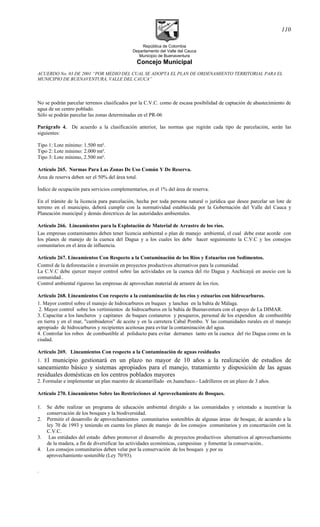 República de Colombia
Departamento del Valle del Cauca
Municipio de Buenaventura
Concejo Municipal
ACUERDO No. 03 DE 2001 “POR MEDIO DEL CUAL SE ADOPTA EL PLAN DE ORDENAMIENTO TERRITORIAL PARA EL
MUNICIPIO DE BUENAVENTURA, VALLE DEL CAUCA”
No se podrán parcelar terrenos clasificados por la C.V.C. como de escasa posibilidad de captación de abastecimiento de
agua de un centro poblado.
Sólo se podrán parcelar las zonas determinadas en el PR-06
Parágrafo 4. De acuerdo a la clasificación anterior, las normas que regirán cada tipo de parcelación, serán las
siguientes:
Tipo 1: Lote mínimo: 1.500 mt².
Tipo 2: Lote mínimo: 2.000 mt².
Tipo 3: Lote mínimo, 2.500 mt².
Artículo 265. Normas Para Las Zonas De Uso Común Y De Reserva.
Área de reserva deben ser el 50% del área total.
Índice de ocupación para servicios complementarios, es el 1% del área de reserva.
En el trámite de la licencia para parcelación, hecha por toda persona natural o jurídica que desee parcelar un lote de
terreno en el municipio, deberá cumplir con la normatividad establecida por la Gobernación del Valle del Cauca y
Planeación municipal y demás directrices de las autoridades ambientales.
Artículo 266. Lineamientos para la Explotación de Material de Arrastre de los ríos.
Las empresas contaminantes deben tener licencia ambiental o plan de manejo ambiental, el cual debe estar acorde con
los planes de manejo de la cuenca del Dagua y a los cuales les debe hacer seguimiento la C.V.C y los consejos
comunitarios en el área de influencia.
Artículo 267. Lineamientos Con Respecto a la Contaminación de los Ríos y Estuarios con Sedimentos.
Control de la deforestación e inversión en proyectos productivos alternativos para la comunidad.
La C.V.C debe ejercer mayor control sobre las actividades en la cuenca del río Dagua y Anchicayá en asocio con la
comunidad..
Control ambiental riguroso las empresas de aprovechan material de arrastre de los ríos.
Artículo 268. Lineamientos Con respecto a la contaminación de los ríos y estuarios con hidrocarburos.
1. Mayor control sobre el manejo de hidrocarburos en buques y lanchas en la bahía de Málaga.
2. Mayor control sobre los vertimientos de hidrocarburos en la bahía de Buenaventura con el apoyo de La DIMAR.
3. Capacitar a los lancheros y capitanes de buques costaneros y pesqueros, personal de los expendios de combustible
en tierra y en el mar, "cambiaderos" de aceite y en la carretera Cabal Pombo. Y las comunidades rurales en el manejo
apropiado de hidrocarburos y recipientes aceitosas para evitar la contaminación del agua.
4. Controlar los robos de combustible al poliducto para evitar derrames tanto en la cuenca del río Dagua como en la
ciudad.
Artículo 269. Lineamientos Con respecto a la Contaminación de aguas residuales
1. El municipio gestionará en un plazo no mayor de 10 años a la realización de estudios de
saneamiento básico y sistemas apropiados para el manejo, tratamiento y disposición de las aguas
residuales domésticas en los centros poblados mayores
2. Formular e implementar un plan maestro de alcantarillado en Juanchaco.- Ladrilleros en un plazo de 3 años.
Artículo 270. Lineamientos Sobre las Restricciones al Aprovechamiento de Bosques.
1. Se debe realizar un programa de educación ambiental dirigido a las comunidades y orientado a incentivar la
conservación de los bosques y la biodiversidad.
2. Permitir el desarrollo de aprovechamientos comunitarios sostenibles de algunas áreas de bosque, de acuerdo a la
ley 70 de 1993 y teniendo en cuenta los planes de manejo de los consejos comunitarios y en concertación con la
C.V.C.
3. Las entidades del estado deben promover el desarrollo de proyectos productivos alternativos al aprovechamiento
de la madera, a fin de diversificar las actividades económicas, campesinas y fomentar la conservación..
4. Los consejos comunitarios deben velar por la conservación de los bosques y por su
aprovechamiento sostenible (Ley 70/93).
.
110
 