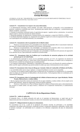 República de Colombia
Departamento del Valle del Cauca
Municipio de Buenaventura
Concejo Municipal
ACUERDO No. 03 DE 2001 “POR MEDIO DEL CUAL SE ADOPTA EL PLAN DE ORDENAMIENTO TERRITORIAL PARA EL
MUNICIPIO DE BUENAVENTURA, VALLE DEL CAUCA”
Artículo 271. Lineamientos Con respecto a las zonas deforestadas.
1. La administración municipal y demás entidades del estado deben promover el desarrollo en las comunidades de
proyectos productivos sostenibles que sirvan inicialmente para mejorar dieta de la población y posteriormente para
obtener excedentes económicos.
2. Fomentar la acuicultura continental marina, la agricultura de especies vegetales nativas y promisorias , la zoocría de
especies nativas y proyectos pecuarios de especies menores.
3. Desarrollar programas de capacitación y asistencia técnica a los campesinos a cargo de la UMATA y el INPA.
4. Se deberán desarrollar programas de recuperación de la cobertura vegetal en la zona de recuperación del Bajo Calima
con la participación de la autoridad ambiental y las comunidades.
Artículo 272. Lineamientos sobre la propiedad sobre la Biodiversidad.
1. Promover el reconocimiento a las comunidades de los derechos de propiedad sobre el conocimiento tradicional
que tienen de la biodiversidad, para el beneficio de las mismas y del municipio.
2. Promover el reconocimiento a las comunidades y al municipio de los derechos sobre el uso comercial de la
biodiversidad dado el trabajo de conservación que tradicionalmente han hecho de ella.
3. Realización de gestiones para que el municipio y las comunidades se beneficien de los procesos de negociación
de los derechos de uso y aprovechamiento sostenible de la biodiversidad.
Artículo 273. Lineamientos Sobre los Conflictos por la movilización de sustancias peligrosas de la actividad
portuaria por la vía Cabal Pombo.
1. La administración municipal en asocio con las autoridades portuarias, la C.V.C, los organismos de atención de
desastres y la comunidad, ejerzan un control sobre el tipo de productos movilizados y la manera como se transportan, a
fin de prevenir y atender las contingencias que se puedan presentar.
2. Las empresas transportadoras, importadoras y exportadoras relacionadas con la movilización de sustancias peligrosas,
deben suscribir seguros ambientales que permita atender los daños que cause el derramamiento de estas sustancia.
Artículo 274. Lineamientos Sobre Zonas de Riesgo por Atentado o Robo de Combustible al Poliducto del Pacifico.
1. Las autoridades deben ejercer mayor vigilancia a lo largo del poliducto en asocio con la comunidad.
2. Convenios con la empresa estatal Ecopetrol para la financiación de los programas de sensibilización a la comunidad,
sobre los peligros de los derrames de hidrocarburos a fin de prevenirlos.. Estos programas deben ser coordinados por la
Administración Municipal.
Artículo 275. Lineamientos Sobre la Contaminación de la Bahía de Buenaventura por Aguas Residuales, Metales
Pesados, Hidrocarburos y residuos sólidos.
1. Que las empresas desarrollen sistemas de tratamiento de sus aguas residuales y residuos sólidos a fin de cumplir con la
normatividad ambiental., además de implementar sistemas de gestión ambiental
2. Promover el desarrollo de un Plan de Manejo Integral de la Bahía de Buenaventura para su descontaminación,
que involucre al estado central, con apoyo técnico y financiero de la cooperación internacional y la administración
municipal.
CAPÍTULO 4. De las Disposiciones Finales.
Artículo 276. Ambito de aplicación.
El desarrollo físico y la debida utilización del suelo en el municipio de Buenaventura, se regirá tanto por las
disposiciones previstas en el presente Acuerdo, así como en los instrumentos que lo desarrollan, adicionan o modifican.
Artículo 277. Obligatoriedad de los planes de ordenamiento.
En concordancia con la ley, a partir de la aprobación del presente Acuerdo, los particulares y las autoridades
competentes sólo podrán tomar decisiones y desarrollar acciones y actuaciones urbanísticas, ambientales, sociales sobre
el territorio municipal de conformidad con lo estatuido en los diferentes componentes del plan de ordenamiento
territorial.
.
111
 