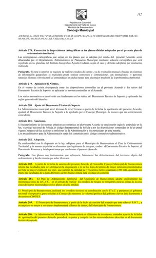 República de Colombia
Departamento del Valle del Cauca
Municipio de Buenaventura
Concejo Municipal
ACUERDO No. 03 DE 2001 “POR MEDIO DEL CUAL SE ADOPTA EL PLAN DE ORDENAMIENTO TERRITORIAL PARA EL
MUNICIPIO DE BUENAVENTURA, VALLE DEL CAUCA”
Artículo 278. Corrección de imprecisiones cartográficas en los planos oficiales adoptados por el presente plan de
ordenamiento territorial.
Las imprecisiones cartográficas que surjan en los planos que se adoptan por medio del presente Acuerdo, serán
dilucidadas por el Departamento Administrativo de Planeación Municipal, mediante solución cartográfica que será
registrada en las planchas del Instituto Geográfico Agustín Codazzi, según el caso y deberán adoptarse por resolución
motivada.
Parágrafo. Si para lo anterior se requiere de realizar estudios de campo , ya de restitución manual o basada en sistemas
de información geográfico, el municipio podrá realizar convenios y contrataciones con instituciones y personas
naturales idóneas e involucrará las comunidades en dichas tareas para una mejor precisión de la problemática territorial.
Artículo 279. Aplicación de Normas.
En el evento de existir discrepancia entre las disposiciones contenidas en el presente Acuerdo y los textos del
Documento Técnico de Soporte, se aplicarán las normas contenidas en el Acuerdo.
Los vacíos normativos se resolverán con fundamento en los textos del Documento Técnico de Soporte, y aplicando las
reglas generales del derecho.
Artículo 280. Ajuste del Documento Técnico de Soporte.
La Administración municipal, en el término de tres (3) meses a partir de la fecha de aprobación del presente Acuerdo,
ajustará el Documento Técnico de Soporte a lo aprobado por el Concejo Municipal, de manera que sea estrictamente
coincidente.
Artículo 281. Sanciones.
El incumplimiento de las normas urbanísticas contenidas en el presente Acuerdo se sancionarán según lo estipulado en la
ley, el código nacional de Policía, el código departamental de Policía y por las disposiciones contenidas en la ley penal
vigente, respecto de las acciones u omisiones de la Administración y los particulares en esta materia.
Los procedimientos para la Administración serán los contenidos en el código contencioso administrativo.
Artículo 282. Adopción.
De conformidad con lo dispuesto en la ley, adóptase para el Municipio de Buenaventura el Plan de Ordenamiento
Territorial, y de manera explícita los elementos que legalmente lo integran, a saber: el Documento Técnico de Soporte, el
Documento Resumen y las disposiciones que conforman el presente Acuerdo.
Parágrafo: Los planos son instrumentos que referencia físicamente las delimitaciones del territorio objeto del
ordenamiento y las decisiones que sobre él recaen.
Artículo 283. A partir de la fecha de sanción del presente Acuerdo el Honorable Concejo Municipal de Buenaventura
retoma las facultades para la viabilidad en la enajenación o no de los lotes de terreno de mayor extensión entendiéndose
por lote de mayor extensión los lotes que superen la cantidad de Trescientos metros cuadrados (300 m2), quedando sin
efecto las facultades de la Junta Directiva de Invibuenaventura para lo citado en comento
Artículo 284. El Plan de Ordenamiento Territorial del Municipio de Buenaventura adopta integralmente las
recomendaciones de la C.V.C.. en el sentido de realizar los estudios de riesgos no mitigables para las zonas de la cota
cinco del sector recomendado en los planos de esta entidad.
El Municipio de Buenaventura, realizará los estudios técnicos en coordinación con la C.V.C. y presentará al gobierno
nacional el respectivo, para solicitar al Consejo de ministros la voluntad política del gobierno eleven éste documento a
documento CONPES.
Artículo 285. El Municipio de Buenaventura, a partir de la fecha de sanción del acuerdo que trata sobre el P.O.T. , y
en un plazo no mayor a seis meses implementará el banco de tierras, del Municipio de Buenaventura.
Artículo 286. La Administración Municipal de Buenaventura en el término de tres meses, contados a partir de la fecha
de aprobación del presente Acuerdo procederá a ajustar y cumplir con las recomendaciones descritas en el documento
técnico de soporte.
.
112
 