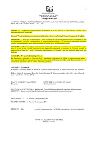 República de Colombia
Departamento del Valle del Cauca
Municipio de Buenaventura
Concejo Municipal
ACUERDO No. 03 DE 2001 “POR MEDIO DEL CUAL SE ADOPTA EL PLAN DE ORDENAMIENTO TERRITORIAL PARA EL
MUNICIPIO DE BUENAVENTURA, VALLE DEL CAUCA”
Artículo 287. El Municipio de Buenaventura en el termino de un año, estudiará la viabilidad de la creación de dos
parques ecoturísticos situados así:
Uno en la Vereda San Cipriano, corregimiento de Córdoba, y el otro en la Vereda la Sierpe, Corregimiento de la Plata.
Artículo 288. El Municipio de Buenaventura a partir de la fecha de sanción del presente acuerdo que viabiliza el Plan
de Ordenamiento Territorial, y en un término no menor de un año procederá a la creación de una empresa promotora
turística, la cual propenderá por el desarrollo de tan importante sector de la economía regional.
Artículo 289. El Municipio de Buenaventura creará a partir de la sanción del presente acuerdo y en un termino de dos
años la escuela de arte y cultura, gestionando ante el Ministerio de Cultura, el Ministerio de Educación Nacional, la
gobernación del Valle del Cauca, y organismos internacionales, los recursos que sean necesarios para lograr éste
cometido.
Artículo 290. Prevalencia de las disposiciones.
Las disposiciones contenidas en el presente libro y aquellas que expresamente se señalan en los componentes urbano y
rural de éste Acuerdo, corresponden a normas urbanísticas estructurales de conformidad con lo dispuesto en la ley, y en
consecuencia prevalecen sobre las normas urbanísticas generales.
Artículo 291. Derogatoria.
El presente Acuerdo rige a partir de la fecha de su publicación y deroga todas las disposiciones que le sean contrarias.
Dado en el salón de sesiones del Honorable Concejo Municipal de Buenaventura, a los ocho ( 08) días del mes de
mayo del año Dos Mil Uno (2001).
MARTIN GERARDO TOBAR VIDAL FANNY DEL SOCORRO JUNCO RAMOS
Presidente Secretaria General
CONSTANCIA DE SECRETARIA: La Secretaria General del Honorable Concejo Municipal de Buenaventura,
CERTIFICA: Que el presente Acuerdo fue debatido y aprobado en días de sesiones distintas as:í:
PRIMER DEBATE: En comisión 04 de mayo de 2001
SEGUNDO DEBATE: En Plenaria 08 de mayo de 2001
REMISION: Hoy , remito el presente Acuerdo a la Alcaldía Municipal para su respectiva sanción.
FANNY DEL SOCORRO JUNCO RAMOS
Secretaria General
.
113
 