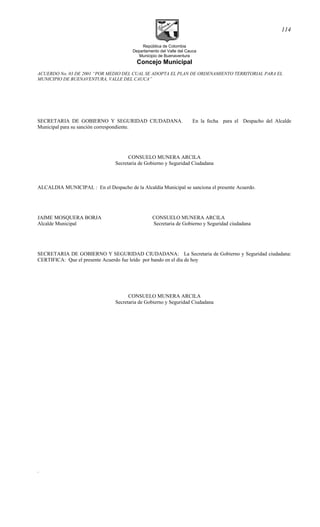 República de Colombia
Departamento del Valle del Cauca
Municipio de Buenaventura
Concejo Municipal
ACUERDO No. 03 DE 2001 “POR MEDIO DEL CUAL SE ADOPTA EL PLAN DE ORDENAMIENTO TERRITORIAL PARA EL
MUNICIPIO DE BUENAVENTURA, VALLE DEL CAUCA”
SECRETARIA DE GOBIERNO Y SEGURIDAD CIUDADANA. En la fecha para el Despacho del Alcalde
Municipal para su sanción correspondiente.
CONSUELO MUNERA ARCILA
Secretaria de Gobierno y Seguridad Ciudadana
ALCALDIA MUNICIPAL : En el Despacho de la Alcaldía Municipal se sanciona el presente Acuerdo.
JAIME MOSQUERA BORJA CONSUELO MUNERA ARCILA
Alcalde Municipal Secretaria de Gobierno y Seguridad ciudadana
SECRETARIA DE GOBIERNO Y SEGURIDAD CIUDADANA: La Secretaria de Gobierno y Seguridad ciudadana:
CERTIFICA: Que el presente Acuerdo fue leído por bando en el día de hoy
CONSUELO MUNERA ARCILA
Secretaria de Gobierno y Seguridad Ciudadana
.
114
 