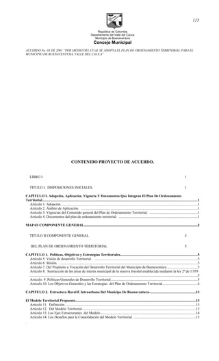 República de Colombia
Departamento del Valle del Cauca
Municipio de Buenaventura
Concejo Municipal
ACUERDO No. 03 DE 2001 “POR MEDIO DEL CUAL SE ADOPTA EL PLAN DE ORDENAMIENTO TERRITORIAL PARA EL
MUNICIPIO DE BUENAVENTURA, VALLE DEL CAUCA”
CONTENIDO PROYECTO DE ACUERDO.
LIBRO I 1
TITULO I. DISPOSICIONES INICIALES. 1
CAPÍTULO I. Adopción, Aplicación, Vigencia Y Documentos Que Integran El Plan De Ordenamiento
Territorial.............................................................................................................................................................................1
Artículo 1. Adopción. .......................................................................................................................................................1
Artículo 2. Ámbito de Aplicación. ..................................................................................................................................1
Artículo 3. Vigencias del Contenido general del Plan de Ordenamiento Territorial. .....................................................1
Artículo 4. Documentos del plan de ordenamiento territorial. ........................................................................................1
MAPAS COMPONENTE GENERAL...............................................................................................................................2
TITULO II COMPONENTE GENERAL 5
DEL PLAN DE ORDENAMIENTO TERRITORIAL 5
CAPÍTULO 1. Políticas, Objetivos y Estrategias Territoriales......................................................................................5
Artículo 5. Visión de desarrollo Territorial. ...................................................................................................................5
Artículo 6. Misión. .........................................................................................................................................................5
Artículo 7. Del Propósito y Vocación del Desarrollo Territorial del Municipio de Buenaventura..................................5
Artículo 8. Sustracción de las áreas de interés municipal de la reserva forestal establecida mediante la ley 2ª de 1.959
...........................................................................................................................................................................................5
Artículo. 9. Políticas Generales de Desarrollo Territorial.................................................................................................5
Artículo 10. Los Objetivos Generales y las Estrategias del Plan de Ordenamiento Territorial.......................................6
CAPITULO 2. Estructura Rural E Intraurbana Del Municipo De Buenaventura-...................................................13
El Modelo Territorial Propuesto......................................................................................................................................13
Artículo 11. Definición. .................................................................................................................................................13
Artículo 12. Del Modelo Territorial...............................................................................................................................13
Artículo 13. Los Ejes Estructurantes del Modelo...........................................................................................................14
Artículo 14. Los Desafíos para la Consolidación del Modelo Territorial. .....................................................................15
.
115
 