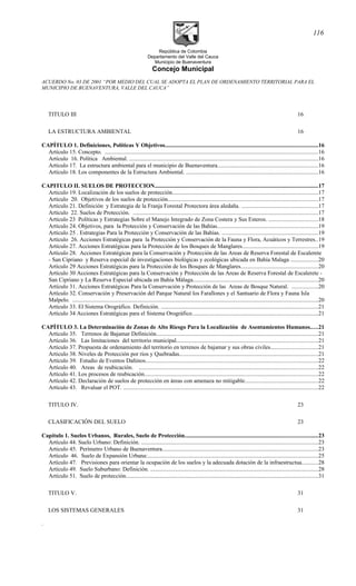 República de Colombia
Departamento del Valle del Cauca
Municipio de Buenaventura
Concejo Municipal
ACUERDO No. 03 DE 2001 “POR MEDIO DEL CUAL SE ADOPTA EL PLAN DE ORDENAMIENTO TERRITORIAL PARA EL
MUNICIPIO DE BUENAVENTURA, VALLE DEL CAUCA”
TITULO III 16
LA ESTRUCTURA AMBIENTAL 16
CAPÍTULO 1. Definiciones, Políticas Y Objetivos.........................................................................................................16
Artículo 15. Concepto. ..................................................................................................................................................16
Artículo 16. Política Ambiental. ..................................................................................................................................16
Artículo 17. La estructura ambiental para el municipio de Buenaventura.....................................................................16
Artículo 18. Los componentes de la Estructura Ambiental. ...........................................................................................16
CAPITULO II. SUELOS DE PROTECCION................................................................................................................17
Articulo 19. Localización de los suelos de protección....................................................................................................17
Artículo 20. Objetivos de los suelos de protección.......................................................................................................17
Artículo 21. Definición y Estrategia de la Franja Forestal Protectora área aledaña. ....................................................17
Artículo 22. Suelos de Protección. ...............................................................................................................................17
Artículo 23 Políticas y Estrategias Sobre el Manejo Integrado de Zona Costera y Sus Esteros. ..................................18
Artículo 24. Objetivos, para la Protección y Conservación de las Bahías.....................................................................19
Artículo 25 . Estrategias Para la Protección y Conservación de las Bahías. ..................................................................19
Artículo 26. Acciones Estratégicas para la Protección y Conservación de la Fauna y Flora, Acuáticos y Terrestres..19
Artículo 27. Acciones Estratégicas para la Protección de los Bosques de Manglares....................................................19
Artículo 28. Acciones Estratégicas para la Conservación y Protección de las Areas de Reserva Forestal de Escalerete
- San Cipriano y Reserva especial de investigaciones biológicas y ecológicas ubicada en Bahía Malaga ...................20
Artículo 29 Acciones Estratégicas para la Protección de los Bosques de Manglares.....................................................20
Artículo 30 Acciones Estratégicas para la Conservación y Protección de las Areas de Reserva Forestal de Escalerete -
San Cipriano y La Reserva Especial ubicada en Bahía Málaga......................................................................................20
Artículo 31. Acciones Estratégicas Para la Conservación y Protección de las Areas de Bosque Natural. ..................20
Artículo 32. Conservación y Preservación del Parque Natural los Farallones y el Santuario de Flora y Fauna Isla
Malpelo. .........................................................................................................................................................................20
Artículo 33. El Sistema Orográfico. Definición. ............................................................................................................21
Artículo 34 Acciones Estratégicas para el Sistema Orográfico......................................................................................21
CAPÍTULO 3. La Determinación de Zonas de Alto Riesgo Para la Localización de Asentamientos Humanos.....21
Artìculo 35. Terrenos de Bajamar Definición...............................................................................................................21
Artículo 36. Las limitaciones del territorio municipal.................................................................................................21
Artículo 37. Propuesta de ordenamiento del territorio en terrenos de bajamar y sus obras civiles................................21
Articulo 38. Niveles de Protección por ríos y Quebradas...............................................................................................21
Artículo 39. Estudio de Eventos Dañinos......................................................................................................................22
Artículo 40. Areas de reubicación. ...........................................................................................................................22
Artículo 41. Los procesos de reubicación.......................................................................................................................22
Artículo 42. Declaración de suelos de protección en áreas con amenaza no mitigable..................................................22
Artículo 43. Revaluar el POT. ......................................................................................................................................22
TITULO IV. 23
CLASIFICACIÓN DEL SUELO 23
Capítulo 1. Suelos Urbanos, Rurales, Suelo de Protección...........................................................................................23
Artículo 44. Suelo Urbano: Definición. .........................................................................................................................23
Articulo 45. Perímetro Urbano de Buenaventura...........................................................................................................23
Artículo 46. Suelo de Expansión Urbana:.....................................................................................................................25
Artìculo 47. Previsiones para orientar la ocupación de los suelos y la adecuada dotación de la infraestructua...........28
Artículo 49. Suelo Suburbano: Definición. ...................................................................................................................28
Artículo 51. Suelo de protección....................................................................................................................................31
TITULO V. 31
LOS SISTEMAS GENERALES 31
.
116
 