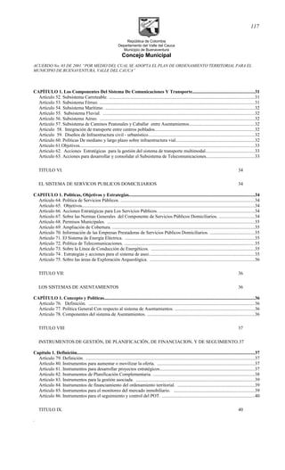 República de Colombia
Departamento del Valle del Cauca
Municipio de Buenaventura
Concejo Municipal
ACUERDO No. 03 DE 2001 “POR MEDIO DEL CUAL SE ADOPTA EL PLAN DE ORDENAMIENTO TERRITORIAL PARA EL
MUNICIPIO DE BUENAVENTURA, VALLE DEL CAUCA”
CAPÍTULO 1. Los Componentes Del Sistema De Comunicaciones Y Transporte.....................................................31
Artículo 52. Subsistema Carreteable. .............................................................................................................................31
Artículo 53. Subsistema Férreo. .....................................................................................................................................31
Artículo 54. Subsistema Marítimo. ................................................................................................................................32
Artículo 55. Subsistema Fluvial. ..................................................................................................................................32
Artículo 56. Subsistema Aéreo. .....................................................................................................................................32
Artículo 57. Subsistema de Caminos Peatonales y Caballar entre Asentamientos........................................................32
Articulo 58. Integración de transporte entre centros poblados......................................................................................32
Artìculo 59. Diseños de Infraestructura civil - urbanístico...........................................................................................32
Artículo 60. Políticas De mediano y largo plazo sobre infraestructura vial....................................................................32
Artículo 61.Objetivos......................................................................................................................................................33
Artículo 62. Acciones Estratégicas para la gestión del sistema de transporte multimodal..........................................33
Artículo 63. Acciones para desarrollar y consolidar el Subsistema de Telecomunicaciones.........................................33
TITULO VI. 34
EL SISTEMA DE SERVICOS PUBLICOS DOMICILIARIOS 34
CAPITULO 1. Políticas, Objetivos y Estrategias............................................................................................................34
Artículo 64. Política de Servicios Públicos. ...................................................................................................................34
Artículo 65. Objetivos....................................................................................................................................................34
Artículo 66. Acciones Estratégicas para Los Servicios Públicos. ..................................................................................34
Artículo 67. Sobre las Normas Generales del Componente de Servicios Públicos Domiciliarios. ..............................34
Artículo 68. Permisos Municipales. ..............................................................................................................................35
Artículo 69. Ampliación de Cobertura. ..........................................................................................................................35
Artículo 70. Información de las Empresas Prestadoras de Servicios Públicos Domiciliarios. ......................................35
Artículo 71. El Sistema de Energía Eléctrica. ...............................................................................................................35
Artículo 72. Política de Telecomunicaciones. ................................................................................................................35
Artículo 73. Sobre la Línea de Conducción de Energéticos. .........................................................................................35
Articulo 74 . Estrategias y acciones para el sistema de aseo...........................................................................................35
Artículo 75. Sobre las áreas de Exploración Arqueológica. ..........................................................................................36
TITULO VII: 36
LOS SISTEMAS DE ASENTAMIENTOS 36
CAPÍTULO 1. Concepto y Políticas.................................................................................................................................36
Artículo 76. Definición. ...............................................................................................................................................36
Artículo 77. Política General Con respecto al sistema de Asentamientos. ....................................................................36
Artículo 78. Componentes del sistema de Asentamientos. ............................................................................................36
TITULO VIII 37
INSTRUMENTOS DE GESTIÓN, DE PLANIFICACIÓN, DE FINANCIACION, Y DE SEGUIMIENTO.37
Capítulo 1. Definición........................................................................................................................................................37
Artículo 79. Definición. .................................................................................................................................................37
Artículo 80. Instrumentos para aumentar o movilizar la oferta. ...................................................................................37
Artículo 81. Instrumentos para desarrollar proyectos estratégicos.................................................................................37
Artículo 82. Instrumentos de Planificación Complementaria. .......................................................................................38
Artículo 83. Instrumentos para la gestión asociada. ......................................................................................................39
Artículo 84. Instrumentos de financiamiento del ordenamiento territorial. ..................................................................39
Artículo 85. Instrumentos para el monitoreo del mercado inmobiliario. .....................................................................39
Artículo 86. Instrumentos para el seguimiento y control del POT. ................................................................................40
TITULO IX. 40
.
117
 