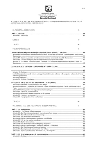 República de Colombia
Departamento del Valle del Cauca
Municipio de Buenaventura
Concejo Municipal
ACUERDO No. 03 DE 2001 “POR MEDIO DEL CUAL SE ADOPTA EL PLAN DE ORDENAMIENTO TERRITORIAL PARA EL
MUNICIPIO DE BUENAVENTURA, VALLE DEL CAUCA”
EL PROGRAMA DE EJECUCIÓN. 40
CAPÍTULO UNICO..........................................................................................................................................................40
Artículo 87. Definición. ...............................................................................................................................................40
LIBRO II 40
TITULO I 40
COMPONENTE URBANO 40
Capitulo 1 Políticas, Objetivos, Estrategias y Acciones para el Mediano y Corto Plazo............................................40
Artículo 88. Políticas para el ordenamiento territorial del suelo urbano, del suelo de expansión para el municipio de
Buenaventura. .................................................................................................................................................................40
Artículo 89 . Objetivos generales del ordenamiento territorial urbano de la ciudad de Buenaventura..........................41
Artículo 90. Acciones estratégicas para el cumplimiento de los objetivos indicados.....................................................42
Artículo 91. Del Modelo Territorial Urbano. Estrategias De Crecimiento Y Ordenamiento Del Suelo Urbano De
Buenaventura. ................................................................................................................................................................42
Capitulo 2. DE LAS AREAS DE CONSERVACION Y PROTECCION...................................................................43
.............................................................................................................................................................................................43
Artículo 92. Políticas. ...................................................................................................................................................43
Son Políticas para las áreas de conservación y protección del medio ambiente y de conjuntos urbanos históricos y
culturales (patrimonio)....................................................................................................................................................43
Artículo 93. Objetivos.....................................................................................................................................................43
Artículo 94. Acciones Estratégicas................................................................................................................................44
Subcapitulo 1. PLAN DE ACCION AMBIENTAL LOCAL (PAAL)........................................................................45
Artículo 95. El Plan De Acción Ambiental Local PAAL..............................................................................................45
Artículo 96. Objetivos y estrategias del Desarrollo Urbano adoptados en el presente Plan de conformidad con el
PAAL. ............................................................................................................................................................................45
Articulo 97. Política para las áreas expuestas a amenaza y riesgos................................................................................46
Articulo 98. Estudio de Sismoresistencia.......................................................................................................................46
Articulo 99. Difusión del Mapa de Amenazas en las comunas. .....................................................................................46
Artículo 100 . Acciones por comunas. ...........................................................................................................................46
Artículo 101. Los proyectos civiles y urbanísticos .......................................................................................................46
TITULO II 46
DEL SISTEMA VIAL Y DE TRANSPORTES DE BUENAVENTURA 46
CAPÍTULO 1. Componentes...........................................................................................................................................46
Artículo 102. Del sistema vial y de transporte..............................................................................................................46
Artículo 103. Del Subsistema de transporte interregional, urbano y rural. ..................................................................47
Artículo 104. Del Subsistema de transporte de carga. ...................................................................................................47
Artículo 105. Del Subsistema arterial básico ...............................................................................................................47
Artículo 106. De los Componentes del subsistema arterial básico. ...............................................................................47
Artículo 107. De las vías arterias secundarias. ..............................................................................................................47
Artículo 108. De las vías colectoras. ............................................................................................................................48
Artículo 109. Del Subsistema de Vías Marginal y Paisajístico. ....................................................................................48
Artículo 110. De los Componentes del Subsistema Marginal y Paisajístico. ................................................................48
Artículo 111. Del Subsistema de Transporte Acuático. ...............................................................................................48
Articulo 112. Estrategias en la Jerarquización Vial Urbana. .......................................................................................48
Artículo 113. De las especificaciones del sistema vial y de transporte. .........................................................................49
CAPÍTULO 2 De la infraestructura de vías y transporte............................................................................................49
Artículo 114. Políticas.....................................................................................................................................................49
.
118
 