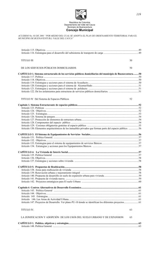 República de Colombia
Departamento del Valle del Cauca
Municipio de Buenaventura
Concejo Municipal
ACUERDO No. 03 DE 2001 “POR MEDIO DEL CUAL SE ADOPTA EL PLAN DE ORDENAMIENTO TERRITORIAL PARA EL
MUNICIPIO DE BUENAVENTURA, VALLE DEL CAUCA”
Articulo 115. Objetivos. .................................................................................................................................................49
Artículo 116. Estrategias para el desarrollo del subsistema de transporte de carga .......................................................49
TITULO III 50
DE LOS SERVICIOS PÚBLICOS DOMICILIARIOS 50
CAPÍTULO 1. Sistema estructurado de los servicios públicos domiciliarios del municipio de Buenaventura........50
Articulo 117. Política .....................................................................................................................................................50
Artículo 118. Objetivos...................................................................................................................................................50
Articulo 119. Estrategias y acciones para el sistema de Acueducto...............................................................................50
Articulo 120. Estrategias y acciones para el sistema de Alcantarillado.........................................................................51
Articulo 121. Estrategias y acciones para el sistema de poliducto. ...............................................................................51
Artículo 122. De los aislamientos para estructuras de servicios públicos domiciliarios. ...............................................51
TITULO IV Del Sistema de Espacios Públicos 52
Capitulo 1. Sistema Estructurante de espacios públicos................................................................................................52
Articulo 123. Políticas ...................................................................................................................................................52
Articulo 124. Objetivos..................................................................................................................................................52
Articulo 125. Estrategias................................................................................................................................................53
Articulo 126. Sistema de parques....................................................................................................................................54
Articulo 127. Protección de elementos de estructura urbana..........................................................................................54
Articulo 128. Componentes del espacio público. ..........................................................................................................54
Articulo 129. Cesiones obligatorias gratuitas al espacio público. .................................................................................55
Articulo 130. Elementos arquitectónicos de los inmuebles privados que forman parte del espacio público. ................56
CAPITULO 3. El Sistema de Equipamientos de Servicios Sociales............................................................................56
Articulo 131. Política General. ......................................................................................................................................57
Articulo 132. Objetivos..................................................................................................................................................57
Articulo 133. Estrategias para el sistema de equipamientos de servicios Básicos..........................................................57
Articulo 134. Estrategias y acciones para los Equipamientos Básicos. ........................................................................57
CAPÍTULO 4. La Vivienda de Interés Social...............................................................................................................57
Artículo 135. Política General. .......................................................................................................................................57
Artículo 136. Objetivos...................................................................................................................................................58
Artículo 137. Estrategias y acciones sobre vivienda. .....................................................................................................58
CAPÍTULO 5. Propuestas de Reubicación.....................................................................................................................58
Artículo 138. Areas para reubicación de vivienda. ........................................................................................................58
Artículo 139. Renovación urbana y mejoramiento integral. ..........................................................................................58
Artículo 140. Propuesta de desarrollo en suelo de expansión urbana para vivienda......................................................59
Artículo 141. Propuesta de vivienda nueva. ...................................................................................................................59
Artículo 142. Proyectos estratégicos para El suelo Urbano. .........................................................................................60
Capitulo 6 Centros Alternativos de Desarrollo Económico..........................................................................................61
Articulo 143. Política General ......................................................................................................................................61
Articulo 144. Objetivos..................................................................................................................................................61
Articulo 145. Estrategias...............................................................................................................................................61
Artículo 146. Las Areas de Actividad Urbana..............................................................................................................61
Artículo 147. Proyectos de Desarrollo. Ver plano PU-10 donde se identifican los diferentes proyectos.......................61
TITULO IV. 63
LA ZONIFICACION Y ADOPCIÓN DE LOS USOS DEL SUELO URBANO Y DE EXPANSION 63
CAPÍTULO 1. Política. objetivos y estrategias..............................................................................................................63
Articulo 148. Política General. .......................................................................................................................................63
.
119
 