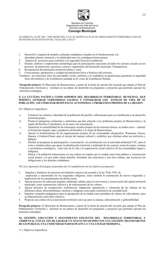 República de Colombia
Departamento del Valle del Cauca
Municipio de Buenaventura
Concejo Municipal
ACUERDO No. 03 DE 2001 “POR MEDIO DEL CUAL SE ADOPTA EL PLAN DE ORDENAMIENTO TERRITORIAL PARA EL
MUNICIPIO DE BUENAVENTURA, VALLE DEL CAUCA”
1. Desarrollo e impulso de modelos culturales ciudadanos, basados en el fortalecimiento a la
identidad cultural, territorial y la solidaridad entre los ciudadanos bonaverenses.
2. Impulso de proyectos para contribuir a la seguridad física de la población.
3. Diseñar, elaborar e implementar metodología para la participación consciente de todos los sectores sociales en los
procesos de planeación, ejecución, control y seguimiento del desarrollo municipal. Transparencia
4. Recuperación del patrimonio territorial urbano y rural.
5. Conocimiento, apropiación y cuidado del patrimonio físico e histórico del territorio.
Fortalecer las relaciones entre las autoridades civiles, militares y la ciudadanía en general para garantizar la seguridad
física del territorio y de la población asentada en él, como de la población flotante.
Paragrafo primero: El Municipio de Buenaventura, a partir de la fecha de sanción del Acuerdo que adopta el Plan de
Ordenamiento Territorial y insertará en sus planes de desarrollo los programas y proyectos que permitan ejecutar las
anteriores estrategias.
X. LA CULTURA PACÍFICA COMO SOPORTE DEL DESARROLLO TERRITORIAL MUNICIPAL, QUE
PERMITA GENERAR VERDADERAS SALIDAS Y CONSOLIDAR LOS ESTILOS DE VIDA DE SU
POBLACIÓN, ASÍ COMO DAR RESPUESTAS AUTONOMAS A PROBLEMAS PROPIOS DE LA REGION
10.1 Objetivos Específicos:
a. Fortalecer las culturas e identidad de la población del pacífico vallecaucano para su contribución a un desarrollo
territorial propio.
b. Promover propuestas autónomas y autóctonas que den solución a los problemas propios de Buenaventura y la
región del Pacífico Colombiano, en un marco de concertación.
c. Garantizar la sostenibilidad de las estructuras sociales propias de las minorías étnicas, su medio socio – cultural,
la formación integral, sana y productiva del hombre y la mujer de Buenaventura.
d. Apoyar el fortalecimiento de las organizaciones propias de las comunidades afropacífico, Waunanas, Paeces,
Eperara y Emberá-Chamí, para el rescate del manejo cultural y simbólico que efectúan sobre sus territorios y
hábitats.
e. Diseñar un programa de participación y concertación en coordinación con la autoridad ambiental CVC, para el
corto y mediano plazo que apoye la planificación territorial y ambiental de las cuencas, zonas de mares, costeras
y ecosistemas estratégicos, como ejes de la vida y la organización social colectiva de las comunidades negras e
indígenas.
f. Educar a la población bonaverense en una cultura de respeto por la ciudad como bien público y construcción
social propia, a la que todos tienen derecho, formando una conciencia y una ética urbana, que reconozca las
obligaciones y los derechos ciudadanos.
10.2 Las siguientes Estrategias propenden por el cumplimiento de los objetivos propuestos:
1. Impulsar y fortalecer los procesos de titulación colectiva de acuerdo a la ley 70 de 1993, de
ampliación y saneamiento de los resguardos indígenas, como también la constitución de nuevos resguardos y
legalización de los asentamientos de dichas etnias.
2. Apoyar procesos de educación popular, ambiental, urbana, para la convivencia y conservación del capital territorial
municipal, como construcción colectiva y de reforzamiento de los valores.
3. Apoyar procesos de recuperación, reafirmación, adaptación, apropiación y valoración de las culturas de las
diferentes etnias; afrocolombianas, mestizas e indígenas como parte constitutiva de sociedad local.
4. Impulsar campañas pedagógicas para la apropiación de la ciudad como portadora de valores de vida urbanos, para
su afianzamiento como bien colectivo.
5. Propiciar una cultura de la concertación territorial como eje para su manejo, administración y gobernabilidad.
Paragrafo primero: El Municipio de Buenaventura, a partir de la fecha de sanción del Acuerdo que adopta el Plan de
Ordenamiento Territorial y insertará en sus planes de desarrollo los programas y proyectos que permitan ejecutar las
anteriores estrategias.
XI. GESTIÓN, EJECUCIÓN Y SEGUIMIENTO EFICIENTE DEL DESARROLLO TERRITORIAL Y
AMBIENTAL CON EL FIN DE LOGRAR UN NUEVO MUNICIPIO CON UNA GESTIÓN TRANSPARENTE
DE LO PUBLICO, UNA COMUNIDAD PARTICIPATIVA Y UNA CIUDAD MODERNA.
11.1 Objetivos Específicos:
.
12
 