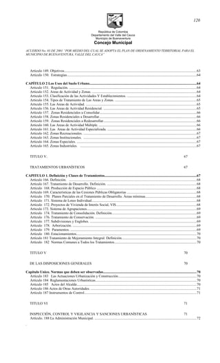 República de Colombia
Departamento del Valle del Cauca
Municipio de Buenaventura
Concejo Municipal
ACUERDO No. 03 DE 2001 “POR MEDIO DEL CUAL SE ADOPTA EL PLAN DE ORDENAMIENTO TERRITORIAL PARA EL
MUNICIPIO DE BUENAVENTURA, VALLE DEL CAUCA”
Articulo 149. Objetivos...................................................................................................................................................63
Articulo 150. Estrategias................................................................................................................................................64
CAPÍTULO 2 Los Usos del Suelo Urbano.......................................................................................................................64
Articulo 151. Regulación. .............................................................................................................................................64
Articulo 152. Areas de Actividad y Zonas. ....................................................................................................................64
Articulo 153. Clasificación de las Actividades Y Establecimientos. .............................................................................64
Articulo 154. Tipos de Tratamiento de Las Areas y Zonas. ...........................................................................................65
Articulo 155. Las Areas de Actividad. ...........................................................................................................................65
Articulo 156. Las Areas de Actividad Residencial. .......................................................................................................65
Artículo 157. Zonas Residenciales a Consolidar............................................................................................................66
Artículo 158. Zonas Residenciales a Desarrollar............................................................................................................66
Articulo 159. Zonas Residenciales a Redesarrollar........................................................................................................66
Articulo 160. Las Areas de Actividad Múltiple. ............................................................................................................66
Articulo 161. Las Areas de Actividad Especializada. ...................................................................................................66
Articulo 162. Zonas Recreacionales. ..............................................................................................................................67
Articulo 163. Zonas Institucionales. ..............................................................................................................................67
Articulo 164. Zonas Especiales. .....................................................................................................................................67
Artículo 165. Zonas Industriales. .................................................................................................................................67
TITULO V. 67
TRATAMIENTOS URBANÍSTICOS 67
CAPITULO 1. Definición y Clases de Tratamientos......................................................................................................67
Artículo 166. Definición. ..............................................................................................................................................68
Artículo 167. Tratamiento de Desarrollo. Definición. ...................................................................................................68
Artículo 168. Producción de Espacio Público ...............................................................................................................68
Artículo 169. Características de las Cesiones Públicas Obligatorias .............................................................................68
Artículo 170. Planes Parciales en el Tratamiento de Desarrollo. Áreas mínimas.........................................................68
Artículo 171. Sistema de Loteo Individual....................................................................................................................68
Artículo 172. Proyectos de Vivienda de Interés Social, VIS.........................................................................................68
Articulo 173. Sistema de Agrupaciones..........................................................................................................................69
Artículo 174. Tratamiento de Consolidación. Definición..............................................................................................69
Artículo 176. Tratamiento de Conservación. ................................................................................................................69
Artículo 177. Subdivisiones y Englobes. ......................................................................................................................69
Artículo 178. Arborización. ..........................................................................................................................................69
Artículo 179. Paramentos. ............................................................................................................................................69
Artículo 180. Estacionamientos.....................................................................................................................................70
Artículo 181 Tratamiento de Mejoramiento Integral. Definición...................................................................................70
Artículo 182 Normas Comunes a Todos los Tratamientos...........................................................................................70
TITULO V 70
DE LAS DISPOSICIONES GENERALES 70
Capítulo Unico. Normas que deben ser observadas........................................................................................................70
Artículo 183 Las Actuaciones Urbanización y Construcción.......................................................................................70
Artículo 184 Reglamentaciones Urbanísticas................................................................................................................70
Artículo 185 Actos del Alcalde.....................................................................................................................................70
Artículo 186 Actos de Otras Autoridades. .....................................................................................................................71
Artículo 187 Instrumentos de Control.............................................................................................................................71
TITULO VI 71
INSPECCIÓN, CONTROL Y VIGILANCIA Y SANCIONES URBANÍSTICAS 71
Artículo. 188 La Administración Municipal. .................................................................................................................72
.
120
 