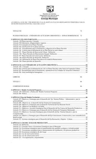 República de Colombia
Departamento del Valle del Cauca
Municipio de Buenaventura
Concejo Municipal
ACUERDO No. 03 DE 2001 “POR MEDIO DEL CUAL SE ADOPTA EL PLAN DE ORDENAMIENTO TERRITORIAL PARA EL
MUNICIPIO DE BUENAVENTURA, VALLE DEL CAUCA”
TITULO VII 72
PLANES PARCIALES – UNIDADES DE ACTUACION URBANISTICA – ZONAS HOMOGENEAS 72
CAPITULO I .PLANES PARCIALES............................................................................................................................72
Artículo. 189 Planes parciales. Concepto. ......................................................................................................................72
Articulo.190 Elaboración, obligatoriedad y vigencia......................................................................................................73
Articulo.191 Contenido de los Planes Parciales. ............................................................................................................73
Articulo 192. Clasificación de los planes parciales. .......................................................................................................74
Articulo 193. Procedimientos para la formulación y adopción de los Planes Parciales. ..............................................75
Artículo 194 Criterios para la delimitación de un Plan Parcial en suelo urbano...........................................................76
Artículo 195. Planes Parciales de Renovación Urbana. Definición..............................................................................76
Artículo. 196. Planes Parciales de Mejoramiento Integral. Definición..........................................................................76
Artículo 197 Planes Parciales de Conservación. Definición..........................................................................................77
Artículo. 198 Planes Parciales de Desarrollo. Definición..............................................................................................77
Artículo. 199 Delimitación de Planes Parciales en la ciudad de Buenaventura.............................................................77
Artículo. 200 Planes parciales de desarrollo..................................................................................................................77
CAPITULO II. LAS UNIDADES DE ACTUACIÓN URBANÍSTICA........................................................................84
Articulo 201. Concepto. ...............................................................................................................................................84
Artículo 202. Criterios para la delimitación de UAU en Planes Parciales sobre Suelo de Expansión Urbana...............84
Artículo 203 Procedimientos para la formulación y aprobación de las Unidades de Actuación Urbanística. ..............85
Artículo 204 .Areas morfológicas homogéneas..............................................................................................................85
LIBRO III 86
TITULO I 86
COMPONENTE RURAL 86
CAPÍTULO 1. Modelo Territorial Propuesto.................................................................................................................86
Artículo 205. Definición y Política del Modelo Territorial Propuesto. .......................................................................86
Artículo 206 Política......................................................................................................................................................86
CAPÍTULO 2 Ejes del Modelo Territorial......................................................................................................................86
Artículo 207. Objetivos y Estrategias para el desarrollo del Eje Sistema Político – Administrativo para la
gobernabilidad.................................................................................................................................................................86
Artículo 208. Objetivos en el desarrollo del Eje Sistema de Asentamientos................................................................89
Artículo 209. Objetivos y Estrategias para el desarrollo Territorial del Eje Bienestar Social........................................90
Artículo 210. Objetivos Con Respecto a la Salud. ........................................................................................................90
Artículo 211. Objetivos y Acciones Estratégicas Para el Desarrollo del Eje Centros de Desarrollo Productivos..........90
Artículo 212. Objetivos y Estrategias para el desarrollo del Eje Sistema de Transporte Multimodal............................91
Artículo 213. Objetivos y Acciones Estratégicas para el desarrollo del Eje Sistema Educativo para la
Competitividad................................................................................................................................................................91
Artículo 214. Objetivo y Estrategias para el Desarrollo del Eje Conocimiento, Conservación y usos sostenible de la
Biodiversidad. .................................................................................................................................................................92
Artículo 215. Acciones estratégicas para el Desarrollo del Eje Recreación y Deporte – Cultura..................................93
CAPÍTULO 3. USO DEL SUELO DE PROTECCION.................................................................................................93
Artículo 216. Definición..................................................................................................................................................93
Artículo 217. Concepto Áreas o Ecosistemas Estratégicos para el Municipio. .............................................................93
Artículo 218. Ecosistemas estratégicos para el mantenimiento del equilibrio ecológico y la biodiversidad. ................93
Artículo 219. Ecosistemas estratégicos para el abastecimiento de la población y los procesos productivos. ..............93
Artículo 220. Ecosistemas estratégicos de alto riesgo. .................................................................................................94
Artículo 221. Uso de reservación estricta.......................................................................................................................95
Artículo 222. Uso de conservación activa. .....................................................................................................................95
Artículo 223. Uso regeneración y mejoramiento. .........................................................................................................95
.
121
 
