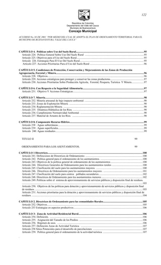 República de Colombia
Departamento del Valle del Cauca
Municipio de Buenaventura
Concejo Municipal
ACUERDO No. 03 DE 2001 “POR MEDIO DEL CUAL SE ADOPTA EL PLAN DE ORDENAMIENTO TERRITORIAL PARA EL
MUNICIPIO DE BUENAVENTURA, VALLE DEL CAUCA”
CAPÍTULO 4. Políticas sobre Uso del Suelo Rural.......................................................................................................95
Artículo 224. Política General Sobre Uso Del Suelo Rural .........................................................................................95
Artículo 225. Objetivos para el Uso del Suelo Rural......................................................................................................95
Artículo 226. Estrategias Para El Uso Del Suelo Rural.................................................................................................95
Artículo 227. Acciones Prioritarias Para el Uso del Suelo Rural ..................................................................................96
CAPÍTULO 5. Condiciones de Protección, Conservación y Mejoramiento de las Zonas de Producción
Agropecuaria, Forestal y Minera......................................................................................................................................96
Artículo 228. Objetivos..................................................................................................................................................96
Artículo 229. Acciones estratégicas para proteger y conservar las zonas productoras...................................................97
Artículo 230. Acciones Prioritarias Sobre Producción Agrícola, Forestal, Pesquera, Turística Y Minera..................97
CAPÍTULO 6. Con Respecto a la Seguridad Alimentaria.............................................................................................97
Artículo 231. Objetivo Y Acciones Estratégicas............................................................................................................97
CAPÍTULO 7. Minería......................................................................................................................................................98
Articulo 232. Minería artesanal de bajo impacto ambiental. .........................................................................................98
Artículo 233. Zonas de Explotación Minera. .................................................................................................................98
Articulo 234. Reglamentación Minera. ..........................................................................................................................98
Articulo 235. Dinámica Hidráulica de los Ríos. ...........................................................................................................98
Articulo 236. Cumplimiento Normatividad Ambiental. ................................................................................................98
Articulo 237. Material de Arrastre de los Ríos. ............................................................................................................98
CAPÍTULO 8. Componente Recurso Hídrico.................................................................................................................99
Articulo 238 . Aguas subterráneas..................................................................................................................................99
Articulo 239 . Aguas superficiales..................................................................................................................................99
Articulo 240. Aguas residuales......................................................................................................................................99
TITULO II 99
ORDENAMIENTO PARA LOS ASENTAMIENTOS. 99
CAPÍTULO 1 Directrices................................................................................................................................................100
Artículo 241. Definiciones de Directrices de Ordenamiento. ......................................................................................100
Artículo 242. Política general para el ordenamiento de los asentamientos. ................................................................100
Artículo 243. Objetivos de la política general de ordenamiento de los asentamientos.................................................100
Artículo 244. Directrices Generales de Ordenamiento para los asentamientos rurales ..............................................100
Artículo 245. Clasificación del suelo para los asentamientos mayores. ......................................................................100
Artículo 246. Directrices de Ordenamiento para los asentamientos mayores . ...........................................................101
Artículo 247. Clasificación del suelo para centros poblados secundarios..................................................................102
Artículo 248. Directrices de Ordenamiento para los asentamientos menores ..............................................................102
Artículo 249. Políticas sobre el sistema de aprovisionamiento de servicios públicos y disposición final de residuos.
.......................................................................................................................................................................................103
Artículo 250. Objetivos de las políticas para dotación y aprovisionamiento de servicios públicos y disposición final
de residuos. ...................................................................................................................................................................103
Artículo 251. Acciones prioritarias para la dotación y aprovisionamiento de servicios públicos y disposición final de
residuos. ........................................................................................................................................................................104
CAPITULO 2. Directrices de Ordenamiento para las comunidades Rurales............................................................105
Artículo 252. Objetivos.................................................................................................................................................105
Artículo 253 Estrategias en aspectos productivos.........................................................................................................106
CAPÍTULO 3: Zona de Actividad Residencial Rural.................................................................................................106
Artículo 254. Definición. .............................................................................................................................................106
Artículo 255. Asignación del Tamaño de los Predios. ................................................................................................106
Artículo 256. Régimen de usos. .................................................................................................................................106
Artículo 257. Definición Areas de Actividad Turística. .............................................................................................107
Artículo 258 Sitios Potenciales para el desarrollo de parcelaciones. ...........................................................................107
Artículo 259. Política general para el ordenamiento de la actividad turística. ............................................................107
.
122
 