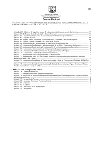 República de Colombia
Departamento del Valle del Cauca
Municipio de Buenaventura
Concejo Municipal
ACUERDO No. 03 DE 2001 “POR MEDIO DEL CUAL SE ADOPTA EL PLAN DE ORDENAMIENTO TERRITORIAL PARA EL
MUNICIPIO DE BUENAVENTURA, VALLE DEL CAUCA”
Artícul2o 260. Objetivos de la política general de ordenamiento de las zonas de actividad turística.........................107
Artículo 261. Definición Zonas de actividad y desarrollo turístico ...........................................................................107
Artículo 262. Determinación de zonas de actividad y desarrollo turístico y Ecoturístico.......................................107
Artículo 263. Régimen de usos. ................................................................................................................................108
Artículo 264. Normas Para la Parcelación De Predios Rurales Destinados A Vivienda Campestre...........................108
Artículo 265. Normas Para Las Zonas De Uso Común Y De Reserva........................................................................110
Artículo 266. Lineamientos para la Explotación de Material de Arrastre de los ríos. ..............................................110
Artículo 267. Lineamientos Con Respecto a la Contaminación de los Ríos y Estuarios con Sedimentos...................110
Artículo 268. Lineamientos Con respecto a la contaminación de los ríos y estuarios con hidrocarburos....................110
Artículo 269. Lineamientos Con respecto a la Contaminación de aguas residuales ..................................................110
Artículo 270. Lineamientos Sobre las Restricciones al Aprovechamiento de Bosques................................................110
Artículo 271. Lineamientos Con respecto a las zonas deforestadas............................................................................111
Artículo 272. Lineamientos sobre la propiedad sobre la Biodiversidad......................................................................111
Artículo 273. Lineamientos Sobre los Conflictos por la movilización de sustancias peligrosas de la actividad
portuaria por la vía Cabal Pombo..................................................................................................................................111
Artículo 274. Lineamientos Sobre Zonas de Riesgo por Atentado o Robo de Combustible al Poliducto del Pacifico.
.......................................................................................................................................................................................111
Artículo 275. Lineamientos Sobre la Contaminación de la Bahía de Buenaventura por Aguas Residuales, Metales
Pesados, Hidrocarburos y residuos sólidos...................................................................................................................111
CAPÍTULO 4. De las Disposiciones Finales..................................................................................................................111
Artículo 276. Ambito de aplicación. ........................................................................................................................111
Artículo 277. Obligatoriedad de los planes de ordenamiento. ...................................................................................111
Artículo 278. Corrección de imprecisiones cartográficas en los planos oficiales adoptados por el presente plan de
ordenamiento territorial. ..............................................................................................................................................112
Artículo 279. Aplicación de Normas. ........................................................................................................................112
Artículo 280. Ajuste del Documento Técnico de Soporte. .........................................................................................112
Artículo 281. Sanciones. ..........................................................................................................................................112
Artículo 282. Adopción. .............................................................................................................................................112
Artículo 290. Prevalencia de las disposiciones. .......................................................................................................113
Artículo 291. Derogatoria. ........................................................................................................................................113
.
123
 
