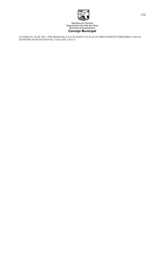 República de Colombia
Departamento del Valle del Cauca
Municipio de Buenaventura
Concejo Municipal
ACUERDO No. 03 DE 2001 “POR MEDIO DEL CUAL SE ADOPTA EL PLAN DE ORDENAMIENTO TERRITORIAL PARA EL
MUNICIPIO DE BUENAVENTURA, VALLE DEL CAUCA”
.
124
 