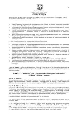 República de Colombia
Departamento del Valle del Cauca
Municipio de Buenaventura
Concejo Municipal
ACUERDO No. 03 DE 2001 “POR MEDIO DEL CUAL SE ADOPTA EL PLAN DE ORDENAMIENTO TERRITORIAL PARA EL
MUNICIPIO DE BUENAVENTURA, VALLE DEL CAUCA”
a. Promover una mayor descentralización administrativa hacia las comunas, los territorios colectivos de comunidades
negras, los resguardos indígenas y los corregimientos.
b. Corregir practicas clientelistas y promover compromisos éticos y morales transparente frente al gasto y la inversión
para el desarrollo del municipio, promoviendo el control ciudadano.
c. Controlar y desestimular el desarrollo de asentamientos espontáneos en suelos protegidos, de alto riesgo y
ecosistemas estratégicos y, transformar, corregir y/o consolidar los existentes acordes con las restricciones
ambientales.
d. Diseñar metodologías conjuntas y concertadas entre el municipio y los actores locales para hacer seguimiento al
Plan y los demás planes que inciden sobre el desarrollo territorial.
e. Continuar los procesos de ordenamiento territorial ambiental de las cuencas de manera concertada con las
comunidades rurales.
12.2 Las acciones estratégicas que cumplen con los anteriores objetivos son:
1. Fortalecer las actuaciones del gobierno local que promuevan la descentralización administrativa hacia las comunas,
los consejos comunitarios y los cabildos indígenas.
2. Impulsar mecanismos de autogestión, seguimiento y control que involucre a los diferentes sectores sociales
urbanos y rurales.
3. Impulsar estrategias educativas y de promoción laboral que corrijan las practicas clientelistas y promuevan los
compromisos éticos y morales frente al gasto, la inversión, y el respeto por los recursos de la comunidad, en
concordancia con las leyes, de manera especial con la Ley Anticorrupción.
4. Impulsar campañas pedagógicas que promuevan cambios de actitud frente al uso y ocupación inadecuada del
territorio y potencien sus ventajas para un mejor hábitat.
5. Impulsar y ejecutar proyectos para prevenir el conflicto con el uso del suelo.
Mantener un sistema de información actualizado de la gestión municipal, comunitaria, territorial y ambiental.
6. Establecer convenios para la prevención de los procesos de degradación del suelo y deterioro del ambiente.
7. Diseñar una estrategia para la concertación de los procesos de ordenamiento territorial ambiental de las cuencas
municipales.
Paragrafo primero: El Municipio de Buenaventura, a partir de la fecha de sanción del Acuerdo que adopta el Plan de
Ordenamiento Territorial insertará en sus planes de desarrollo los programas y proyectos que permitan ejecutar las
anteriores estrategias.
CAPITULO 2. Estructura Rural E Intraurbana Del Municipo De Buenaventura-
El Modelo Territorial Propuesto.
Artículo 11. Definición.
Se entiende como estructura Urbano Rural e Intraurbana el modelo de ocupación territorial que se determina en el
presente Plan de Ordenamiento Territorial, corresponde a la imagen deseada de territorio o visión de largo plazo
definida en el componente general. Tal como se muestra el plano No.PR-01 , que hace parte del presente acuerdo.
Artículo 12. Del Modelo Territorial
El municipio de Buenaventura dando cumplimiento a la vocación de ser el principal centro regional y Nacional sobre el
Pacífico define como su modelo territorial el Policentral, en forma abstracta de “DIAMANTE”, organizado a través de
sistemas, (ver PM –01, PM-02 PM-03, PM-04 y PM-05 y el ítem 3.1.2 El Modelo Propuesto, del Documento Técnico de
soporte). El Modelo de DIAMANTE constituye el centro de la UNION T, dada la función que cumple Buenaventura
en el contexto regional y dentro de él se resguarda la FLOR, que explica el Modelo Urbano de Ciudad con puertos.
El modelo territorial se sustenta en los planteamientos dados en tres contextos:
1. UN CONTEXTO REGIONAL. Buenaventura cumple una función de UNION T , que debe ser fortalecida como un
“diamante”, entre:
1.1 COLOMBIA Y LA CUENCA DEL PACIFICO. Al ser la “puerta” de entrada y salida de productos del comercio
internacional. Relación que se fortalece con la vocación del Departamento del Valle de ser la plataforma exportadora del
país.
1.2 EL PACIFICO Y COLOMBIA. Al ser el punto de intercambio comercial y de servicios entre la región y el país.
1.3 LA REGION DE PACIFICO. Al ser el punto obligado de paso entre la zona norte y sur de la región.
.
13
 
