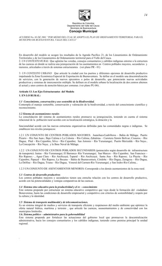 República de Colombia
Departamento del Valle del Cauca
Municipio de Buenaventura
Concejo Municipal
ACUERDO No. 03 DE 2001 “POR MEDIO DEL CUAL SE ADOPTA EL PLAN DE ORDENAMIENTO TERRITORIAL PARA EL
MUNICIPIO DE BUENAVENTURA, VALLE DEL CAUCA”
En desarrollo del modelo se acogen los resultados de la Agenda Pacífico 21, de los Lineamientos de Ordenamiento
Territoriales y de los Lineamientos de Ordenamiento territorial para el Valle del Cauca.
2. UN CONTEXTO RURAL: Que aglutine las veredas, consejos comunitarios y cabildos indígenas entorno a la estructura
de las cuencas en donde se realiza una jerarquización de los asentamientos en Centros poblados mayores, secundarios y
menores, articulados a través de sistemas estructurantes. (ver plano PR - 01)
3. UN CONTEXTO URBANO: Que articule la ciudad con los puertos y diferentes opciones de desarrollo productivo
impulsando la Zona Económica Especial de Exportación de Buenaventura. Se define en el modelo una descentralización
de servicios, con la generación de nuevos epicentros o polos de desarrollo, que potenciarán nuevas actividades
productivas y sistemas de interconexión múltiple. Se definen en el modelo urbano la localización de dos centros alternos
al actual y unos centros de atención básica por comunas. (ver plano PU-06) .
Artículo 13. Los Ejes Estructurantes del Modelo
1. EN LO RURAL:
1.1 Conocimiento, conservación y uso sostenible de la Biodiversidad.
Contempla el manejo sostenible, conservación y valoración de la biodiversidad, a través del conocimiento científico y
reconocimiento.
1.2 Sistema de asentamientos rurales
La consolidación del sistema de asentamientos rurales promueve su jerarquización, teniendo en cuenta el sistema
relacional de la población rural acordes con su localización estratégica, la dotación y la
funcionalidad acorde con las nuevas estructuras organizativas definidas para las comunidades negras e indígenas. Se
establecen tres niveles jerarquicos:
1.2.1 UN CONJUNTO DE CENTROS POBLADOS MAYORES: Juanchaco/Ladrilleros – Bahía de Málaga; Puerto
Pizario – Río San Juan-; Bajo Calima o La Colonia – Río Calima; Zabaletas – Carretera Simón Bolívar; Cisneros – Río
Dagua; Pital – Río Cajambre, Silva – Río Cajambre; San Antonio – Río Yurumangui; Puerto Merizalde – Río Naya-,
La Concepción – Río Naya; y la Base Naval de Málaga.
1.2.2 UN CONJUNTO DE CENTROS POBLADOS SECUNDARIOS (potenciales según desarrollo de infraestructura
de transporte): Juntas – Río Yurumangui; El Barranco- Río Yurumangui; San Marcos – Río Cajambre; San Francisco –
Río Raposo;– , Agua Clara – Río Anchicayá; Taparal – Río Anchicayá; Santa Ana – Río Raposo; La Playita – Río
Cajambre, Papayal – Río Raposo, La Bocana – Bahía de Buenaventura, Córdoba – Río Dagua, Zaragoza – Río Dagua,
La Delfina – Río Dagua, Triana – Río Dagua, Veneral del Carmen-Río Yurumanguí, y San Isidro-Río Calima...
1.2.3 UN CONJUNTO DE ASENTAMIENTOS MENORES: Corresponde a los demás asentamientos de la zona rural.
1.3 Centros de desarrollo productivos
Los centros poblados mayores y secundarios tienen una estrecha relación con los centros de desarrollo productivo,
acorde con las potencialidades y ventajas comparativas de las cuencas.
1.4 Sistema etno educativo para la productividad y el re – conocimiento
Este sistema propende por estructurar un sistema educativo competitivo que vaya desde la formación del ciudadano
Bonaverense, hasta las condiciones de desarrollo empresarial y competitivo con criterios de sostenibilidad y respeto por
la cultura y la identidad.
1.5 Sistema de transporte multimodal y de telecomunicaciones.
Es un sistema integral de medios y servicios de transporte eficiente y respetuosos del medio ambiente que optimice la
oferta natural hídrica, marítima y terrestre , que articule las cuencas, susasentamientos y de conectividad con los
municipios limítrofes.
1.6. Sistema político – administrativo para la gobernabilidad
Este sistema propende por fortalecer las actuaciones del gobierno local que promueven la descentralización
administrativa, hacia los consejos comunitarios y los cabildos indígenas, teniendo como premisa principal la unidad
regional.
.
14
 