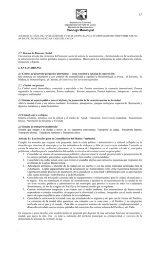República de Colombia
Departamento del Valle del Cauca
Municipio de Buenaventura
Concejo Municipal
ACUERDO No. 03 DE 2001 “POR MEDIO DEL CUAL SE ADOPTA EL PLAN DE ORDENAMIENTO TERRITORIAL PARA EL
MUNICIPIO DE BUENAVENTURA, VALLE DEL CAUCA”
1.7 Sistema de Bienestar Social
Este sistema articula los elementos del bienestar social al sistema de asentamientos , fortaleciendo con la localización de
la infraestructura los centros poblados mayores y secundarios. Hacen parte los subsistemas de salud, educación, cultura,
recreación y deporte.
2. EN LO URBANO:
2.1 Centros de desarrollo productivo alternativos - zona económica especial de exportación:
Que potencie en simultáneo y con criterios de sostenibilidad y equidad la Biodiversidad, la Pesca, el Turismo, la
Madera, la Biotecnológica, el Deporte, el Comercio y los servicios regionales.
2.2 . Ciudad con puertos
La Ciudad actual desarrollada, conectada y articulada a los: Puertos marítimos de comercio internacional, Puertos
regionales de comercio y servicios, Puerto maderero, Puertos pesqueros, Puertos turísticos, Antepuerto – centro de
transporte multimodal
2.3 Sistema de espacio público para el disfrute y la promoción de la vocación marina de la ciudad.
Abrir la ciudad al mar y sus esteros, mediante Corredores paisajísticos, parques ecológicos, espacios de Recreación y
deportes, miradores y malecón turístico.
2.4 Ciudad sana y ecológica
Sistema eficiente, armónico con la cultura y el medio de Salud, Educación, Convivencia ciudadana, Saneamiento
básico, Prevención de desastres y Vivienda
2.5 Sistema de transporte multimodal
Sistema que integre a la ciudad a través de los siguientes subsistemas: Transporte de carga, Transporte interno,
Transporte fluvial, Transporte marítimo y Transporte aéreo.
Artículo 14. Los Desafíos para la Consolidación del Modelo Territorial.
Cumplir los acuerdos que originan esta propuesta, dada la crisis político – administrativa y cultural, reflejado en la
situación que atraviesa el municipio y en los indicadores de violencia y falta de convivencia ciudadana.Teniendo en
cuenta la solución a los problemas planteados en la síntesis del diagnóstico en el capitulo referido a principales
problemas y desafíos para la consolidación del modelo territorio se determinan como los principales:
1. Consolidar un sistema de asentamientos poblados y desconcentrar la ciudad, promoviendo la jerarquización de
los centros poblados priorizados, según relaciones funcionales y potencialidades
2. Consolidar a la ciudad actual, antes que promover ciudades alternas que repitan los esquemas que originaron los
problemas de la actual Buenaventura.
3. Articulación armónica y eficiente de la ciudad con los puertos y con las zonas especiales destinadas para la
exportación. Lograr espacialmente que la designación de Buenaventura como Zona Económica Especial de
Exportación genere procesos de integración, de la ciudad con su zona rural y del municipio con las dos regiones
a las cuales pertenece: la del Pacífico y la del Occidente.
4. Consolidar una red articulada y jerarquizada de equipamientos e infraestructuras para la ciudad, el municipio y
la región. Esta red fortalecerá el sistema de asentamientos y ayudará en el mejoramiento de la calidad de los
servicios sociales, públicos y administrativos del municipio, que permita el acceso de todos los ciudadanos
Bonaverenses, de los de la región del Pacífico y los internacionales que se requieran.
5. Generar asentamientos integrados y en respeto con el medio ambiente. Los asentamientos de Buenaventura
responderán a criterios sostenibles, de respeto por la diversidad y la cultura. Integrados con el medio natural a
través de espacios públicos para el disfrute de los ciudadanos.
6. Consolidar la estructura de la ciudad como eje articulador de las regiones y del país con la Cuenca del Pacífico.
La estructura de la ciudad debe garantizar una cohesión con la zona rural y el Pacífico y su integración
unificada con el país y el mundo. Para ello, se requieren acciones de transformación, complementariedad y
desarrollo articulado con los centros poblados del municipio, los centros urbanos del Pacífico y del Valle.
En respuesta a estos desafíos este modelo territorial propende por disponer de una estructura funcional de municipio y
ciudad, que apoye la vida feliz en toda la extensión del territorio municipal, su productividad, el ejercicio de la
democracia, la armonía, la rectitud y la paz.
.
15
 