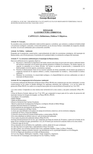 República de Colombia
Departamento del Valle del Cauca
Municipio de Buenaventura
Concejo Municipal
ACUERDO No. 03 DE 2001 “POR MEDIO DEL CUAL SE ADOPTA EL PLAN DE ORDENAMIENTO TERRITORIAL PARA EL
MUNICIPIO DE BUENAVENTURA, VALLE DEL CAUCA”
TITULO III
LA ESTRUCTURA AMBIENTAL
CAPÍTULO 1. Definiciones, Políticas Y Objetivos.
Artículo 15. Concepto.
Se considera como estructura ambiental a toda la red de espacios y corredores que sostienen y conducen la biodiversidad
y los procesos ecológicos esenciales, a través del territorio, en sus diversas formas e intensidades de ocupación, dotando
al mismo de servicios ambientales para su desarrollo sostenible.
Artículo 16. Política Ambiental.
Propender por la protección, conservación y aprovechamiento de todos los ecosistemas estratégicos, del municipio de
Buenaventura, con el fin de procurar el incremento de la productividad y la orientación ecológica del municipio.
Artículo 17. La estructura ambiental para el municipio de Buenaventura.
Parte de la definición de los siguientes objetivos:
a. Reconocer y determinar la importancia del medio natural como factor de provisión del espacio ambiental dentro
del territorio municipal, de tal manera que permita garantizar el hábitat al ser humano y las demás especies, en
especial, la naturaleza en su forma silvestre. Así mismo se permita la preservación, y restauración de la
biodiversidad a nivel de especies, ecosistemas y paisajes.
b. Permitir el abastecimiento futuro de los recursos naturales de forma sustentable, de tal manera que propicie la
ocupación racional de los espacios urbanos y rurales, recepcionando los residuos y direccionando la estética
ambiental.
c. Mantener los ecosistemas, la conectividad ecológica y la disponibilidad de servicios ambientales en todo el
municipio de Buenaventura.
Artículo 18. Los componentes de la Estructura Ambiental.
La estructura ambiental del Municipio de Buenaventura (Plano PR-04) esta compuesta por una área continental y un área
costero-marina en los cuales se pueden distinguir los siguientes elementos que conforman a su vez los suelos de
protección (Plano PR-05), los cuales en su mayoría hacen parte de la zona de Reserva Forestal de Ley 2 de 1959:
1.La zona costera: Comprende un zona marina (mar territorial) de la zona costera y una parte continental. (Plano PR -
09).
2.Zona de Reserva Forestal, dada por Ley 2ª de 1959, que comprende la mayor parte de los suelos de protección del
municipio (incluye los bosques de manglar, ver Planos PR-04 y PR-05)
3.Las playas y los acantilados.
4.Bahía Málaga
5.Bahía de Buenaventura.
6.Reserva forestal de San Cipriano-Escalerete.
7.Reserva especial de investigaciones biológicas y ecológicas ubicada en Bahia Malaga
8.Parque Nacional Natural Los Farallones.
9.Zona propuesta de amortiguación del parque Farallones
10.Zona de recuperación del Bajo Calima.
11.Areas que sean definidas en los planes de manejo de territorios colectivos y de los territorios indígenas.
12.Santuario de Flora y Fauna Isla Malpelo.
13.Zona de conservación de la biodiversidad marina y costera (plano PR-09).
14.La zona suburbana (se definió como un suelo de protección ambiental)
15.Los suelos de protección ambiental urbanos (Plano PU-07)
16.Franja forestal protectora de los ríos, que comprende una franja de mínimo de 30 metros, a partir de los bordes de los
lechos de las corrientes de agua, permanentes o no y de 30 metros por encima de la máxima marea en la zona costera.
17.Zona de vegas de los ríos.
18.Los elementos de la red hídrica ríos, quebradas y esteros, dentro de los que se destacan:
18.1 Río San Juan en su parte baja y especialmente el brazo Tío Cirilo.
18.2 Río Calima, con corrientes menores tales como: quebradas Ordoñez, López, La Brea y Pichindé.
18.3 Río Bongo y algunas corrientes menores que desembocan en él, su principal tributario es el río Bonguito.
18.4 El río Dagua que desemboca en la bahía de Buenaventura.
18.5 Los ríos, Raposo, Mallorquín, Cajambre, Guapi, Guapicito y Aguasucia.
18.6 Zona del río Yurumanguí, atravesada por los ríos Timbita y Tambor
.
16
 
