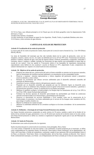 República de Colombia
Departamento del Valle del Cauca
Municipio de Buenaventura
Concejo Municipal
ACUERDO No. 03 DE 2001 “POR MEDIO DEL CUAL SE ADOPTA EL PLAN DE ORDENAMIENTO TERRITORIAL PARA EL
MUNICIPIO DE BUENAVENTURA, VALLE DEL CAUCA”
18.7 El río Naya, cuyo afluente principal es el río Chuaré que sirve de límite geográfico entre los departamentos Valle
del Cauca y Cauca.
18.8 Ríos San Cipriano y Escalerete.
18.9 Río Anchicayá, al cual tributan sus aguas los ríos Aguaclara, Potedó, Verde y la quebrada Zabaletas entre otros.
18.10 Esteros y otras corrientes de agua menores.
CAPITULO II. SUELOS DE PROTECCION
Articulo 19. Localización de los suelos de protección
La mayor parte de los suelos de protección rurales, hacen parte de la zona de reserva forestal de Ley 2 de 1959 (Planos
PR-04 y PR-05).
Las áreas de humedales del municipio que han sido incluidas dentro de los suelos de protección, como son los
manglares, estuarios, esteros, ríos etc., los cuales son definidos por la Ley 357 de 1997 como: "Extensiones de marismas,
pantanos o turberas, cubiertas de agua, sean éstas de régimen natural o artificial, permanentes o temporales, estancadas o
corrientes, dulces o salobres o saladas, incluidas las extensiones de agua marina cuya profundidad en marea baja no
exceda de seis metros". Esta Ley aprobó la "Convención relativa a los humedales de importancia internacional,
especialmente como hábitat de aves acuáticas", suscrita en Ramsar en 1971, adquiriendo el país, compromisos de
carácter internacional con respecto a la conservación de estos ecosistemas.
Artículo 20. Objetivos de los suelos de protección.
a. Propiciar una cultura del uso, conservación del suelo en forma sostenible en armonía con los procesos naturales,
bajo los lineamientos de la política nacional ambiental y en concertación con las comunidades locales.
b. Preservar y mantener muestras representativas y valores singulares del patrimonio natural y paisajístico
(reservas naturales y zonas verdes).
c. Restaurar los ecosistemas que ofrecen servicios ambientales para el desarrollo ambiental sostenible del
municipio de Buenaventura.
d. Garantizar el acceso y disfrute colectivo del patrimonio natural y colectivo.
e. Propender por un desarrollo sostenible que propenda por que los habitantes logren un desarrollo justo,
equitativo, eleven su calidad de vida y bienestar social sin agotar la base de los recursos naturales y garantizar a
las generaciones presentes y futuras la satisfacción de sus propias necesidades.
f. Mantener el equilibrio ecológico, la biodiversidad y los bosques bajo los lineamientos de la Ley 2 de 1959, la
Ley 99 de 1998 y demás Normatividad ambiental.
g. Fortalecer las diversas opciones de desarrollo aprovechando las oportunidades que brinda las condiciones
naturales de biodiversidad, de la biotecnología y geoestratégicas del municipio.
h. Promover el ofrecimiento de servicios ambientales a nivel mundial, como son la conservación de la
biodiversidad, el ecoturismo y los bonos ambientales por el servicio de los bosques como sumideros de CO2,
para mitigar el cambio climático etc.
i. Mejorar la calidad de los cuerpos de agua.
j Mantener la estabilidad ambiental de los corredores ecológicos en las áreas circundantes de los asentamientos
humanos.
Artículo 21. Definición y Estrategia de la Franja Forestal Protectora área aledaña.
Las franjas forestales protectoras comprenden un ancho mínimo de 30 metros, medidos a partir de los bordes de los
lechos de las corrientes de agua, permanentes o no y de 30 metros por encima de la máxima marea en la zona costera.
Esta franja forestal protectora se define así, mientras se reglamenta la legislación vigente para el caso del Municipio de
Buenaventura.
Artículo 22. Suelos de Protección.
Se determinan como suelos de protección, los siguientes:
Suelos de protección para la conservación de ecosistemas, áreas protegidas, flora y fauna:
1.La zona costera: Comprende un zona área marina y una continental, la marina propuesta por el municipio, se define
como comprendida por los siguientes límites: En dirección Oeste desde el límite continental de los departamentos del
Valle y del Cauca hasta el borde de la plataforma continental, cuando el mar representa 200 m de profundidad, frente al
río Naya y en dirección Norte hasta frente a la desembocadura del río San Juan, cerrando en dirección Este hasta el
borde continental del municipio, en el límite con el Departamento del Chocó cerrando por la línea de marea mínima a lo
.
17
 