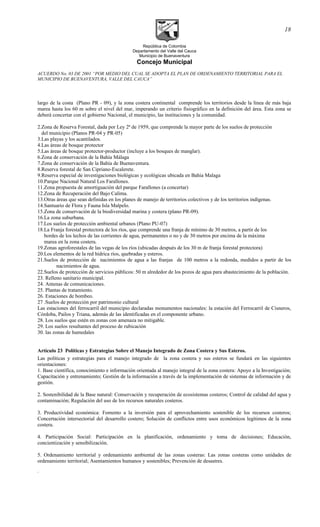República de Colombia
Departamento del Valle del Cauca
Municipio de Buenaventura
Concejo Municipal
ACUERDO No. 03 DE 2001 “POR MEDIO DEL CUAL SE ADOPTA EL PLAN DE ORDENAMIENTO TERRITORIAL PARA EL
MUNICIPIO DE BUENAVENTURA, VALLE DEL CAUCA”
largo de la costa (Plano PR - 09), y la zona costera continental comprende los territorios desde la línea de más baja
marea hasta los 60 m sobre el nivel del mar, imperando un criterio fisiográfico en la definición del área. Esta zona se
deberá concertar con el gobierno Nacional, el municipio, las instituciones y la comunidad.
2.Zona de Reserva Forestal, dada por Ley 2ª de 1959, que comprende la mayor parte de los suelos de protección
del municipio (Planos PR-04 y PR-05)
3.Las playas y los acantilados.
4.Las áreas de bosque protector
5.Las áreas de bosque protector-productor (incluye a los bosques de manglar).
6.Zona de conservación de la Bahía Málaga
7.Zona de conservación de la Bahía de Buenaventura.
8.Reserva forestal de San Cipriano-Escalerete.
9.Reserva especial de investigaciones biológicas y ecológicas ubicada en Bahia Malaga
10.Parque Nacional Natural Los Farallones.
11.Zona propuesta de amortiguación del parque Farallones (a concertar)
12.Zona de Recuperación del Bajo Calima.
13.Otras áreas que sean definidas en los planes de manejo de territorios colectivos y de los territorios indígenas.
14.Santuario de Flora y Fauna Isla Malpelo.
15.Zona de conservación de la biodiversidad marina y costera (plano PR-09).
16.La zona suburbana.
17.Los suelos de protección ambiental urbanos (Plano PU-07)
18.La Franja forestal protectora de los ríos, que comprende una franja de mínimo de 30 metros, a partir de los
bordes de los lechos de las corrientes de agua, permanentes o no y de 30 metros por encima de la máxima
marea en la zona costera.
19.Zonas agroforestales de las vegas de los ríos (ubicadas después de los 30 m de franja forestal protectora)
20.Los elementos de la red hídrica ríos, quebradas y esteros.
21.Suelos de protección de nacimientos de agua a las franjas de 100 metros a la redonda, medidos a partir de los
nacimientos de agua.
22.Suelos de protección de servicios públicos: 50 m alrededor de los pozos de agua para abastecimiento de la población.
23. Relleno sanitario municipal.
24. Antenas de comunicaciones.
25. Plantas de tratamiento.
26. Estaciones de bombeo.
27 .Suelos de protección por patrimonio cultural
Las estaciones del ferrocarril del municipio declaradas monumentos nacionales: la estación del Ferrocarril de Cisneros,
Córdoba, Pailos y Triana, además de las identificadas en el componente urbano.
28. Los suelos que estén en zonas con amenaza no mitigable.
29. Los suelos resultantes del proceso de rubicación
30. las zonas de humedales
Artículo 23 Políticas y Estrategias Sobre el Manejo Integrado de Zona Costera y Sus Esteros.
Las políticas y estrategias para el manejo integrado de la zona costera y sus esteros se fundará en las siguientes
orientaciones:
1. Base científica, conocimiento e información orientada al manejo integral de la zona costera: Apoyo a la Investigación;
Capacitación y entrenamiento; Gestión de la información a través de la implementación de sistemas de información y de
gestión.
2. Sostenibilidad de la Base natural: Conservación y recuperación de ecosistemas costeros; Control de calidad del agua y
contaminación; Regulación del uso de los recursos naturales costeros.
3. Productividad económica: Fomento a la inversión para el aprovechamiento sostenible de los recursos costeros;
Concertación intersectorial del desarrollo costero; Solución de conflictos entre usos económicos legítimos de la zona
costera.
4. Participación Social: Participación en la planificación, ordenamiento y toma de decisiones; Educación,
concientización y sensibilización.
5. Ordenamiento territorial y ordenamiento ambiental de las zonas costeras: Las zonas costeras como unidades de
ordenamiento territorial; Asentamientos humanos y sostenibles; Prevención de desastres.
.
18
 