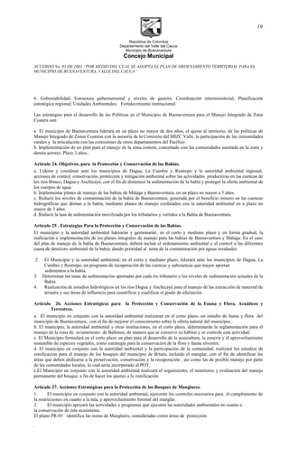 República de Colombia
Departamento del Valle del Cauca
Municipio de Buenaventura
Concejo Municipal
ACUERDO No. 03 DE 2001 “POR MEDIO DEL CUAL SE ADOPTA EL PLAN DE ORDENAMIENTO TERRITORIAL PARA EL
MUNICIPIO DE BUENAVENTURA, VALLE DEL CAUCA”
6. Gobernabilidad: Estructura gubernamental y niveles de gestión; Coordinación interministerial; Planificación
estratégica regional; Unidades Ambientales; Fortalecimiento institucional.
Las estrategias para el desarrollo de las Políticas en el Municipio de Buenaventura para el Manejo Integrado de Zona
Costera son:
a El municipio de Buenaventura liderará en un plazo no mayor de dos años, el ajuste al territorio, de las políticas de
Manejo Integrado de Zonas Costeras con la asesoría de la Comisión del MIZC Valle, la participación de las comunidades
rurales y la articulación con las comisiones de otros departamentos del Pacífico .
b. Implementación de un plan para el manejo de la zona costera, concertado con las comunidades asentada en la zona y
demás actores. Plazo 3 años..
Artículo 24. Objetivos, para la Protección y Conservación de las Bahías.
a. Liderar y coordinar ante los municipios de Dagua, La Cumbre y Restrepo y la autoridad ambiental regional,
acciones de control, conservación, protección y mitigación ambiental sobre las actividades productivas en las cuencas de
los ríos Bitaco, Dagua y Anchicayá, con el fin de disminuir la sedimentación de la bahía y proteger la oferta ambiental de
los cuerpos de agua.
b. Implementar planes de manejo de las bahías de Málaga y Buenaventura, en un plazo no mayor a 5 años.
c. Reducir los niveles de contaminación de la bahía de Buenaventura, generada por el beneficio minero en las cuencas
hidrográficas que drenan a la bahía, mediante planes de manejo cordinados con la autoridad ambiental en u plazo no
mayor de 3 años
d. Reducir la tasa de sedimentación movilizada por los tributarios y vertidos a la Bahía de Buenaventura.
Artículo 25 . Estrategias Para la Protección y Conservación de las Bahías.
El municipio y la autoridad ambiental liderarán y gestionarán, en el corto y mediano plazo y en forma gradual, la
realización e implementación de los planes integrales de manejo para las bahías de Buenaventura y Málaga. En el caso
del plan de manejo de la bahía de Buenaventura, deberá incluir el ordenamiento ambiental y el control a las diferentes
causa de deterioro ambiental de la bahía, dando prioridad al tema de la contaminación por aguas residuales.
2. El Municipio y la autoridad ambiental, en el corto y mediano plazo, liderará ante los municipios de Dagua, La
Cumbre y Restrepo, un programa de recuperación de las cuencas y subcuencas que mayor aportan
sedimentos a la bahía.
3. Determinar las tasas de sedimentación aportadas por cada río tributario y los niveles de sedimentación actuales de la
Bahía.
4. Realización de estudios hidrológicos en los ríos Dagua y Anchicayá para el manejo de las extracción de material de
arrastre y sus áreas de influencia para cuantificar y cualificar el grado de afectación.
Artículo 26. Acciones Estratégicas para la Protección y Conservación de la Fauna y Flora, Acuáticos y
Terrestres.
a. El municipio en conjunto con la autoridad ambiental realizaran en el corto plazo, un estudio de fauna y flora del
municipio de Buenaventura, con el fin de mejorar el conocimiento sobre la oferta natural del municipio..
b. El municipio, la autoridad ambiental y otras instituciones, en el corto plazo, determinarán la reglamentación para el
manejo de la zona de avistamiento de Ballenas, de manera que se conserve su hábitat y se controle esta actividad.
c. El Municipio formulará en el corto plazo un plan para el desarrollo de la acuicultura, la zoocria y el aprovechamiento
sostenible de especies vegetales, como estrategia para la conservación de la flora y fauna silvestre.
d. El municipio en conjunto con la autoridad ambiental y la participación de la comunidad, realizará los estudios de
zonificación para el manejo de los bosques del municipio de B/tura, incluido el manglar, con el fin de identificar las
áreas que deben dedicarse a la preservación, conservación y la recuperación , asi como las de posible manejo por parte
de las comunidades locales, lo cual sería incorporado al POT.
e.El Municipio en conjunto con la autoridad ambiental realizará el seguimiento, el monitoreo y evaluación del manejo
permanente del bosque, a fin de hacer los ajustes a la zonificación
Artículo 27. Acciones Estratégicas para la Protección de los Bosques de Manglares.
1. El municipio en conjunto con la autoridad ambiental, ejercerán los controles necesarios para el cumplimiento de
la restricciones en cuanto a la tala, y aprovechamiento forestal del manglar.
2. El municipio apoyará las actividades y programas que ejecuten las autoridades ambientales en cuanto a
la conservación de este ecosistema.
El plano PR-05 identifica las zonas de Manglares, consideradas como áreas de protección
.
19
 