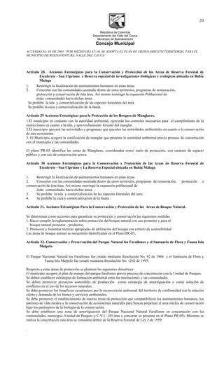 República de Colombia
Departamento del Valle del Cauca
Municipio de Buenaventura
Concejo Municipal
ACUERDO No. 03 DE 2001 “POR MEDIO DEL CUAL SE ADOPTA EL PLAN DE ORDENAMIENTO TERRITORIAL PARA EL
MUNICIPIO DE BUENAVENTURA, VALLE DEL CAUCA”
Artículo 28. Acciones Estratégicas para la Conservación y Protección de las Areas de Reserva Forestal de
Escalerete - San Cipriano y Reserva especial de investigaciones biológicas y ecológicas ubicada en Bahía
Malaga
1. Restringir la localización de asentamientos humanos en estas áreas.
2. Concertar con las comunidades asentada dentro de estos territorios, programas de restauración,
protección y conservación de ésta área. Así mismo restringir la expansión Poblacional de
éstas comunidades hacia dichas áreas. .
Se prohibe la tala y comercialización de las especies forestales del área.
Se prohibe la caza y comercialización de la fauna.
Artículo 29 Acciones Estratégicas para la Protección de los Bosques de Manglares.
1.El municipio en conjunto con la autoridad ambiental, ejercerán los controles necesarios para el cumplimiento de la
restricciones en cuanto a la tala, y aprovechamiento forestal del manglar.
2.El municipio apoyará las actividades y programas que ejecuten las autoridades ambientales en cuanto a la conservación
de este ecosistema.
3. El Municipio acogerá la zonificación de manglar que presente la autoridad ambiental previo proceso de concertación
con el municipio y las comunidades.
El plano PR-05 identifica las zonas de Manglares, consideradas como suelo de protección, con carácter de espacio
público y con uso de conservación activa.
Artículo 30 Acciones Estratégicas para la Conservación y Protección de las Areas de Reserva Forestal de
Escalerete - San Cipriano y La Reserva Especial ubicada en Bahía Málaga
1. Restringir la localización de asentamientos humanos en estas áreas.
2. Concertar con las comunidades asentada dentro de estos territorios, programas de restauración, protección y
conservación de ésta área. Así mismo restringir la expansión poblacional de
éstas comunidades hacia dichas áreas. .
3. Se prohibe la tala y comercialización de las especies forestales del área.
4. Se prohibe la caza y comercialización de la fauna.
Artículo 31. Acciones Estratégicas Para la Conservación y Protección de las Areas de Bosque Natural.
Se determinan como acciones para garantizar su protección y conservación las siguientes medidas.
1. Hacer cumplir la reglamentación sobre protección del bosque natural con uso protector y para el
bosque natural protector - productor,
2. Promover y fomentar técnicas apropiadas de utilización del bosque con criterio de sostenibilidad
Las áreas de bosque natural se encuentran identificadas en el Plano PR-05.
Artículo 32. Conservación y Preservación del Parque Natural los Farallones y el Santuario de Flora y Fauna Isla
Malpelo.
El Parque Nacional Natural los Farallones fue creado mediante Resolución No. 92 de 1968 y el Santuario de Flora y
Fauna Isla Malpelo fue creado mediante Resolución No. 1292 de 1995.
Respecto a estas áreas de protección se plantean las siguientes directrices:
El municipio acogerá el plan de manejo del parque farallones previo proceso de concertación con la Unidad de Parques.
Se deben establecer estrategias de formación ambiental entre las instituciones y las comunidades.
Se deben promover proyectos sostenibles de producción como estrategia de amortiguación y como solución de
conflictos en el uso de los recursos naturales.
Se debe promover los beneficios económicos por la reconversión ambiental del territorio de conformidad con la relación
oferta y demanda de los bienes y servicios ambientales.
Se debe promover el establecimiento de nuevas áreas de protección que compatibilicen los asentamientos humanos, los
patrones de vida rurales y la conservación de ecosistemas naturales para buscar perpetuar el area núcleo de conservación
bajo los parámetros de la biología de la conservación.
Se debe establecer una zona de amortiguación del Parque Nacional Natural Farallones en concertación con las
comunidades, municipio, Unidad de Parques y C.V.C. (El área a concertar se presenta en el Plano PR-05). Mientras se
realiza la concertación esta área se considera dentro de la Reserva Forestal de Ley 2 de 1959.
.
20
 