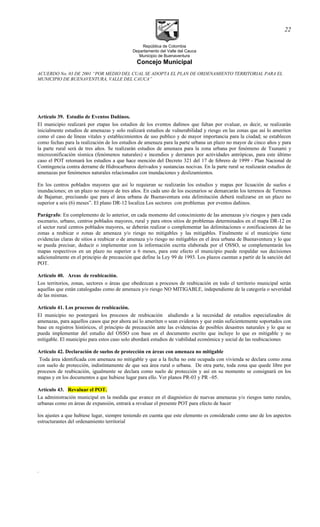 República de Colombia
Departamento del Valle del Cauca
Municipio de Buenaventura
Concejo Municipal
ACUERDO No. 03 DE 2001 “POR MEDIO DEL CUAL SE ADOPTA EL PLAN DE ORDENAMIENTO TERRITORIAL PARA EL
MUNICIPIO DE BUENAVENTURA, VALLE DEL CAUCA”
Artículo 39. Estudio de Eventos Dañinos.
El municipio realizará por etapas los estudios de los eventos dañinos que faltan por evaluar, es decir, se realizarán
inicialmente estudios de amenazas y solo realizará estudios de vulnerabilidad y riesgo en las zonas que así lo ameriten
como el caso de líneas vitales y establecimientos de uso publico y de mayor importancia para la ciudad; se establecen
como fechas para la realización de los estudios de amenaza para la parte urbana un plazo no mayor de cinco años y para
la parte rural será de tres años. Se realizarán estudios de amenaza para la zona urbana por fenómeno de Tsunami y
microzonificación sísmica (fenómenos naturales) e incendios y derrames por actividades antrópicas, para este último
caso el POT retomará los estudios a que hace mención del Decreto 321 del 17 de febrero de 1999 - Plan Nacional de
Contingencia contra derrame de Hidrocarburos derivados y sustancias nocivas. En la parte rural se realizarán estudios de
amenazas por fenómenos naturales relacionados con inundaciones y deslizamientos.
En los centros poblados mayores que así lo requieran se realizarán los estudios y mapas por licuación de suelos e
inundaciones; en un plazo no mayor de tres años. En cada uno de los escenarios se demarcarán los terrenos de Terrenos
de Bajamar, precisando que para el área urbana de Buenaventura esta delimitación deberá realizarse en un plazo no
superior a seis (6) meses”. El plano DR-12 localiza Los sectores con problemas por eventos dañinos.
Parágrafo: En complemento de lo anterior, en cada momento del conocimiento de las amenazas y/o riesgos y para cada
escenario, urbano, centros poblados mayores, rural y para otros sitios de problemas determinados en el mapa DR-12 en
el sector rural centros poblados mayores, se deberán realizar o complementar las delimitaciones o zonificaciones de las
zonas a reubicar o zonas de amenaza y/o riesgo no mitigables y las mitigables. Finalmente si el municipio tiene
evidencias claras de sitios a reubicar o de amenaza y/o riesgo no mitigables en el área urbana de Buenaventura y lo que
se pueda precisar, deducir o implementar con la información escrita elaborada por el OSSO, se complementarán los
mapas respectivos en un plazo no superior a 6 meses, para este efecto el municipio puede respaldar sus decisiones
adicionalmente en el principio de precaución que define la Ley 99 de 1993. Los plazos cuentan a partir de la sanción del
POT.
Artículo 40. Areas de reubicación.
Los territorios, zonas, sectores o áreas que obedezcan a procesos de reubicación en todo el territorio municipal serán
aquellas que están catalogadas como de amenaza y/o riesgo NO MITIGABLE, independiente de la categoría o severidad
de las mismas.
Artículo 41. Los procesos de reubicación.
El municipio no postergará los procesos de reubicación aludiendo a la necesidad de estudios especializados de
amenazas, para aquellos casos que por ahora así lo ameriten o sean evidentes y que están suficientemente soportados con
base en registros históricos, el principio de precaución ante las evidencias de posibles desastres naturales y lo que se
pueda implementar del estudio del OSSO con base en el documento escrito que incluye lo que es mitigable y no
mitigable. El municipio para estos caso solo abordará estudios de viabilidad económica y social de las reubicaciones
Artículo 42. Declaración de suelos de protección en áreas con amenaza no mitigable
Toda área identificada con amenaza no mitigable y que a la fecha no este ocupada con vivienda se declara como zona
con suelo de protección, indistíntamente de que sea área rural o urbana. De otra parte, toda zona que quede libre por
procesos de reubicación, igualmente se declara como suelo de protección y así en su momento se consignará en los
mapas y en los documentos a que hubiese lugar para ello. Ver planos PR-03 y PR –05.
Artículo 43. Revaluar el POT.
La administración municipal en la medida que avance en el diagnóstico de nuevas amenazas y/o riesgos tanto rurales,
urbanas como en áreas de expansión, entrará a revaluar el presente POT para efecto de hacer
los ajustes a que hubiese lugar, siempre teniendo en cuenta que este elemento es considerado como uno de los aspectos
estructurantes del ordenamiento territorial
.
22
 