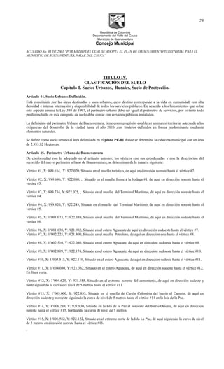 República de Colombia
Departamento del Valle del Cauca
Municipio de Buenaventura
Concejo Municipal
ACUERDO No. 03 DE 2001 “POR MEDIO DEL CUAL SE ADOPTA EL PLAN DE ORDENAMIENTO TERRITORIAL PARA EL
MUNICIPIO DE BUENAVENTURA, VALLE DEL CAUCA”
TITULO IV.
CLASIFICACIÓN DEL SUELO
Capítulo 1. Suelos Urbanos, Rurales, Suelo de Protección.
Artículo 44. Suelo Urbano: Definición.
Está constituido por las áreas destinadas a usos urbanos, cuyo destino corresponde a la vida en comunidad, con alta
densidad e intensa interacción y disponibilidad de todos los servicios públicos. De acuerdo a los lineamientos que sobre
este aspecto emana la Ley 388 de 1997, el perímetro urbano debe ser igual al perímetro de servicios, por lo tanto todo
predio incluido en esta categoría de suelo debe contar con servicios públicos instalados.
La definición del perímetro Urbano de Buenaventura, tiene como propósito establecer un marco territorial adecuado a las
exigencias del desarrollo de la ciudad hasta el año 2016 ,con linderos definidos en forma predominante mediante
elementos naturales.
Se define como suelo urbano el área delimitada en el plano PU-01 donde se determina la cabecera municipal con un área
de 2.933.82 Hectáreas.
Articulo 45. Perímetro Urbano de Buenaventura
De conformidad con lo adoptado en el artículo anterior, los vértices con sus coordenadas y con la descripción del
recorrido del nuevo perímetro urbano de Buenaventura, se determinan de la manera siguiente:
Vértice #1, X: 999.654, Y: 922.020, Situado en el muelle turístico, de aquí en dirección noreste hasta el vértice #2.
Vértice #2, X: 999.696, Y: 922.080, , Situado en el muelle frente a la bodega #1, de aquí en dirección noreste hasta el
vértice #3.
Vértice #3, X: 999.734, Y: 922.075, , Situado en el muelle del Terminal Marítimo, de aquí en dirección noreste hasta el
vértice #4.
Vértice #4, X: 999.820, Y: 922.243, Situado en el muelle del Terminal Marítimo, de aquí en dirección noreste hasta el
vértice #5.
Vértice #5, X: 1’001.073, Y: 922.359, Situado en el muelle del Terminal Marítimo, de aquí en dirección sudeste hasta el
vértice #6.
Vértice #6, X: 1’001.630, Y: 921.982, Situado en el estero Aguacate de aquí en dirección sudoeste hasta el vértice #7.
Vértice #7, X: 1’002.225, Y: 921.800, Situado en el muelle Petrolero, de aquí en dirección este hasta el vértice #8.
Vértice #8, X: 1’002.510, Y: 922.080, Situado en el estero Aguacate, de aquí en dirección sudoeste hasta el vértice #9.
Vértice #9, X: 1’002.809, Y: 922.174, Situado en el estero Aguacate, de aquí en dirección sudoeste hasta el vértice #10.
Vértice #10, X: 1’003.515, Y: 922.110, Situado en el estero Aguacate, de aquí en dirección sudeste hasta el vértice #11.
Vértice #11, X: 1’004.030, Y: 921.362, Situado en el estero Aguacate, de aquí en dirección sudeste hasta el vértice #12.
En línea recta.
Vértice #12, X: 1’004.620, Y: 921.555, Situado en el extremo noreste del cementerio, de aquí en dirección sudeste y
norte siguiendo la curva del nivel de 5 metros hasta el vértice #13.
Vértice #13, X: 1’005.000, Y: 922.835, Situado en el muelle de Cartón Colombia del barrio el Campín, de aquí en
dirección sudeste y noroeste siguiendo la curva de nivel de 5 metros hasta el vértice #14 en la Isla de la Paz.
Vértice #14, Y: 1’006.269, Y: 921.930, Situado en la Isla de la Paz al noroeste del barrio Oriente, de aquí en dirección
noreste hasta el vértice #15, bordeando la curva de nivel de 5 metros.
Vértice #15, X: 1’006.582, Y: 922.122, Situado en el extremo norte de la Isla La Paz, de aquí siguiendo la curva de nivel
de 5 metros en dirección noreste hasta el vértice #16.
.
23
 