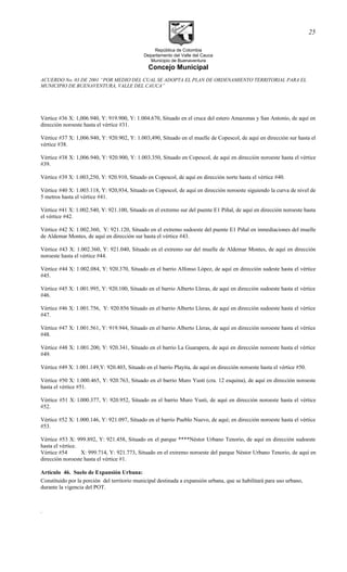República de Colombia
Departamento del Valle del Cauca
Municipio de Buenaventura
Concejo Municipal
ACUERDO No. 03 DE 2001 “POR MEDIO DEL CUAL SE ADOPTA EL PLAN DE ORDENAMIENTO TERRITORIAL PARA EL
MUNICIPIO DE BUENAVENTURA, VALLE DEL CAUCA”
Vértice #36 X: 1,006.940, Y: 919.900, Y: 1.004.670, Situado en el cruce del estero Amazonas y San Antonio, de aquí en
dirección noroeste hasta el vértice #31.
Vértice #37 X: 1,006.940, Y: 920.902, Y: 1.003,490, Situado en el muelle de Copescol, de aquí en dirección sur hasta el
vértice #38.
Vértice #38 X: 1,006.940, Y: 920.900, Y: 1.003.350, Situado en Copescol, de aquí en dirección noroeste hasta el vértice
#39.
Vértice #39 X: 1.003,250, Y: 920.910, Situado en Copescol, de aquí en dirección norte hasta el vértice #40.
Vértice #40 X: 1.003.118, Y: 920,934, Situado en Copescol, de aquí en dirección noroeste siguiendo la curva de nivel de
5 metros hasta el vértice #41.
Vértice #41 X: 1.002.540, Y: 921.100, Situado en el extremo sur del puente E1 Piñal, de aquí en dirección noroeste hasta
el vértice #42.
Vértice #42 X: 1.002.360, Y: 921.120, Situado en el extremo sudoeste del puente E1 Piñal en inmediaciones del muelle
de Aldemar Montes, de aquí en dirección sur hasta el vértice #43.
Vértice #43 X: 1.002.360, Y: 921.040, Situado en el extremo sur del muelle de Aldemar Montes, de aquí en dirección
noroeste hasta el vértice #44.
Vértice #44 X: 1.002.084, Y: 920.370, Situado en el barrio Alfonso López, de aquí en dirección sudeste hasta el vértice
#45.
Vértice #45 X: 1.001.995, Y: 920.100, Situado en el barrio Alberto Lleras, de aquí en dirección sudoeste hasta el vértice
#46.
Vértice #46 X: 1.001.756, Y: 920.856 Situado en el barrio Alberto Lleras, de aquí en dirección sudoeste hasta el vértice
#47.
Vértice #47 X: 1.001.561, Y: 919.944, Situado en el barrio Alberto Lleras, de aquí en dirección noroeste hasta el vértice
#48.
Vértice #48 X: 1.001.200, Y: 920.341, Situado en el barrio La Guarapera, de aquí en dirección noroeste hasta el vértice
#49.
Vértice #49 X: 1.001.149,Y: 920.403, Situado en el barrio Playita, de aquí en dirección noroeste hasta el vértice #50.
Vértice #50 X: 1.000.465, Y: 920.763, Situado en el barrio Muro Yusti (cra. 12 esquina), de aquí en dirección noroeste
hasta el vértice #51.
Vértice #51 X: l.000.377, Y: 920.952, Situado en el barrio Muro Yusti, de aquí en dirección noroeste hasta el vértice
#52.
Vértice #52 X: 1.000.146, Y: 921.097, Situado en el barrio Pueblo Nuevo, de aquí; en dirección noroeste hasta el vértice
#53.
Vértice #53 X: 999.892, Y: 921.458, Situado en el parque ****Néstor Urbano Tenorio, de aquí en dirección sudoeste
hasta el vértice.
Vértice #54 X: 999.714, Y: 921.773, Situado en el extremo noroeste del parque Néstor Urbano Tenorio, de aquí en
dirección noroeste hasta el vértice #1.
Artículo 46. Suelo de Expansión Urbana:
Constituido por la porción del territorio municipal destinada a expansión urbana, que se habilitará para uso urbano,
durante la vigencia del POT.
.
25
 