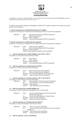 República de Colombia
Departamento del Valle del Cauca
Municipio de Buenaventura
Concejo Municipal
ACUERDO No. 03 DE 2001 “POR MEDIO DEL CUAL SE ADOPTA EL PLAN DE ORDENAMIENTO TERRITORIAL PARA EL
MUNICIPIO DE BUENAVENTURA, VALLE DEL CAUCA”
Se definen como suelo de expansión los delimitados en el plano PU 01. Donde se determinan estos suelos con un área
total de 4.362.84 hectáreas.
a) Suelo de expansión para actividad industrial portuaria Agadulce.
Localizada en el extremo sur occidental de la isla, Bahía de por medio en la península de Aguadulce.
Referencia: Norte: zona de actividad industrial AEID-10 (expansión)
Sur: Bahía de Buenaventura.
Occidente: Estero Aguadulce.
Oriente: Zona de actividad industrial AEID-10 (expansión)
b) Suelo de expansión para actividad industrial Aguadulce.
Localizada en el extremo sur occidental de la isla bahía de por medio en la península de Aguadulce.
Referencia: Norte: Brazo del estero Aguadulce
Sur: Area de actividad portuaria AETM-8 (expansión)
Occidente: Estero Aguadulce.
Oriente: Area de protección AERPA-4 (suelo suburbano)
a) Suelo de Expansión para actividad Múltiple central AMC-4, AMC-5
Localizada en el sector Norte por fuera del suelo Urbano
Referencia: Norte: Estero Gamboa
Sur: Estero Aguacate
Occidente: Estero Aguacate
Oriente: Area de actividad industrial AEID-9 (expansión)
b) Suelo de expansión para actividad industrial AEID-9
Localizada en el sector norte por fuera del suelo urbano
Referencia: Norte: Suelos de protección (suelo suburbano)
Sur: Suelos de protección (suelo suburbano)
Occidente: Area de actividad Múltiple central (expansión)
Oriente: Suelos de protección (suelo suburbano)
c) Suelo de expansión para actividad residencial AR-13, AR-17,AR-18
Localizada en el sector Norte por fuera del suelo urbano.
Referencia Norte: Estero aguacatico, Suelo de Protección (suburbano)
Sur: Parques Urbanos, Area de actividad residencial
Occidente: Estero aguacate.
Oriente: Suelo de protección (suelo suburbano)
d) Suelo de expansión para actividad Múltiple vial.
Localizada en el sector Nororiental en inmediación de la vía alterna interna.
Referencia: Norte: Area de actividad industrial aeid-10, área centro de
Distribución (expansión)
Sur: Area de actividad residencial, vía alterna interna.
Occidente: Area de actividad residencial.
Oriente: Suelos de protección (suburbano)
e) Suelo de expansión para actividad industrial AEID-10.
Localizada en el sector Nororiental por fuera del suelo urbano.
Referencia: Norte: Suelos de protección (suburbano)
Sur: Area de actividad centro de distribución, área de actividad
múltiple vial.
Occidente: Suelos de protección (suburbano).
Oriente: Suelos de protección (suburbano).
f) Suelo de expansión Centro de Distribución.
.
26
 