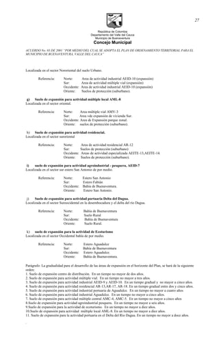República de Colombia
Departamento del Valle del Cauca
Municipio de Buenaventura
Concejo Municipal
ACUERDO No. 03 DE 2001 “POR MEDIO DEL CUAL SE ADOPTA EL PLAN DE ORDENAMIENTO TERRITORIAL PARA EL
MUNICIPIO DE BUENAVENTURA, VALLE DEL CAUCA”
Localizada en el sector Nororiental del suelo Urbano.
Referencia: Norte: Area de actividad industrial AEID-10 (expansión)
Sur: Area de actividad múltiple vial (expansión)
Occidente: Area de actividad industrial AEID-10 (expansión)
Oriente: Suelos de protección (suburbano).
g) Suelo de expansión para actividad múltiple local AML-8
Localizada en el sector oriental.
Referencia: Norte: Area múltiple vial AMV-3
Sur: Area vde expansión de vivienda Sur.
Occidente: Area de Expansión parque zonal.
Oriente: suelos de protección (suburbano).
h) Suelo de expansión para actividad residencial.
Localizada en el sector suroriental
Referencia: Norte: Area de actividad residencial AR-12
Sur: Suelos de protección (suburbano)
Occidente: Areas de actividad especializada AEITE-13,AEITE-14.
Oriente: Suelos de protección (suburbano).
i) suelo de expansión para actividad agroindustrial - pesquera, AEID-7
Localizada en el sector sur estero San Antonio de por medio.
Referencia: Norte: Estero San Antonio
Sur: Estero Fabián
Occidente: Bahía de Buenaventura.
Oriente: Estero San Antonio.
j) Suelo de expansión para actividad portuaria Delta del Dagua.
Localizada en el sector Suroocidental en la desembocadura y el delta del río Dagua.
Referencia: Norte: Bahía de Buenaventura
Sur: Suelo Rural
Occidente: Bahía de Buenaventura
Oriente: Suelo Rural.
k) suelo de expansión para la actividad de Ecoturismo
Localizada en el sector Occidental bahía de por medio.
Referencia: Norte: Estero Aguadulce
Sur: Bahía de Buenaventura
Occidente: Estero Aguadulce.
Oriente: Bahía de Buenaventura.
Parágrafo: La gradualidad para el desarrollo de las áreas de expansión en el horizonte del Plan, se hará de la siguiente
orden:
1. Suelo de expansión centro de distribución. En un tiempo no mayor de dos años.
2. Suelo de expansión para actividad múltiple vial. En un tiempo no mayor a tres años.
3. Suelo de expansión para actividad industrial AEID-9 y AEID-10. En un tiempo gradual y no mayor a cinco años.
4. Suelo de expansión para actividad residencial AR-13,AR-17, AR-18. En un tiempo gradual entre dos y cinco años.
5. Suelo de expansión para actividad industrial portuaria de Aguadulce. En un tiempo no mayor a cuatro años
6. Suelo de expansión para actividad industrial Aguadulce. En un tiempo no mayor a cinco años.
7. Suelo de expansión para actividad múltiple central AMC-4, AMC-5. En un tiempo no mayor a cinco años
8.Suelo de expansión para actividad agroindustrial pesquera. En un tiempo no mayor a seis años.
9.Suelo de expansión para la actividad de ecoturismo. En un tiempo no mayor a diez años.
10.Suelo de expansión para actividad múltiple local AML-8. En un tiempo no mayor a diez años.
11. Suelo de expansión para la actividad portuaria en el Delta del Río Dagua. En un tiempo no mayor a doce años.
.
27
 