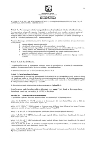 República de Colombia
Departamento del Valle del Cauca
Municipio de Buenaventura
Concejo Municipal
ACUERDO No. 03 DE 2001 “POR MEDIO DEL CUAL SE ADOPTA EL PLAN DE ORDENAMIENTO TERRITORIAL PARA EL
MUNICIPIO DE BUENAVENTURA, VALLE DEL CAUCA”
Artìculo 47. Previsiones para orientar la ocupación de los suelos y la adecuada dotación de la infraestructua.
En el caso de áreas urbanas y de expansión el municipio en un plazo de seis meses contados a partir de la sanción del
POT, realizará los estudios necesarios en los cuales se determinaran las previsiones para la infraestructura vial,
Transporte publico, servicios públicos en general, areas libres, parques, equipamientos y en general lo dispuesto por la
ley 388 de 1998, para la implementación de los planes parciales
Paragrafo el municipio deberá tener en cuenta las directrices siguientes para la intervención tanto del suelo urbano como
el de expansión:
1. consumo del suelo urbano o de expansión
2. vida útil de la infraestructura de servicios de acueducto y alcantarillado
3. Cuantificación de la disponibilidad de equipamiento urbano para servicio público de transporte de ruta.
4. Criterios generales para definir indices de ocupación de construccion de edificabilidad.
5. Cuantificación del espacio publico efectivo(Disponible para tránsito, esparcimiento, puntos de
encuentro, amoblamiento urbano y areas verdes de uso colectivo).
6. Restricciones a formas de ocupación o intervenciones urbanísticas que deterioren el paisaje o afecten
el entorno
.
Artículo 48. Suelo Rural. Definición.
Lo constituyen los terrenos no aptos para uso urbano por razones de oportunidad o por su destinación a usos agrícolas,
ganaderos, forestales, de explotación de recursos naturales y actividades análogas.
Se determina como suelo rural las áreas definidas en el plano No PR-01
Artículo 49. Suelo Suburbano: Definición.
Está constituido por las áreas ubicadas dentro del suelo rural, en las que se mezclan los usos del suelo , la vida del campo
y la ciudad , que pueden ser objeto de desarrollo con restricciones de uso, de intensidad y de densidad, garantizando el
autoabastecimiento en servicios públicos domiciliarios de conformidad con lo establecido en el artículo 34 de la Ley 388
de 1997 y en las Leyes 99 de 1993 y la Ley 142 de 1994.
Se determina como suelo suburbano todas las áreas demarcadas en el plano PU-01.
Se define como suelo Suburbano el área delimitada en el plano PU-01 donde se determina el area
Suburbana municipal con un área de 15.735.34 Hectáreas.
Articulo 50. Delimitación Suelo Suburbano
El suelo urbano a que hace mención el presente Acuerdo está delimitado por los siguientes vértices:
Vértice #1, X: 993.749, Y: 919.842, ubicado en la desembocadura del estero Santa Delicia sobre la Bahía de
Buenaventura, de este hacia el noroeste hasta el vértice N°2.
Vértice #2, X: 993.050, Y: 920.430, ubicado en el extremo norte del Estero Santa Delicia de Este hacia el Noroeste
siguiendo el recorrido del brazo Sur del Estero Aguadulce hasta el Vértice N°3.
Vértice #3, X: 992.650, X: 921.330, ubicado en el extremo Sur margen izquierdo Quebrada Aguadulce.
Vértice #4, X: 993.240, Y: 922.740, ubicado en la margen izquierda del brazo Sur del Estero Aguadulce, de Este hacia el
Norte hasta el Vértice N°5.
Vértice #5, X: 994.160, Y: 924.070, ubicado en la margen izquierda del brazo Sur del Estero Aguadulce, de Este hacia el
Norte hasta el vértice N°6.
Vértice #6, X: 995.580, Y: 926.230, ubicado en la margen izquierda de la Quebrada Pichido y su desembocadura en el
Estero Aguadulce de este, hacia el Este hasta el vértice N°8.
Vértice #7, X: 998.320, Y: 925.760, ubicado en el Estero y la Quebrada San Joaquín, sector Norte de la Península de
Aguadulce, de Este hacía el vértice N°8.
.
28
 