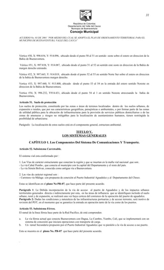 República de Colombia
Departamento del Valle del Cauca
Municipio de Buenaventura
Concejo Municipal
ACUERDO No. 03 DE 2001 “POR MEDIO DEL CUAL SE ADOPTA EL PLAN DE ORDENAMIENTO TERRITORIAL PARA EL
MUNICIPIO DE BUENAVENTURA, VALLE DEL CAUCA”
Vértice #50, X: 998.654, Y: 914.096, ubicado desde el punto 50 al 51 en sentido oeste sobre el estero en direccion de la
Bahia de Buenaventura.
Vértice #51, X: 997.838, Y: 914.087, ubicado desde el punto 51 al 52 en sentido este oeste en direccion de la Bahia de
margen derecho entrando.
Vértice #52, X: 997.665, Y: 914.019, ubicado desde el punto 52 al 53 en sentido Norte Sur sobre el estero en direccion
de la bahia de Buenaventura margen derecho.
Vertice #53, X: 997.440, Y: 913.800, ubicado desde el punto 53 al 54 en la entrada del estero sentido Noreste en
direccion de la Bahia de Buenaventura.
Vertice #54, X: 996.232, Y914.431, ubicado desde el punto 54 al 1 en sentido Noreste atravesando la bahia de
Buenaventura,
Artículo 51. Suelo de protección
Los suelos de protección, constituido por las zonas o áreas de terrenos localizados dentro de los suelos urbanos, de
expansión o rurales, que por sus características geográficas, paisajisticas o ambientales, o por formar parte de las zonas
de utilidad pública para la ubicación de infraestructuras para la provisión de servicios públicos domiciliarios o de las
zonas de amenazas y riesgos no mitigables para la localización de asentamientos humanos, tienen restringida la
posibilidad de urbanizarse.
Parágrafo: La localización de estos suelos está en el componente general, estructura ambiental.
TITULO V.
LOS SISTEMAS GENERALES
CAPÍTULO 1. Los Componentes Del Sistema De Comunicaciones Y Transporte.
Artículo 52. Subsistema Carreteable.
El sistema vial esta conformado por :
1. Las Vías de carácter estructurante que conectan la región y que se insertan en la malla vial nacional ,que son:.
- La vía Cabal Pombo , que conecta al municipio con la capital del Departamento y el resto del país.
- La vía Simón Bolívar, conocida como antigua vía a Buenaventura.
2. Las vías de carácter regional son :
- Carretera vía Málaga con propuesta de conexión al Puerto Industrial Aguadulce y al Departamento del Choco.
Estas se identifican en el plano No PR-07, que hace parte del presente acuerdo.
Parágrafo 1: La Debida incorporación de la vía de acceso al puerto de Aguadulce y de los impactos urbanos
territoriales generados directa e indirectamente por esta, en las áreas de influencia que se identifiquen incluido el suelo
urbano, rural y de expansión, se realizará una vez haya certeza del comienzo de la operación del puerto de aguadulce.
Parágrafo 2: Dadas las condiciones y naturaleza de las infraestructuras portuarias y de acceso terrestre, será motivo de
revisión del POT, en el momento que se garantice la entrada en operaciòn tanto de la vía como de los puertos.
Artículo 53. Subsistema Férreo.
El ramal de la línea férrea hace parte de la Red Pacifico, de está comprenden:
a. La vía férrea actual que conecta Buenaventura con Dagua, La Cumbre, Yumbo, Cali, que se implementará con un
sistema de concesión que iniciara operaciones con transporte de carga.
b. Un ramal Secundario propuesto por el Puerto Industrial Aguadulce que va paralelo a la vía de acceso a ese puerto.
Esta se muestra en el plano No. PR-07 que hace parte del presente acuerdo.
.
31
 