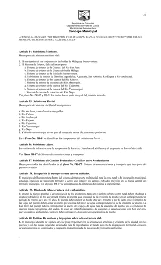 República de Colombia
Departamento del Valle del Cauca
Municipio de Buenaventura
Concejo Municipal
ACUERDO No. 03 DE 2001 “POR MEDIO DEL CUAL SE ADOPTA EL PLAN DE ORDENAMIENTO TERRITORIAL PARA EL
MUNICIPIO DE BUENAVENTURA, VALLE DEL CAUCA”
Artículo 54. Subsistema Marítimo.
Hacen parte del sistema marítimo vial :
1. El mar territorial en conjunto con las bahías de Málaga y Buenaventura.
2. El Sistema de Esteros, del cual hacen parte:
a. Sistema de esteros de la Cuenca del Río San Juan.
b. Sistema de esteros de la Cuenca de bahía Málaga.
c. Sistema de esteros de la Bahía de Buenaventura.
d. Subsistema de esteros de Gamboa, Aguadulce, Aguacate, San Antonio, Río Dagua y Río Anchicayá.
e. Sistema de esteros de las cuenca del Río Raposo.
f. Sistema de esteros de la cuenca del Río Mayorquín.
g. Sistema de esteros de la cuenca del Río Cajambre.
h. Sistema de esteros de la cuenca del Río Yurumanguí.
i. Sistema de esteros de la cuenca del Río Naya.
Ver plano No. PR-07 y PR-01 los cuales hacen parte integral del presente acuerdo.
Artículo 55. Subsistema Fluvial.
Hacen parte del sistema vial fluvial los siguientes:
a. Río san Juan y sus afluentes navegables.
b. Río Calima
c. Río Anchicayá.
d. Río Raposo.
e. Río Cajambre.
f. Río Yurumanguí
g. Río Naya.
h. Y demás corrientes que sirvan para el transporte menor de personas y productos.
En el Plano No. PR-01 se identifican los componentes del subsistema fluvial .
Artículo 56. Subsistema Aéreo.
Lo conforma la infraestructura de aeropuertos de Zacarías, Juanchaco-Ladrilleros y el propuesto en Puerto Merizalde.
Ver Plano PR-07 de Sistema de comunicaciones y transporte.
Artículo 57. Subsistema de Caminos Peatonales y Caballar entre Asentamientos
Hacen parte todos los identificados en el plano No. PR-07 , Sistema de comunicaciones y transporte que hace parte del
presente acuerdo.
Articulo 58. Integración de transporte entre centros poblados.
El municipio de Buenaventura dentro del sistema de transporte multimodal para la zona rural y de integración municipal,
estudiará opciones de transporte terrestre o aéreo que integre los centros poblados mayores en la franja central del
territorio municipal. En el plano PR-07 se conceptualiza la intención del sistema a implementar.
Artìculo 59. Diseños de Infraestructura civil - urbanístico.
El diseño de nuevos puentes o de renovación de los existentes, tanto en el ámbito urbano como rural deben obedecer a
diseños hidráulicos en los que deberá tenerse en cuenta que el caudal de la creciente de diseño será el correspondiente al
período de retorno de 1 en 100 años. El puente deberá tener un borde libre de 1.0 metro y por lo tanto el nivel inferior de
las vigas del puente deberá estar un metro por encima del nivel de agua correspondiente al de la creciente de diseño. La
Luz libre del puente deberá corresponder al ancho del espejo de agua para la creciente de diseño, en la condición de
sección media topográfica del sector. El caso de entamboramientos de zanjones o canalizaciones con box culverts,
previos análisis ambientales, también deberá obedecer a los anteriores parámetros de diseño
Artículo 60. Políticas De mediano y largo plazo sobre infraestructura vial.
1. El municipio durante la vigencia de este plan propender por la articulación armónica y eficiente de la ciudad con los
puertos y con las zonas especiales destinadas para la exportación; evitando con ello la disgregación territorial, creación
de asentamientos no controlados y ocupación indiscriminada de las áreas de protección ambiental.
.
32
 