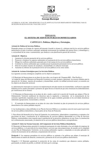 República de Colombia
Departamento del Valle del Cauca
Municipio de Buenaventura
Concejo Municipal
ACUERDO No. 03 DE 2001 “POR MEDIO DEL CUAL SE ADOPTA EL PLAN DE ORDENAMIENTO TERRITORIAL PARA EL
MUNICIPIO DE BUENAVENTURA, VALLE DEL CAUCA”
TITULO VI.
EL SISTEMA DE SERVICOS PUBLICOS DOMICILIARIOS
CAPITULO 1. Políticas, Objetivos y Estrategias.
Artículo 64. Política de Servicios Públicos.
Propender porque en el tiempo de vigencia del presente Acuerdo se alcance la cobertura total de los servicios públicos
domiciliarios en todo el territorio municipal, atendiendo técnicamente las realidades del entorno físico y climatológico y
o, sociocultural de las zonas o asentamientos, que obedezca a una planificación general del territorio.
Artículo 65. Objetivos
1. Garantizar la eficiente prestación de los servicios públicos
2. Promover y fortalecer los aspectos ambientales en la prestación de los servicios públicos domiciliarios.
3. Mitigar los conflictos ambientales generados por el mal manejo de los servicios públicos
4. Controlar los efectos ambientales que se produzcan por la prestación permanente de los servicios públicos.
5. Dotar de los planes maestros de acueducto y alcantarillado a la cabecera municipal..
6. Aumentar la cobertura de la prestación de los servicios públicos en las zonas rurales.
Artículo 66. Acciones Estratégicas para Los Servicios Públicos.
Las siguientes acciones estratégicas cumplirán con los objetivos propuestos:
1.El Municipio de Buenaventura en un plazo de cinco años, con el apoyo del Programa BID – Plan Pacífico y
la Unidad de Aguas del Ministerio de Desarrollo Económico revisará, ajustará y gestionará los recursos faltantes para la
ejecución de los planes maestros de acueducto y alcantarillado, acorde a la realidad territorial actual y en armonía con
los objetivos de desarrollo territorial.
La administración municipal en el proceso de implementación del plan maestro de alcantarillado, verificará la capacidad
hidráulica de los canales principales o primarios de aguas lluvias en función de que estos minimicen los desbordamientos
por insuficiencia de los mismos.
2. El Municipio de Buenaventura en un plazo de año y medio a partir de la sanción del Acuerdo que adopta el Plan de
Ordenamiento Territorial establecerá las directrices para la regulación y tratamiento de la contaminación de las
corrientes superficiales originadas por los vertimientos de las aguas residuales generadas en las actividades domésticas
industriales agropecuarias, recreacionales y mineras.
3. El municipio de Buenaventura en un plazo de cinco años formulará un plan de prestación de servicios públicos
domiciliarios a los centros poblados mayores.
4. Las localizaciones y áreas definidas en ese Plan de Servicios Públicos se consideran como de reserva para la provisión
de servicios públicos domiciliarios y hacen partes de las Áreas de Protección.
5. Para efectos del desarrollo de las Áreas de Expansión, los constructores, urbanizadores o propietarios se sujetarán a las
previsiones de áreas y localización de la infraestructura de servicios públicos determinada en el Plan de Servicios
Públicos, construyéndose como requisito para la aprobación de los proyectos urbanísticos en esas Áreas, la construcción
de la infraestructura mencionada y la dotación de los servicios públicos domiciliarios correspondientes.
Artículo 67. Sobre las Normas Generales del Componente de Servicios Públicos Domiciliarios.
El Municipio de Buenaventura permitirá la instalación permanente de redes destinadas a las actividades de empresas de
servicios públicos, o a la previsión de los mismo bienes y servicios que estas proporcionan, de acuerdo con lo estipulado
en este Plan de Ordenamiento Territorial y en las normas ambientales vigentes y estipuladas en este plan aplicando los
criterios de incremento de las coberturas y mejoramiento del servicio.
Parágrafo 1. Las empresas prestadoras de servicios públicos se sujetarán a las políticas que adopte el municipio de
Buenaventura en materia de dotación, construcción y prestación de los servicios públicos domiciliarios.
Parágrafo 2. El Municipio garantizará la protección de las zonas de acueductos que abastecen centros poblados,
gestionando, en donde sea posible, su delinde del titulo que lo contenga.
.
34
 