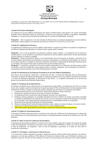República de Colombia
Departamento del Valle del Cauca
Municipio de Buenaventura
Concejo Municipal
ACUERDO No. 03 DE 2001 “POR MEDIO DEL CUAL SE ADOPTA EL PLAN DE ORDENAMIENTO TERRITORIAL PARA EL
MUNICIPIO DE BUENAVENTURA, VALLE DEL CAUCA”
Artículo 68. Permisos Municipales.
Las empresas de servicios públicos domiciliarios que operen en Buenaventura, están sujetas a las normas municipales
generales sobre la planeación urbana, la circulación y el tránsito, el uso del espacio público, la seguridad y tranquilidad
ciudadanas y a las previsiones de localización establecidas en este Plan de Ordenamiento Territorial.
Parágrafo 1. . Para su operación a nivel del municipio de Buenaventura, las empresas prestadoras de servicios públicos
domiciliarios, deben cumplir con los permisos que tratan los Artículos 25 y 26 de la Ley 142 de 1994.
Artículo 69. Ampliación de Cobertura.
La ampliación de cobertura de los servicios públicos domiciliarios se sujetará a las políticas de expansión consignadas en
este Plan de Ordenamiento Municipal y las demás normas vigentes sobre la materia.
Parágrafo 1. Con el fin de garantizar una prestación continua, segura, eficiente y con aplicación de las normas de
calidad vigentes a nivel nacional, no se permitirá la expansión de servicios públicos domiciliarios en áreas determinadas
como de amenaza y/o riesgo no mitigable.
Parágrafo 2. Dentro del perímetro urbano y en las denominadas Areas de Expansión, la dotación y prestación de los
servicios públicos domiciliarios que demanden los proyectos arquitectónicos y/o urbanísticos individuales, así como las
de los Planes Parciales o Unidades de Actuación Urbanística que defina la Administración Municipal de Buenaventura,
se consideran como requisito básico para la aprobación de los mencionados proyectos.
Parágrafo 3. La dotación y prestación de los servicios públicos domiciliarios en el Municipio de Buenaventura, podrán
ser llevados a cabo por el Municipio o por empresas mixtas o privadas, cumpliendo con los parámetros de ubicación y
características técnicas definidas en este Plan de Ordenamiento Territorial.
Artículo 70. Información de las Empresas Prestadoras de Servicios Públicos Domiciliarios.
Para efectos de la evaluación, elaboración o actualización del Plan de Desarrollo Municipal, Plan de Ordenamiento
Territorial y el Sistema de Información Municipal, las empresas prestadoras de servicios públicos domiciliarios remitirán
a la oficina de Planeación Municipal, la información de tipo técnico y/o estadístico relacionada con el servicio que
prestan en la jurisdicción del Municipio Buenaventura.
Artículo 71. El Sistema de Energía Eléctrica.
El municipio de Buenaventura conjuntamente con la empresa de energía EPSA y la Gobernación del Valle en un plazo
de tres años, contados a partir de la sanción del Acuerdo que adopta el Plan de Ordenamiento Territorial gestionará ante
el Ministerio de Minas y Energía la realización del plan estratégico que de solución a los siguientes necesidades:
1. La interconexión eléctrica con la red nacional.- Interconexión Eléctrica alterna Anchicayá.
2. Dotación de instalaciones técnicas en la zonas de Terrenos de Bajamar.
3. La modernización de la extensión de redes principales (no aéreas sino subterráneos).
4. Establecer alianzas estratégicas con entidades prestadoras del servicio públicos de energía, que permita consolidar
la calidad la confiabilidad y las tarifas de éste servicio con el fin de promover proyectos de generación de energía,
en el municipio o en la región buscando la disminución de la vulnerabilidad existente en el municipio.
5. Protección de las zonas por donde pasan las redes principales.
6. Promover el desarrollo de fuentes de energía alternativa, solar o eólica en las áreas de parque y de reserva forestal.
7. Dotación de la infraestructura eléctrica necesaria en los centros poblados rurales.
8. Aprovechar nuestra riqueza hídrica, promoviendo la construcción de Microcentrales Hidroeléctricas
Artículo 72. Política de Telecomunicaciones.
El municipio de Buenaventura gestionará en un plazo de cinco años ante el Ministerio de Comunicaciones la adecuación
de la infraestructura de telecomunicaciones para alcanzar la densidad promedio nacional de 40 teléfonos por cada 100
habitantes.
Artículo 73. Sobre la Línea de Conducción de Energéticos.
El municipio de Buenaventura realizará en un plazo de tres años contados a partir de la sanción del Acuerdo que adopta
el Plan de Ordenamiento Territorial los convenios con las empresas de ECOPETROL y ESSO, con el fin de relocalizar
la línea de conducción de energéticos hacia la zona de Aguadulce y gestionará en un plazo de cinco años la
construcción del gasoducto.
Articulo 74 . Estrategias y acciones para el sistema de aseo.
1. La recolección, manejo, tratamiento, mercadeo y disposición final de residuos sólidos debe responder a las políticas,
estrategias y criterios que establezca el Plan Maestro de Gestión de residuos sólidos, que el Municipio realizará en un
término no mayor de 18 meses en el área urbana y de 3 años en la zona turística y de cinco años en los centros poblados
.
35
 