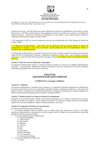 República de Colombia
Departamento del Valle del Cauca
Municipio de Buenaventura
Concejo Municipal
ACUERDO No. 03 DE 2001 “POR MEDIO DEL CUAL SE ADOPTA EL PLAN DE ORDENAMIENTO TERRITORIAL PARA EL
MUNICIPIO DE BUENAVENTURA, VALLE DEL CAUCA”
mayores del área rural. Este Plan tendrá como alcance Mejorar las condiciones de salubridad en el área urbana y rural de
Buenaventura. Este Plan se implementará en forma gradual de acuerdo a los estudios que se realicen y contemplara los
siguientes alcances : mejorar las condiciones de salubridad en el area urbana y rural de Buenaventura, mediante la
implementación del plan de manejo de residuos sólidos
2. Se incorporarán al POT los sitios de disposición final que sean identificados por el Plan Maestro de Gestión de
residuos sólidos.
3. El Municipio de Buenaventura, acoge como sitio de disposición final de residuos sólidos un terreno del
Corregimiento de Zacarías, u otro sector, de acuerdo a previo estudio que llene los requerimientos Técnicos y
Normativos de la autoridad ambiental.
4. El Municipio de Buenaventura en un plazo no mayor de dos (2) años, contados a partir de la sanción del Acuerdo que
adopta del Plan de Ordenamiento Territorial conformará la empresa de carácter mixto, para la atención, ejecución,
seguimiento y control del Plan Maestro de gestión de residuos sólidos, la cual deberá contar con una planta de reciclaje,
para estos.
Artículo 75. Sobre las áreas de Exploración Arqueológica.
El municipio de Buenaventura durante el tiempo del presente acuerdo, en convenio con entidades departamentales,
nacionales, o internacionales adelantará los estudios concernientes a definir la existencia de las áreas de exploración
arqueológica que puedan existir en el territorio municipal.
TITULO VII:
LOS SISTEMAS DE ASENTAMIENTOS
CAPÍTULO 1. Concepto y Políticas.
Artículo 76. Definición.
El sistema de asentamientos se considera como el conjunto de ocupaciones territoriales permanentes con edificaciones
de diversas características en los que se desarrollan actividades humanas, residenciales, productivas o de servicios de
manera exclusiva o mezclada, que se articulan funcionalmente. El sistema de asentamientos se encuentra definida en el
Plano de modelo territorial propuesto para el municipio. Ver plano No PR-01
Artículo 77. Política General Con respecto al sistema de Asentamientos.
Propender por la desconcentración, teniendo como elemento aglutinador de las veredas la estructura de las cuencas.
Creando una solidez en los aspectos social, económico, cultural, de tal forma que se pueda a partir de estas fortalezas
generar hacia los centros poblados un sistema o red que dinamicen la zona rural.
Artículo 78. Componentes del sistema de Asentamientos.
El sistema de asentamientos está compuesto por:
1. La cabecera municipal: Que se comporta como la ciudad central, que concentra los servicios y actividades
productivas, administrativas y comerciales en la isla de Cascajal, Centro de Ciudad y la zona continental en la que están
asentados los barrios y demás actividades. .
2. Los centros poblados mayores. Identificación:
2.1 Juanchaco/Ladrilleros –
2.2. Puerto Pizario.
2.3. Bajo Calima
2.4. Zabaletas
2.5. Cisneros
2.6. Pital
2.7 Silva
2.8. San Antonio
2.9 Puerto Merizalde
2.10. La Concepción
2.11. Base Naval de Málaga.
3. Los Centros Poblados Secundarios son:
3.1. Juntas.
.
36
 