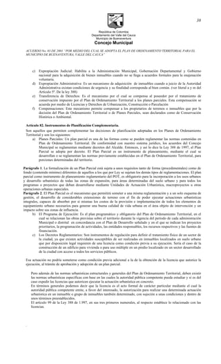 República de Colombia
Departamento del Valle del Cauca
Municipio de Buenaventura
Concejo Municipal
ACUERDO No. 03 DE 2001 “POR MEDIO DEL CUAL SE ADOPTA EL PLAN DE ORDENAMIENTO TERRITORIAL PARA EL
MUNICIPIO DE BUENAVENTURA, VALLE DEL CAUCA”
c) Expropiación Judicial: Habilita a la Administración Municipal, Gobernación Departamental y Gobierno
nacional para la adquisición de bienes inmuebles cuando no se llega a acuerdos formales para la enajenación
voluntaria.
d) Expropiación Administrativa: Es un mecanismo de adquisición de inmuebles cuando a juicio de la Autoridad
Administrativa existan condiciones de urgencia y su finalidad corresponda al bien común. (ver literal a y m del
Artículo 5º. De la ley 388)
e) Transferencia de Derechos: Es el mecanismo por el cual se compensa al poseedor por el tratamiento de
conservación impuesto por el Plan de Ordenamiento Territorial a los planes parciales. Esta compensación se
acuerda por medio de Licencias y Derechos de Urbanización, Construcción o Parcelación
f) Compensaciones: Este mecanismo permite compensar a los propietarios de terrenos o inmuebles que por la
decisión del Plan de Ordenamiento Territorial o de Planes Parciales, sean declarados como de Conservación
Histórica o Ambiental.
Artículo 82. Instrumentos de Planificación Complementaria.
Son aquellos que permiten complementar las decisiones de planificación adoptadas en los Planes de Ordenamiento
Territorial y son los siguientes:
a) Planes Parciales: Un plan parcial es una de las formas como se pueden reglamentar las normas contenidas en
Plan de Ordenamiento Territorial. De conformidad con nuestro sistema jurídico, los acuerdos del Concejo
Municipal se reglamentan mediante decretos del Alcalde. Entonces, y así lo dice la Ley 388 de 1997, el Plan
Parcial se adopta por decreto. El Plan Parcial es un instrumento de planeamiento, mediante el cual se
desarrollan o se reglamentan las normas previamente establecidas en el Plan de Ordenamiento Territorial, para
porciones determinadas del territorio.
Parágrafo 1. La formalización de un Plan Parcial está sujeta a unos requisitos tanto de forma (procedimentales) como de
fondo (contenido mínimo) diferentes de aquellos a los que por Ley se sujetan los demás tipos de reglamentaciones. El plan
parcial como instrumento de planeamiento reglamentario del POT, es obligatorio para la incorporación a los usos urbanos
y desarrollo urbanístico de todas las zonas de expansión, para áreas determinadas del suelo urbano y para todos los
programas o proyectos que deban desarrollarse mediante Unidades de Actuación Urbanística, macroproyectos u otras
operaciones urbanas especiales.
Parágrafo 2. El Plan Parcial es el mecanismo que permitirá someter a una misma reglamentación y a un solo esquema de
gestión, el desarrollo de considerables extensiones de terreno con el fin de poder ejecutar actuaciones urbanísticas
integrales, capaces de absorber por si mismas los costos de la provisión e implementación de todos los elementos de
equipamiento urbano necesarios para generar una buena calidad de vida urbana en el área objeto de intervención y un
impacto sobre sus zonas de influencia.
b) El Programa de Ejecución: Es el plan programático y obligatorio del Plan de Ordenamiento Territorial, en el
cual se relacionan las obras previstas sobre el territorio durante la vigencia del período de cada administración
Municipal o distrital en concordancia con el Plan de Desarrollo señalado y en el que se indican los proyectos
prioritarios, la programación de actividades, las entidades responsables, los recursos respectivos y las fuentes de
financiación.
c) Los Decretos Reglamentarios: Son instrumentos de regulación para definir el tratamiento físico de un sector de
la ciudad, ya que existen actividades susceptibles de ser realizadas en inmuebles localizados en suelo urbano
que por disposición legal requieren de una licencia como condición previa a su ejecución. Sería el caso de la
construcción de un edificio para vivienda o para uso múltiple en un predio localizado en un sector desarrollado
de la ciudad con acceso a todos los servicios públicos.
Esa actuación no podría someterse como condición previa adicional a la de la obtención de la licencia que autorice la
ejecución, al trámite de aprobación y adopción de un plan parcial.
Pero además de las normas urbanísticas estructurales y generales del Plan de Ordenamiento Territorial, deben existir
las normas urbanísticas específicas con base en las cuales la autoridad pública competente pueda estudiar y si es del
caso expedir las licencias que autoricen ejecutar la actuación urbanística en concreto.
En términos generales podemos decir que la licencia es el acto formal de carácter particular mediante el cual la
autoridad pública competente emite, a favor del interesado, la autorización para realizar una determinada actuación
urbanística en un inmueble o grupo de inmuebles también determinado, con sujeción a unas condiciones y dentro de
unos términos preestablecidos.
El artículo 99 de la Ley 388 de 1.997, en sus tres primeros numerales, al respecto establece lo relacionado con las
licencias.
.
38
 