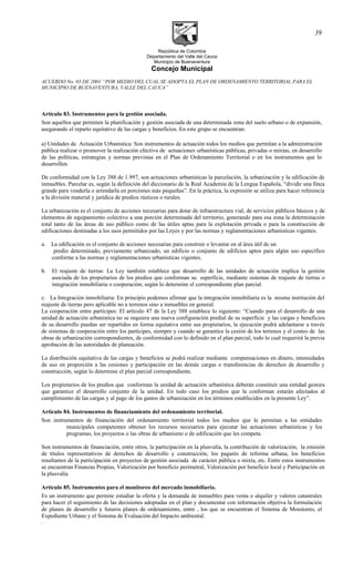 República de Colombia
Departamento del Valle del Cauca
Municipio de Buenaventura
Concejo Municipal
ACUERDO No. 03 DE 2001 “POR MEDIO DEL CUAL SE ADOPTA EL PLAN DE ORDENAMIENTO TERRITORIAL PARA EL
MUNICIPIO DE BUENAVENTURA, VALLE DEL CAUCA”
Artículo 83. Instrumentos para la gestión asociada.
Son aquellos que permiten la planificación y gestión asociada de una determinada zona del suelo urbano o de expansión,
asegurando el reparto equitativo de las cargas y beneficios. En este grupo se encuentran:
a) Unidades de Actuación Urbanística: Son instrumentos de actuación todos los medios que permitan a la administración
pública realizar o promover la realización efectiva de actuaciones urbanísticas públicas, privadas o mixtas, en desarrollo
de las políticas, estrategias y normas previstas en el Plan de Ordenamiento Territorial o en los instrumentos que lo
desarrollen.
De conformidad con la Ley 388 de 1.997, son actuaciones urbanísticas la parcelación, la urbanización y la edificación de
inmuebles. Parcelar es, según la definición del diccionario de la Real Academia de la Lengua Española, “dividir una finca
grande para venderla o arrendarla en porciones más pequeñas”. En la práctica, la expresión se utiliza para hacer referencia
a la división material y jurídica de predios rústicos o rurales.
La urbanización es el conjunto de acciones necesarias para dotar de infraestructura vial, de servicios públicos básicos y de
elementos de equipamiento colectivo a una porción determinada del territorio, generando para esa zona la determinación
total tanto de las áreas de uso público como de las útiles aptas para la explotación privada o para la construcción de
edificaciones destinadas a los usos permitidos por las Leyes y por las normas y reglamentaciones urbanísticas vigentes.
a. La edificación es el conjunto de acciones necesarias para construir o levantar en al área útil de un
predio determinado, previamente urbanizado, un edificio o conjunto de edificios aptos para algún uso específico
conforme a las normas y reglamentaciones urbanísticas vigentes.
b. El reajuste de tierras: La Ley también establece que desarrollo de las unidades de actuación implica la gestión
asociada de los propietarios de los predios que conforman su superficie, mediante sistemas de reajuste de tierras o
integración inmobiliaria o cooperación, según lo determine el correspondiente plan parcial.
c. La Integración inmobiliaria: En principio podemos afirmar que la integración inmobiliaria es la misma institución del
reajuste de tierras pero aplicable no a terrenos sino a inmuebles en general.
La cooperación entre partícipes: El artículo 47 de la Ley 388 establece lo siguiente: “Cuando para el desarrollo de una
unidad de actuación urbanística no se requiera una nueva configuración predial de su superficie y las cargas y beneficios
de su desarrollo puedan ser repartidos en forma equitativa entre sus propietarios, la ejecución podrá adelantarse a través
de sistemas de cooperación entre los partícipes, siempre y cuando se garantice la cesión de los terrenos y el costeo de las
obras de urbanización correspondientes, de conformidad con lo definido en el plan parcial, todo lo cual requerirá la previa
aprobación de las autoridades de planeación.
La distribución equitativa de las cargas y beneficios se podrá realizar mediante compensaciones en dinero, intensidades
de uso en proporción a las cesiones y participación en las demás cargas o transferencias de derechos de desarrollo y
construcción, según lo determine el plan parcial correspondiente.
Los propietarios de los predios que conforman la unidad de actuación urbanística deberán constituir una entidad gestora
que garantice el desarrollo conjunto de la unidad. En todo caso los predios que la conforman estarán afectados al
cumplimiento de las cargas y al pago de los gastos de urbanización en los términos establecidos en la presente Ley”.
Artículo 84. Instrumentos de financiamiento del ordenamiento territorial.
Son instrumentos de financiación del ordenamiento territorial todos los medios que le permitan a las entidades
municipales competentes obtener los recursos necesarios para ejecutar las actuaciones urbanísticas y los
programas, los proyectos o las obras de urbanismo o de edificación que les competa.
Son instrumentos de financiación, entre otros, la participación en la plusvalía, la contribución de valorización, la emisión
de títulos representativos de derechos de desarrollo y construcción, los pagarés de reforma urbana, los beneficios
resultantes de la participación en proyectos de gestión asociada de carácter pública o mixta, etc. Entre estos instrumentos
se encuentran Finanzas Propias, Valorización por beneficio perimetral, Valorización por beneficio local y Participación en
la plusvalía
Artículo 85. Instrumentos para el monitoreo del mercado inmobiliario.
Es un instrumento que permite estudiar la oferta y la demanda de inmuebles para venta o alquiler y valores catastrales
para hacer el seguimiento de las decisiones adoptadas en el plan y documentar con información objetiva la formulación
de planes de desarrollo y futuros planes de ordenamiento, entre , los que se encuentran el Sistema de Monitoreo, el
Expediente Urbano y el Sistema de Evaluación del Impacto ambiental.
.
39
 
