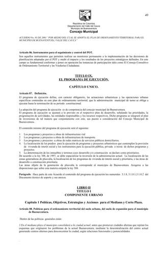 República de Colombia
Departamento del Valle del Cauca
Municipio de Buenaventura
Concejo Municipal
ACUERDO No. 03 DE 2001 “POR MEDIO DEL CUAL SE ADOPTA EL PLAN DE ORDENAMIENTO TERRITORIAL PARA EL
MUNICIPIO DE BUENAVENTURA, VALLE DEL CAUCA”
Artículo 86. Instrumentos para el seguimiento y control del POT.
Son aquellos instrumentos que permiten realizar un monitoreo permanente a la implementación de las decisiones de
planificación adoptadas por el POT y medir el impacto y los resultados de los proyectos estratégicos definidos. En este
campo es fundamental conformar y poner en operación las instancias de participación tales como El Consejo Consultivo
de Ordenamiento Territorial y las Veedurías Ciudadanas.
TITULO IX.
EL PROGRAMA DE EJECUCIÓN.
CAPÍTULO UNICO.
Artículo 87. Definición.
El programa de ejecución define, con carácter obligatorio, las actuaciones urbanísticas y las operaciones urbanas
específicas contenidas en este plan de ordenamiento territorial, que la administración municipal de turno se obliga a
ejecutar hasta la terminación de su período constitucional.
La adopción del programa de ejecución es de competencia del concejo municipal de Buenaventura.
El programa de ejecución se ajustará a lo previsto en el respectivo plan de desarrollo, señalando las prioridades, la
programación de actividades, las entidades responsables y los recursos respectivos. Dicho programa se integrará al plan
de inversiones de tal manera que conjuntamente con este, sea puesto a consideración del Concejo Municipal de
Buenaventura..
El contenido mínimo del programa de ejecución será el siguiente:
1 Los programas y proyectos u obras de infraestructura vial
2 Los programas y proyectos u obras de infraestructura de transporte.
3 Los programas y proyectos u obras de redes matrices de servicios públicos domiciliarios.
4. La localización de los predios para la ejecución de programas y proyectos urbanísticos que contemplen la provisión
de vivienda de interés social y los instrumentos para la ejecución pública, privada o mixta de dichos programas y
proyectos.
5. La determinación de los inmuebles y terrenos cuyo desarrollo y/o construcción se declare como prioritarios.
De acuerdo a la ley 388, de 1997, se debe espacializar la inversión de la administración actual. La localización de las
zonas generadoras de plusvalía, la localización de los programas de vivienda de interés social y prioritaria, o las áreas de
desarrollo o construcción prioritaria.
Las áreas objeto de la generación de plusvalía le corresponde al municipio de Buenaventura. Acogerse a las
disposiciones que sobre esta materia estipula la ley 388.
Paràgrafo: Hace parte de este Acuerdo el contenido del programa de ejecución los numerales 3.1.8, 3.1.8.1,3.1.8.2 del
Documento técnico de soporte y sus anexos.
LIBRO II
TITULO I
COMPONENTE URBANO
Capitulo 1 Políticas, Objetivos, Estrategias y Acciones para el Mediano y Corto Plazo.
Artículo 88. Políticas para el ordenamiento territorial del suelo urbano, del suelo de expansión para el municipio
de Buenaventura.
Dentro de las políticas generales están:
1.En el mediano plazo el municipio consolidará a la ciudad actual, antes que promover ciudades alternas que repitan los
esquemas que originaron los problemas de la actual Buenaventura; mediante la descentralización del centro actual
generando centros alternos para desconcentrar la ciudad, según relaciones funcionales y potencialidades.
.
40
 
