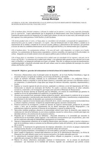 República de Colombia
Departamento del Valle del Cauca
Municipio de Buenaventura
Concejo Municipal
ACUERDO No. 03 DE 2001 “POR MEDIO DEL CUAL SE ADOPTA EL PLAN DE ORDENAMIENTO TERRITORIAL PARA EL
MUNICIPIO DE BUENAVENTURA, VALLE DEL CAUCA”
2.En el mediano plazo Articular armónica y eficiente la ciudad con los puertos y con las zonas especiales destinadas
para la exportación. Lograr espacialmente que la designación de Buenaventura como Zona Económica Especial de
Exportación genere procesos de integración en la ciudad (suelo urbano), de esta con su zona rural y del municipio con las
dos regiones a las cuales pertenece: la del Pacífico y la del Occidente.
3.En forma gradual entre el corto y el largo plazo se consolidará red articulada y jerarquizada de equipamientos e
infraestructuras para la ciudad, el municipio y la región. Esta red fortalecerá tanto el suelo urbano y ayudará en el
mejoramiento de la calidad y cantidad de los servicios sociales, públicos y administrativos del municipio, que permitan
el acceso de todos los ciudadanos Bonaverenses, de los de la región del Pacífico y los internacionales que se requieran.
4.En el mediano plazo, los asentamientos urbanos y los usos del suelo estén integrados y en respeto con el medio
ambiente. Los asentamientos de Buenaventura responderán a criterios sostenibles, de respeto por la bio-diversidad y la
cultura. Integrados con el medio natural a través de espacios públicos para el disfrute de los ciudadanos.
5.En el largo plazo se consolidará la estructura de la ciudad como eje articulador de las regiones y del país con la
Cuenca del Pacífico. La estructura de la ciudad (suelo urbano y de expansión) debe garantizar una cohesión con la zona
rural y el Pacífico y su integración unificada con el país y el mundo. Para ello, se requieren acciones de transformación,
complementariedad y desarrollo articulado tanto del suelo urbano como los centros poblados del municipio, los centros
urbanos del Pacífico y del Valle.
Artículo 89 . Objetivos generales del ordenamiento territorial urbano de la ciudad de Buenaventura
1 Posicionar a Buenaventura como el principal centro de desarrollo , de la Costa Pacifica Colombiana y lugar de
encuentro del país y la región del occidente, con la Cuenca del Pacifico y del mundo.
2 Lograr un territorio articulado, ordenado en su conformación urbana, coherente a las condiciones físicas y
ambientales, donde se consolide la visión de futuro colectiva y concertada, para convocar a los diferentes actores a
un compromiso y la planificación a largo plazo que integre los intereses nacionales, regionales, departamentales y
locales.
3 Impulsar su vocación regional de polo de servicios, ampliando su cobertura a nivel del departamento del Valle y
fortaleciendo su relación con municipios del Pacífico. En cuanto a servicios educativos, de salud, culturales,
recreativos, comerciales y de investigación, que tengan como epicentro el Municipio de Buenaventura.
4 Fortalecer las diversas opciones de desarrollo para los habitantes, con criterios de sostenibilidad que garantice la
equidad en el nivel de oportunidades de la población y la equidad de genero.
5 Alcanzar una economía local, generando cadenas productivas propias, aprovechando la condición de ser un puerto
de servicios regionales e internacionales para desarrollar actividades industriales y manufactureras complementarias,
para disminuir el alto índice de desempleo que se presenta en el municipio.
6. Aprovechar y capacitar el recurso humano para el desarrollo de la ciencia y tecnología, preservar la diversidad étnica
y cultural e impulsar y fomentar el deporte de competitividad regional, nacional e internacional.
6 Promover procesos de investigación y estudio de opciones de negocios internacionales, producción de mercados
verdes, y otros, que le permitan conjuntamente con los demás municipios del Pacífico Biogeográfico y las
gobernaciones respectivas, gestionar el bienestar de sus habitantes y mejorar la calidad de vida.
7 Aprovechar mediante programas educativos la potencialidad cultural como factor de desarrollo, para mejorar las
condiciones de vida de los habitantes, la convivencia ciudadana, rescatar los valores éticos y morales para lograr una
identidad colectiva y de construcción de un proyecto colectivo.
8 Propender por el sostenimiento de sus habitantes , ofreciendo alternativas a la comunidad que encuentre la
satisfacción de sus necesidades, dando respuesta a las condiciones socioeconómicas que son prioritarias, para velar
por las condiciones adecuadas de habitabilidad y permanencia en el municipio.
9 Adecuar el planeamiento urbanístico de la ciudad de Buenaventura, para articular y ayudar a resolver soluciones a
parte de los problemas rurales en armonía con las diferentes políticas rurales del territorio y de las comunidades que
allí se asientan.
10 Direccionar la localización de aglomeraciones de empresas industriales y de servicios en parques empresariales
estratégicamente ubicados, en concordancia con el desarrollo urbano del municipio.
11 Velar por el perfeccionamiento y racionalidad en la inversión pública y privada en el territorio urbano .
12 Hacer cumplir la legislación y normatividad urbanística por parte de la Administración Municipal y su oficina de
Planeación, las cuales deberán contar con los recursos necesarios y los medios adecuados para esto.
13 La administración municipal deberá tener voluntad política, reflejada en programas y acciones que se deben
emprender para conseguir los objetivos perseguidos.
14 Mejorar los efectos urbanísticos municipales mediante el fortalecimiento de un sistema de planificación
comunitario que funcionará en la totalidad del territorio, logrando una coordinación que permita avanzar
.
41
 