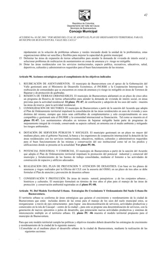 República de Colombia
Departamento del Valle del Cauca
Municipio de Buenaventura
Concejo Municipal
ACUERDO No. 03 DE 2001 “POR MEDIO DEL CUAL SE ADOPTA EL PLAN DE ORDENAMIENTO TERRITORIAL PARA EL
MUNICIPIO DE BUENAVENTURA, VALLE DEL CAUCA”
rápidamente en la solución de problemas urbanos y rurales iniciando desde la unidad de la problemática, estas
organizaciones deben ser sencillas y flexibles para mejorar la capacidad de gestión municipal.
15 Delimitar las áreas de expansión de tierras urbanizables para atender la demanda de vivienda de interés social y
solucionar problemas de reubicacion de asentamientos en zonas de amenaza y/o riesgo no mitigable.
16 Dotar las áreas residenciales con los servicios institucionales, espacio publica, recreativos, educativos, salud,
deportivos, culturales y administrativos requeridos para el buen funcionamiento de las mismas.
Artículo 90. Acciones estratégicas para el cumplimiento de los objetivos indicados
1. REUBICACIÓN DE ASENTAMIENTOS. El municipio de Buenaventura con el apoyo de la Gobernación del
Valle gestionará ante el Ministerio de Desarrollo Económico, el INURBE y la Cooperación Internacional la
reubicación de comunidades que se encuentren en zonas de amenaza y/o riesgo no mitigable en áreas de Terrenos de
Bajamar y de protección de quebradas.
2. RESERVA DE TIERRAS URBANIZABLES. El municipio de Buenaventura adelantará en un plazo de cinco años
un programa de Reserva de tierras urbanizables para atender la demanda de vivienda de interés social, en áreas
previstas para la actividad residencial. El plano PU-07, de zonificación y adopción de los usos del suelo - muestra
las áreas de reserva para la actividad residencial.
3. CONSOLIDACIÓN DE SECTORES. El municipio de Buenaventura a partir de la sanción del Acuerdo que adopta
el Plan de Ordenamiento territorial impulsará la consolidación de las áreas residenciales en usos de vivienda y usos
distintos del mismo, siempre que éstos sean calificables de complementarios y solo excepcionalmente en usos
compatibles y gestionará ante el INURBE y la comunidad internacional su financiación. Tal como se muestra en el
plano PU-07. Los asentamientos ubicados en terrenos de bajamar mitigable harán parte de programas de
mejoramiento integral de vivienda, conservando su aspecto cultural, en armonía con el medio ambiente y mitigando
los riesgos ambientales.
4. DOTACIÓN DE SERVICIOS PÚBLICOS Y SOCIALES. El municipio gestionará en un plazo no mayor del
mediano plazo, ante el gobierno Nacional, la banca y los organismos de cooperación internacional la dotación de las
áreas residenciales con los servicios institucionales, educativos, médicos, culturales y administrativos requeridos
para el buen funcionamiento de las mismas y conservación del uso institucional como tal en los predios y
edificaciones donde se presenta en la actualidad. Ver plano PU-06.
5. POTENCIAL INDUSTRIAL Y COMERCIAL. El municipio de Buenaventura a partir de la sanción del Acuerdo
que adopta el Plan de Ordenamiento territorial impulsará la promoción del potencial industrial y comercial del
municipio y fortalecimiento de las fuentes de trabajo consolidadas, mediante el fomento a las actividades de
construcción de espacios y edificios adecuados.
6. REALIZACION DEL PLAN DE PREVENCION Y ATENCION DE DESASTRES. Con base en los planos de
amenazas y riegos realizados por la Oficina del CLE con la asesoría del OSSO, en un plazo de tres años se debe
formular el Plan de atención y prevención de desastres urbano
7. CONSERVACIÓN Y PROTECCIÓN. De áreas de interés natural, paisajisticos y de los conjuntos urbanos ,
históricos y culturales. El municipio formulará en término de tres años el plan para el manejo de las áreas de
protección y conservación ambiental registradas en el plano PU-08.
Artículo 91. Del Modelo Territorial Urbano. Estrategias De Crecimiento Y Ordenamiento Del Suelo Urbano De
Buenaventura.
El territorio urbano se conforma de áreas estratégicas que guiaran el crecimiento y reordenamiento de la ciudad de
Buenaventura que están incluidas dentro de las zonas para el manejo de los usos del suelo municipal estos, se
reorganizaran a través de ejes estructurantes para lograr una desconcentración de servicios, actividades productivas y
comerciales en la isla de Cascajal – centro de la ciudad -, para esto se propone una descentralización de servicios, con la
generación de nuevos epicentros o polos de desarrollo, que potenciarán nuevas actividades productivas y sistemas de
interconexión múltiple en el territorio urbano. EL plano PU -06 muestra el modelo territorial propuesto para el
municipio de Buenaventura.
Para que este modelo territorial cumpla las políticas y objetivos trazados deberá desarrollar las estrategias de crecimiento
y reordenamiento de la ciudad de la siguiente manera:
1.Consolidar en el mediano plazo el desarrollo urbano de la ciudad de Buenaventura, mediante la realización de las
siguientes acciones:
.
42
 