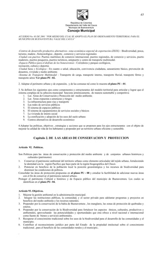 República de Colombia
Departamento del Valle del Cauca
Municipio de Buenaventura
Concejo Municipal
ACUERDO No. 03 DE 2001 “POR MEDIO DEL CUAL SE ADOPTA EL PLAN DE ORDENAMIENTO TERRITORIAL PARA EL
MUNICIPIO DE BUENAVENTURA, VALLE DEL CAUCA”
-Centros de desarrollo productivo alternativos- zona económica especial de exportación-(ZEEE) : Biodiversidad, pesca,
turismo, madera , biotecnológica , deporte , comercio y servicios regionales
-Ciudad con puertos: Puertos marítimos de comercio internacional, puertos regionales, de comercio y servicios, puerto
maderero, puertos pesqueros, puertos turísticos, antepuerto y centro de transporte multimodal.
-Espacio Público para el disfrute de los bonaverenses : Corredores y parques ecológicos,
recreación, cultura y deportes
-Ciudad Sana y Ecológica : En cuanto a salud, educación, convivencia ciudadana, saneamiento básico, prevención de
desastres, vivienda y medio ambiente.
-Sistema de Transporte Multimodal : Transporte de carga, transporte interno, transporte fluvial, transporte férreo y
transporte aéreo Ver plano PU -02.
2. Adoptar el perímetro urbano y de expansión, y de las comunas tal como lo muestra el plano PU - 01.
3. Se definen los siguientes ejes como componentes y estructurantes del modelo territorial para articular y lograr que el
sistema complejo de la cabecera municipal funcione armónicamente, de manera sustentable y competitiva
1. Las Areas de Conservación y Protección del medio ambiente.
2. Las Áreas expuestas a amenazas y riesgos
3. La infraestructura para vías y transporte
4. Las redes de servicios públicos
5. El sistema de espacios públicos
6. El sistema de equipamientos de servicios sociales y básicos
7. La vivienda de interés social
8. La zonificación y adopción de los usos del suelo urbano
9. Centros alternativos de desarrollo económico
4.Adoptar las políticas, objetivos , estrategias y acciones que se proponen para los ejes estructurantes con el objeto de
mejorar la calidad de vida de los habitantes y propender por un territorio urbano eficiente y sostenible.
Capitulo 2. DE LAS AREAS DE CONSERVACION Y PROTECCION
Artículo 92. Políticas.
Son Políticas para las áreas de conservación y protección del medio ambiente y de conjuntos urbanos históricos y
culturales (patrimonio)
1. Conservar el patrimonio ambiental del territorio urbano como elemento articulador del tejido urbano, fortaleciendo
la identidad con la región Pacífico que hace parte de la región biogeográfica del Chocó.
2. Potenciar en beneficio de la población local la posición geoestratégica y los recursos de biodiversidad para
disminuir las condiciones de pobreza.
Consolidar las áreas de protección propuestas en al plano PU - 08 y estudiar la factibilidad de adicionar nuevas áreas
con el fin de conservar el patrimonio natural urbano.
Proteger el patrimonio Cultural e histórico y de Espacio público del municipio de Buenaventura. Los cuales se
identifican en el plano PU- 04.
Artículo 93. Objetivos.
1. Mejorar la gestión ambiental en la administración municipal.
2. Integrar las instituciones públicas, la comunidad, y el sector privado para adelantar programas y proyectos en
beneficio del medio ambiente y los recursos naturales.
3. Propender por la conservación de la bahía de Buenaventura , los manglares, las zonas de protección de quebradas y
esteros.
4. Propender por la conservación de la Biodiversidad para fortalecer los aspectos étnicos, culturales, productivos y
ambientales, aprovechando las potencialidades y oportunidades que ésta ofrece a nivel nacional e internacional
como fuente de bienes y servicios ambientales.
5. Recuperar el conocimiento tradicional sobre los usos de la biodiversidad para el desarrollo de las comunidades y el
municipio.
6. Contribuir al reconocimiento jurídico por parte del Estado de la propiedad intelectual sobre el conocimiento
tradicional , para el beneficio de las comunidades rurales y el municipio..
.
43
 