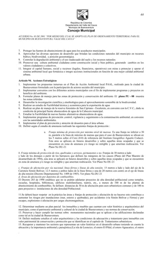 República de Colombia
Departamento del Valle del Cauca
Municipio de Buenaventura
Concejo Municipal
ACUERDO No. 03 DE 2001 “POR MEDIO DEL CUAL SE ADOPTA EL PLAN DE ORDENAMIENTO TERRITORIAL PARA EL
MUNICIPIO DE BUENAVENTURA, VALLE DEL CAUCA”
7. Proteger las fuentes de abastecimiento de agua para los acueductos municipales.
8. Aprovechar las diversas opciones de desarrollo que brindan las condiciones naturales del municipio en recursos
hídrico, biodiversidad, y posición geoestratégica.
9. Controlar la degradación ambiental y el uso inadecuado del suelo y los recursos naturales.
10. Promover una cultura ambiental ciudadana como construcción social y bien publico, generando cambios en los
valores ciudadanos y colectivos.
11. Integrar el capital humano, social y recursos (legales, financieros, operativos) con miras a potenciar y operar el
sistema ambiental local que fortalezca e integre acciones institucionales en función de una mejor calidad ambiental
urbana.
Artículo 94. Acciones Estratégicas
1. Implementar las propuestas inmersas en el Plan de Acción Ambiental local PAAL, realizado para la ciudad de
Buenaventura formulado con la participación de actores sociales del municipio.
2. Implementar convenios con los diferentes actores municipales con el fin de implementar programas y proyectos en
beneficio del ambiente.
3. Formular planes de manejo para las zonas de protección y conservación del ambiente. El plano PU - 08 muestra
las zonas referidas.
4. Desarrollar la investigación científica y etnobiológica para el aprovechamiento sostenible de la biodiversidad.
5. Realizar un estudio de Factibilidad técnica y económica para la exportación de agua
6. Realizar un plan de manejo de la reserva forestales de San Cipriano - Escalerete, en convenio con la C.V.C., dada su
condición de principal fuente abastecedora de agua de la Cabecera municipal.
7. Estudiar la Factibilidad de nuevas fuentes alternativas abastecedoras de agua.
8. Implementar programas de prevención ,control, vigilancia y seguimiento a la contaminación ambiental, en convenio
con las autoridades ambientales.
9. Implementar el plan de prevención y atención de desastres para el área urbana
10. Definir según el estudio de amenazas realizado las siguientes franjas de protección :
a. Franja mínima de protección por máximo nivel de mareas. Es una franja no inferior a 30
m, paralela a la línea de máximo de mareas que para el caso de Buenaventura se ubican en
los 5 metros sobre el Cero (0.0) de referencia del Instituto Geográfico Agustín Codazzi.
Esta area se aplicara en futuros desarrollos y sobre aquellas áreas ocupadas y que se
encuentren en zona de amenaza y/o riesgo no mitigble y que ameritan reubicación. Ver
Plano No DU-21
b.
b. Franja mínima de protección de ríos, quebradas y arroyos, permanentes o no. Franjas de 30 metros a lado
y lado de los drenajes a partir de los barrancos que definen las márgenes de los cauces (Plano del Plan Maestro de
alcantarillado de 1994), esta área se aplicará en futuros desarrollos y sobre aquellas áreas ocupadas y que se encuentren
en zona de amenaza y/o riesgo no mitigble y que ameritan reubicación. Ver Plano No DU-21
c. Franjas de afectación por vía nacional, línea férrea y líneas de alta tensión. 15 metros a lado y lado del eje de la
Carretera Simón Bolívar; 12.5 metros a ambos lados de la línea férrea y una de 20 metros con centro en el eje de líneas
de alta tensión (Decreto Departamental No. 1409 de 1985). Ver plano No.DU-21
d. Áreas de afectación por depósitos de combustibles.
El Decreto 283 de 1990 establece que no se podrán adelantar proyectos de alta densidad poblacional como templos,
escuelas, hospitales, bibliotecas, edificios multifamiliares, teatros, etc., a menos de 100 m de las plantas de
abastecimiento de combustibles. Se definen distancias de 30 m de afectación para usos urbanísticos comunes y de 100 m
para proyectos o instalaciones de alta densidad Poblacional.
11.Se deberá hacer respetar en la práctica las áreas y franjas de protección y afectación de no hacerse esto contribuye a
aumentar los riesgos por inundaciones (mar, esteros y quebradas), por accidentes (vía Simón Bolívar y Férrea) y por
escapes, explosiones o afectación por cargas electromagnéticas.
12. Determinar mediante un plan parcial los inmuebles y muebles que cuentan con valor histórico y arquitectónico del
municipio, como el patrimonio ambiental y cultural de la ciudad de Buenaventura y sus normas de conservación.
13. Preservar y hacer cumplir las normas sobre monumentos nacionales que se aplican a las edificaciones declaradas
como tal en la ciudad de Buenaventura.
14. Definir mediante estudios el valor arquitectónico y las condiciones de adecuación y tratamiento para inmuebles con
valor patrimonial de conservación y protección que se identifican en el capitulo de Tratamientos urbanísticos.
15. Recuperar y mantener los sectores que representan un valor histórico en el desarrollo urbano teniendo en cuenta la
ubicación y la importancia ambiental y paisajística.(La isla de Leoncico, el estero El Piñal, el estero Aguacatico, el estero
.
44
 