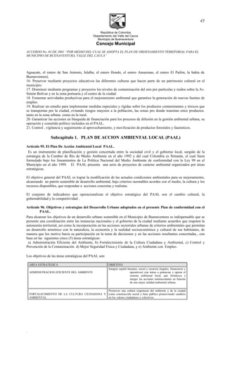 República de Colombia
Departamento del Valle del Cauca
Municipio de Buenaventura
Concejo Municipal
ACUERDO No. 03 DE 2001 “POR MEDIO DEL CUAL SE ADOPTA EL PLAN DE ORDENAMIENTO TERRITORIAL PARA EL
MUNICIPIO DE BUENAVENTURA, VALLE DEL CAUCA”
Aguacate, el estero de San Antonio, Islalba, el estero Hondo, el estero Amazonas, el estero El Pailón, la bahía de
Buenaventura).
16. Preservar mediante proyectos educativos las diferentes culturas que hacen parte de un patrimonio cultural en el
municipio.
17. Disminuir mediante programas y proyectos los niveles de contaminación del aire por partículas y ruidos sobre la Av.
Simón Bolívar y en la zona portuaria y el centro de la ciudad.
18. Fomentar actividades productivas para el mejoramiento ambiental que garantice la generación de nuevas fuentes de
empleo.
19. Realizar un estudio para implementar medidas especiales y rígidas sobre los productos contaminantes y tóxicos que
se transportan por la ciudad, evitando riesgos mayores a la población, las zonas pro donde transitan estos productos.
tanto en la zona urbana como en la rural.
20. Garantizar las acciones en búsqueda de financiación para los procesos de difusión en la gestión ambiental urbana, su
operación y cometido político incluidos en el PAAL.
21. Control , vigilancia y seguimiento al aprovechamiento, y movilizaciòn de productos forestales y faunìsticos.
Subcapitulo 1. PLAN DE ACCION AMBIENTAL LOCAL (PAAL)
Artículo 95. El Plan De Acción Ambiental Local PAAL.
Es un instrumento de planificación y gestión concertada entre la sociedad civil y el gobierno local, surgido de la
estrategia de la Cumbre de Río de Medio Ambiente en el año 1992 y del cual Colombia es firmante, el cual fuera
formulado bajo los lineamientos de La Política Nacional del Medio Ambiente de conformidad con la Ley 99 en el
Municipio en el año 1999. El PAAL presenta una serie de proyectos de carácter ambiental organizados por áreas
estratégicas.
El objetivo general del PAAL es lograr la modificación de las actuales condiciones ambientales para su mejoramiento,
alcanzando un patrón sostenible de desarrollo ambiental, bajo criterios razonables acordes con el medio, la cultura y los
recursos disponibles, que respondan a acciones concretas y realistas.
El conjunto de indicadores que operacionalizan el objetivo estratégico del PAAL son el cambio cultural, la
gobernabilidad y la competitividad .
Artículo 96. Objetivos y estrategias del Desarrollo Urbano adoptados en el presente Plan de conformidad con el
PAAL.
Para alcanzar los objetivos de un desarrollo urbano sostenible en el Municipio de Buenaventura es indispensable que se
presente una coordinación entre las instancias nacionales y el gobierno de la ciudad mediante acuerdos que respeten la
autonomía territorial, así como la incorporación en las acciones sectoriales urbanas de criterios ambientales que permitan
un desarrollo armónico con la naturaleza, la economía y la realidad socioeconómica y cultural de sus habitantes, de
manera que los motive hacia su participación en la toma de decisiones y en las acciones resultantes concertadas., con
base en las siguientes cinco (5) áreas estratégicas:
a) Administración Eficiente del Ambiente, b) Fortalecimiento de la Cultura Ciudadana y Ambiental, c) Control y
Prevención de la Contaminación d) Mejor Seguridad Física y Ciudadana, y e) Ambiente con Empleo.
Los objetivos de las áreas estratégicas del PAAL son:
AREA ESTRATEGICA OBJETIVO
ADMINISTRACION EFICIENTE DEL AMBIENTE
Integrar capital humano, social y recursos (legales, financieros y
operativos) con miras a potenciar y operar el
sistema ambiental local, que fortalezca e
integre las acciones institucionales en función
de una mejor calidad ambiental urbana.
FORTALECIMIENTO DE LA CULTURA CIUDADANA Y
AMBIENTAL
Promover una cultura respetuosa del ambiente y de la ciudad
como construcción social y bien público promoviendo cambios
en los valores ciudadanos y colectivos.
.
45
 