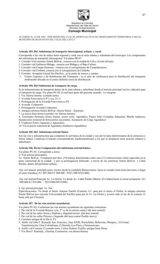 República de Colombia
Departamento del Valle del Cauca
Municipio de Buenaventura
Concejo Municipal
ACUERDO No. 03 DE 2001 “POR MEDIO DEL CUAL SE ADOPTA EL PLAN DE ORDENAMIENTO TERRITORIAL PARA EL
MUNICIPIO DE BUENAVENTURA, VALLE DEL CAUCA”
Artículo 103. Del Subsistema de transporte interregional, urbano y rural.
Corresponde a las vías de enlace Inter-regional y rural con la zona urbana y suburbana del municipio. Los componentes
del subsistema de transporte interregional. Ver plano PR-07.
1. Corredor Vial carretera Simón Bolívar , conecta con la ciudad de Cali y el resto del país.
2. Corredor vial Gallinero-Málaga , conecta con Málaga y el Bajo Calima .
3. Corredor vial Campo Hermoso , conecta con el corregimiento de Campohermoso.
4. Corredor vial Córdoba ,conecta con el corregimiento de Córdoba.
5. Corredor Acuapista Litoral Sur Pacífico , es la unión de esteros y canales
1. Centro Logístico y de distribución del Transporte , es el sitio de confluencia para la distribución del transporte
multimodal ubicado en el centro definido como de distribución.
Artículo 104. Del Subsistema de transporte de carga.
Es la infraestructura de transporte dentro de la zona urbana y suburbana donde el transito principal son los vehículos para
el transporte de carga. Ver plano PU-02 el cual hace parte del presente acuerdo. Lo integran:
1. Via Alterna Interna (costado norte)
2. Avenida Ferroviaria (c.8ª y cra, 21c ).
3. Prolongación de la Avenida Ferroviaria (c.8ª).
4. Avenida Colpuertos
5. Prolongación Avenida Colpuertos
6. Antigua carretera Simón Bolívar. (Sector Reten – Zacarías)
7. La nueva línea ferrea (corredor via Alterna Interna)
8. Terminales Portuario (Zona Insular, sector norte, Aguadulce, Puerto Solo, Complejo Industrial, Muelle maderero,
Instalaciones terminal de ferrocarriles nacionales, Aeropuerto de Carga Aguadulce)
9. Viaductos Estero Aguacate y Aguacatico.
10. Vía al puerto industrial de Aguadulce (Gallinero-Aguadulce)
Artículo 105. Del Subsistema arterial básico
Son las vías e infraestructura que componen la red básica de la ciudad y son por lo tanto determinantes de la estructura y
forma urbana. Canalizan el transito correspondiente fundamentalmente a los que se desplazan entre sectores urbanos y
suburbanos.
Artículo 106. De los Componentes del subsistema arterial básico.
Ver plano PU-02. Corresponde a éstos:
a- Vías arterias principales:
Av. Simón Bolívar : Compuesto por diez (10) tramos determinados entre once (11) intersecciones viales especiales en la
parte continental de la ciudad; y por su prolongación bifurcada a través de las carreteras Simón Bolívar y Cabal
Pombo, dentro del perímetro urbano.
-Eje vial arterial principal norte, recorre desde la ciudadela Buenaventura hacia el costado norte hasta desviarse y llegar
al estero Gamboa ( E1´007.000-E1´008.000 - N921.500-N923.000)
-Eje vial arterial Principal Av. La Gloria, Va desde Av. Cabal Pombo (Barrio. El Caldas) hasta el actual aeropuerto. (E1
´009.000-E1´010.000 - N914.000-N919.000).
b. Eje arterial principal Av. Sur :
Especificaciones: Va desde el barrio Antonio Nariño (Comuna 11) pasa por el estero el Pailón, la antigua carretera
Simón Bolívar por cercanía Universidad del Pacífico pasa por la Av. La Gloria y recorre todo el sur de la comuna 12
hasta salir por Citronela.
Artículo 107. De las vías arterias secundarias.
Ver plano PU-02. Conforman las vías arterias secundarias las siguientes estructuras:
1. Par vial de la Avenida Boyacá (cra. 5ª ) y de la carrera cuarta ( del área central).
2. Par vial de las calles Sexta y Séptima y diagonal tercera (del área central)
3. Par vial de las calles Primera y Segunda (del área central Pueblo nuevo)
4. Carretera antigua de la Isla (c.5ª).
5. Anillo vial John F. Kennedy San. Francisco, Juan XXIII, Rockefeller, Bellavista, Olímpico, El Cristal,
Transformación, Gran Colombiana, El Dorado, Los Pinos y Panamericano. .
6. Anillo vial Comuna 12 costado norte, Carlos Holmes Trujillo, antigua línea férrea.
7. Via Jhon F. Kennedy , Glorieta, Cementerio, via alterna Interna.
.
47
 