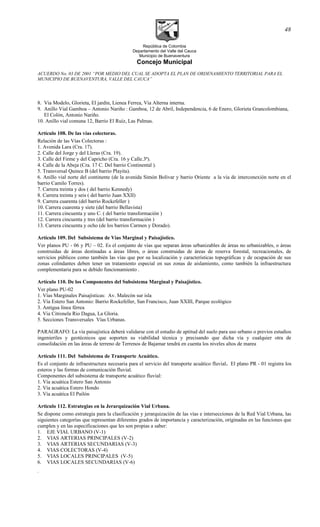 República de Colombia
Departamento del Valle del Cauca
Municipio de Buenaventura
Concejo Municipal
ACUERDO No. 03 DE 2001 “POR MEDIO DEL CUAL SE ADOPTA EL PLAN DE ORDENAMIENTO TERRITORIAL PARA EL
MUNICIPIO DE BUENAVENTURA, VALLE DEL CAUCA”
8. Via Modelo, Glorieta, El jardin, Lienea Ferrea, Via Alterna interna.
9. Anillo Vial Gamboa – Antonio Nariño : Gamboa, 12 de Abril, Independencia, 6 de Enero, Glorieta Grancolombiana,
El Colón, Antonio Nariño.
10. Anillo vial comuna 12, Barrio El Ruíz, Las Palmas.
Artículo 108. De las vías colectoras.
Relación de las Vías Colectoras :
1. Avenida Lara (Cra. 17).
2. Calle del Jorge y del Lleras (Cra. 19).
3. Calle del Firme y del Capricho (Cra. 16 y Calle.3ª).
4. Calle de la Abeja (Cra. 17 C. Del barrio Continental ).
5. Transversal Quince B (del barrio Playita).
6. Anillo vial norte del continente (de la avenida Simón Bolivar y barrio Oriente a la vía de interconexión norte en el
barrio Camilo Torres).
7. Carrera treinta y dos ( del barrio Kennedy)
8. Carrera treinta y seis ( del barrio Juan XXII)
9. Carrera cuarenta (del barrio Rockefeller )
10. Carrera cuarenta y siete (del barrio Bellavista)
11. Carrera cincuenta y uno C. ( del barrio transformación )
12. Carrera cincuenta y tres (del barrio transformación )
13. Carrera cincuenta y ocho (de los barrios Carmen y Dorado).
Artículo 109. Del Subsistema de Vías Marginal y Paisajístico.
Ver planos PU - 06 y PU – 02. Es el conjunto de vías que separan áreas urbanizables de áreas no urbanizables, o áreas
construidas de áreas destinadas a áreas libres, o áreas construidas de áreas de reserva forestal, recreacionales, de
servicios públicos como también las vías que por su localización y características topográficas y de ocupación de sus
zonas colindantes deben tener un tratamiento especial en sus zonas de aislamiento, como también la infraestructura
complementaria para se debido funcionamiento .
Artículo 110. De los Componentes del Subsistema Marginal y Paisajístico.
Ver plano PU-02
1. Vías Marginales Paisajísticas: Av. Malecón sur isla
2. Vía Estero San Antonio: Barrio Rockefeller, San Francisco, Juan XXIII, Parque ecológico
3. Antigua línea férrea
4. Via Citronela Rio Dagua, La Gloria.
5. Secciones Transversales Vías Urbanas.
PARAGRAFO: La vía paisajística deberá validarse con el estudio de aptitud del suelo para uso urbano o previos estudios
ingenieriles y geotécnicos que soporten su viabilidad técnica y precisando que dicha vía y cualquier otra de
consolidación en las áreas de terreno de Terrenos de Bajamar tendrá en cuenta los niveles altos de marea
Artículo 111. Del Subsistema de Transporte Acuático.
Es el conjunto de infraestructura necesaria para el servicio del transporte acuático fluvial. El plano PR - 01 registra los
esteros y las formas de comunicación fluvial.
Componentes del subsistema de transporte acuático fluvial:
1. Vía acuática Estero San Antonio
2. Vía acuática Estero Hondo
3. Vía acuática El Pailón
Articulo 112. Estrategias en la Jerarquización Vial Urbana.
Se dispone como estrategia para la clasificación y jerarquización de las vías e intersecciones de la Red Vial Urbana, las
siguientes categorías que representan diferentes grados de importancia y caracterización, originadas en las funciones que
cumplen y en las especificaciones que les son propias a saber:
1. EJE VIAL URBANO (V-1)
2. VIAS ARTERIAS PRINCIPALES (V-2)
3. VIAS ARTERIAS SECUNDARIAS (V-3)
4. VIAS COLECTORAS (V-4)
5. VIAS LOCALES PRINCIPALES (V-5)
6. VIAS LOCALES SECUNDARIAS (V-6)
.
48
 