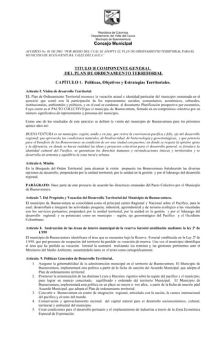 República de Colombia
Departamento del Valle del Cauca
Municipio de Buenaventura
Concejo Municipal
ACUERDO No. 03 DE 2001 “POR MEDIO DEL CUAL SE ADOPTA EL PLAN DE ORDENAMIENTO TERRITORIAL PARA EL
MUNICIPIO DE BUENAVENTURA, VALLE DEL CAUCA”
TITULO II COMPONENTE GENERAL
DEL PLAN DE ORDENAMIENTO TERRITORIAL
CAPÍTULO 1. Políticas, Objetivos y Estrategias Territoriales.
Artículo 5. Visión de desarrollo Territorial.
EL Plan de Ordenamiento Territorial reconoce la vocación actual e identidad particular del municipio sustentada en el
ejercicio que contó con la participación de los representantes sociales, comunitarios, económicos, culturales,
institucionales, ambientales y políticos, y en el cual se condensa el documento Planificación prospectiva por escenarios,
Cuyo cierre es el PACTO COLECTIVO por el municipio de Buenaventura, firmado en un compromiso colectivo por un
número significativo de representantes y personas del municipio.
Como uno de los resultados de este ejercicio se definió la visión del municipio de Buenaventura para los próximos
quince años así:
BUENAVENTURA es un municipio- región, unido y en paz, que revive la convivencia pacífica y feliz, eje del desarrollo
regional, que aprovecha las condiciones naturales, de biodiversidad, de biotecnología y geoestratégicas, y que potencia
para el beneficio de los Bonaverenses su condición de ser una ciudad con puertos; en donde se respeta la opinión ajena
y la diferencia, en donde se hacen realidad las ideas y proyectos colectivos para el desarrollo general, se fortalece la
identidad cultural del Pacífico, se garantizan los derechos humanos y reivindicaciones étnicas y territoriales y se
desarrolla en armonía y equilibrio la zona rural y urbana.
Artículo 6. Misión.
En la Búsqueda del Orden Territorial, para alcanzar la visión propuesta los Bonaverenses fortalecerán las diversas
opciones de desarrollo, propenderán por la unidad territorial, por la unidad en la gestión y por el liderazgo del desarrollo
regional.
PARÁGRAFO: Hace parte de este proyecto de acuerdo las directrices emanadas del Pacto Colectivo por el Municipio
de Buenaventura.
Artículo 7. Del Propósito y Vocación del Desarrollo Territorial del Municipio de Buenaventura.
El municipio de Buenaventura se consolidará como el principal centro Regional y Nacional sobre el Pacífico, para lo
cual: desarrollará e integrará las actividades pesquera, industrial, agroindustrial y de turismo ecológico a las vinculadas
con los servicios portuarios; propenderá por la unidad territorial, por la unidad en la gestión y por el liderazgo del
desarrollo regional: y se potenciará como un municipio – región, eje geoestratégico del Pacífico y el Occidente
Colombiano.
Artículo 8. Sustracción de las áreas de interés municipal de la reserva forestal establecida mediante la ley 2ª de
1.959
El municipio de Buenaventura identificara el área que se encuentra bajo la Reserva Forestal establecida en la Ley 2ª de
1.959, que por procesos de ocupación del territorio ha perdido su vocación de reserva. Una vez el municipio identifique
el área que ha perdido su vocación forestal la sustraerá realizando los tramites y las gestiones pertinentes ante el
Ministerio del Medio Ambiente, sustentándolo tanto en el texto como cartográficamente.
Artículo. 9. Políticas Generales de Desarrollo Territorial.
1. Asegurar la gobernabilidad de la administración municipal en el territorio de Buenaventura. El Municipio de
Buenaventura, implementará esta política a partir de la fecha de sanción del Acuerdo Municipal, que adopta el
Plan de ordenamiento territorial.
2. Promover la armonización de las distintas Leyes y Decretos vigentes sobre la región del pacífico y el municipio,
para lograr un manejo concertado, equilibrado y ordenado del territorio Municipal. El Municipio de
Buenaventura, implementará esta política en un plazo no mayor a tres años, a partir de la fecha de sanción pdel
Acuerdo Municipal, que adopta el Plan de ordenamiento territorial.
3. Convertir a Buenaventura en centro de integración regional, articulado con la nación, la cuenca internacional
del pacífico y el resto del mundo.
4. Conservación y aprovechamiento racional del capital natural para el desarrollo socioeconómico, cultural,
territorial y ambiental del municipio.
5. Crear condiciones para el desarrollo portuario y el emplazamiento de industrias a través de la Zona Económica
Especial de Exportación.
 