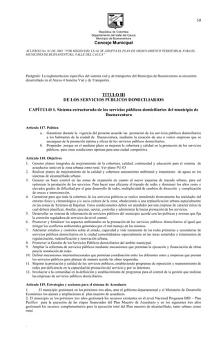 República de Colombia
Departamento del Valle del Cauca
Municipio de Buenaventura
Concejo Municipal
ACUERDO No. 03 DE 2001 “POR MEDIO DEL CUAL SE ADOPTA EL PLAN DE ORDENAMIENTO TERRITORIAL PARA EL
MUNICIPIO DE BUENAVENTURA, VALLE DEL CAUCA”
Parágrafo: La reglamentación específica del sistema vial y de transportes del Municipio de Buenaventura se encuentra
desarrollado en el Anexo 4 Sistema Vial y de Transportes.
TITULO III
DE LOS SERVICIOS PÚBLICOS DOMICILIARIOS
CAPÍTULO 1. Sistema estructurado de los servicios públicos domiciliarios del municipio de
Buenaventura
Articulo 117. Política
a. Garantizar durante la vigencia del presente acuerdo las prestación de los servicios públicos domiciliarios
a los habitantes de la ciudad de Buenaventura, mediante la creación de una o varios empresas que se
encarguen de la prestación óptima y eficaz de los servicios públicos domiciliarios.
b. Propender porque en el mediano plazo se mejoren la cobertura y calidad en la prestación de los servicios
públicos, para crear condiciones óptimas para una ciudad competitiva.
Artículo 118. Objetivos
1. Generar planes integrales de mejoramiento de la cobertura, calidad, continuidad y educación para el sistema de
acueductos tanto en la zona urbana como rural. Ver plano PU-03
2. Realizar planes de mejoramiento de la calidad y cobertura saneamiento ambiental y tratamiento de aguas en los
sistemas de alcantarillado urbano .
3. Generar un buen control en las zonas de expansión en cuanto al nuevo esquema de trazado urbano, para así
optimizar la prestación de los servicios. Para hacer mas eficiente el trazado de redes y disminuir los altos costo y
elevados grados de dificultad por el gran desarrollo de redes, multiplicidad de cambios de dirección y complicación
de cruces e interconexión.
4. Garantizar para que toda la cobertura de los servicios públicos se realice atendiendo técnicamente las realidades del
entorno físico y climatológico y/o socio cultura de la zona; obedeciendo a una replanificación urbana especialmente
en las zonas de Terrenos de Bajamar. Estos condicionantes deben ser atendidos por una empresa de carácter mixto la
cual deberá planificar, diseñar, ejecutar, operar, controlar y administrar la buena prestación de los servicios.
5. Desarrollar un sistema de información de servicios públicos del municipio acorde con las políticas y normas que fija
la comisión reguladora de servicios de nivel central.
6. Promover y fortalecer los aspectos ambientales en la prestación de los servicios públicos domiciliarios al igual que
mitigar los conflictos ambientales generados por el mal manejo de los mismos.
7. Adelantar estudios y controles sobre el estado, capacidad y vida remanente de las redes primarias y secundarias de
servicios públicos domiciliarios en la ciudad consolidándose especialmente en las áreas sometidas a tratamientos de
regularización, redensificación y renovación urbana.
8. Promover la Gestión de los Servicios Públicos domiciliarios del ámbito municipal.
9. Ampliar la cobertura de servicios públicos mediante mecanismos que permitan la ejecución y financiación de obras
para la instalación de redes.
10. Definir mecanismos interinstitucionales que permitan coordinación entre los diferentes entes y empresas que prestan
los servicios públicos para planear de manera acorde las obras requeridas.
11. Mejorar la prestación y calidad de los servicios públicos, estableciendo programas de reposición y mantenimiento de
redes por deficiencia en la capacidad de prestación del servicio y por su deterioro.
12. Involucrar a la comunidad en la definición y establecimiento de programas para el control de la gestión que realizan
las empresas de servicios públicos domiciliarios.
Articulo 119. Estrategias y acciones para el sistema de Acueducto
1. El municipio gestionará en los próximos tres años, ante el gobierno departamental y el Ministerio de Desarrollo
Económico los ajustes y ampliaciones al plan maestro de acueducto.
2. El municipio en los próximos tres años gestionará los recursos existentes en el nivel Nacional Programa BID – Plan
Pacífico para la ejecución de las etapas financiadas del Plan Maestro de Acueducto y en los siguientes tres años
gestionará los recursos complementarios para la ejecución total del Plan maestro de alcantarillado, tanto urbano como
rural.
.
50
 