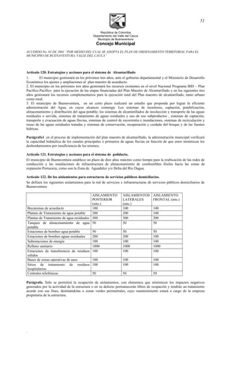 República de Colombia
Departamento del Valle del Cauca
Municipio de Buenaventura
Concejo Municipal
ACUERDO No. 03 DE 2001 “POR MEDIO DEL CUAL SE ADOPTA EL PLAN DE ORDENAMIENTO TERRITORIAL PARA EL
MUNICIPIO DE BUENAVENTURA, VALLE DEL CAUCA”
Articulo 120. Estrategias y acciones para el sistema de Alcantarillado
1. El municipio gestionará en los próximos tres años, ante el gobierno departamental y el Ministerio de Desarrollo
Económico los ajustes y ampliaciones al plan maestro de acueducto.
2. El municipio en los próximos tres años gestionará los recursos existentes en el nivel Nacional Programa BID – Plan
Pacífico Pacífico para la ejecución de las etapas financiadas del Plan Maestro de Alcantarillado y en los siguientes tres
años gestionará los recursos complementarios para la ejecución total del Plan maestro de alcantarillado, tanto urbano
como rural.
3. El municipio de Buenaventura, en un corto plazo realizará un estudio que propenda por lograr la eficiente
administración del Agua, en cuyos alcances contenga: Los sistemas de monitores, captación, potabilización,
almacenamiento y distribución del agua potable; los sistemas de alcantarillados de recolección y transporte de las aguas
residuales o servida, sistemas de tratamiento de aguas residuales y uso de uso subproductos , sistemas de captación,
transporte y evacuación de aguas lluvias, sistemas de control de escorrentía e inundaciones, sistemas de recirculación y
reuso de las aguas residuales tratadas y sistemas de conservación, recuperación y cuidado del bosque y de las fuentes
hídricas.
Parágrafo1. en el proceso de implementación del plan maestro de alcantarillado, la administración municipal verificará
la capacidad hidráulica de los canales principales o primarios de aguas lluvias en función de que estos minimicen los
desbordamientos por insuficiencia de los mismos.
Articulo 121. Estrategias y acciones para el sistema de poliducto.
El municipio de Buenaventura establece un plazo de diez años máximo como tiempo para la reubicación de las redes de
conducción y las instalaciones de infraestructura de almacenamiento de combustibles fósiles hacia las zonas de
expansión Porturaria, como son la Zona de Aguadulce y/o Delta del Río Dagua.
Artículo 122. De los aislamientos para estructuras de servicios públicos domiciliarios.
Se definen los siguientes aislamientos para la red de servicios e infraestructuras de servicios públicos domiciliarios de
Buenaventura
AISLAMIENTO
POSTERIOR
(mts.)
AISLAMIENTOS
LATERALES
(mts.)
AISLAMIENTO
FRONTAL (mts.)
Bocatomas de acueducto 100 100 100
Plantas de Tratamiento de agua potable 200 200 100
Plantas de Tratamiento de agua residuales 300 300 200
Tanques de almacenamiento de agua
potable
50 50 50
Estaciones de bombeo agua potable 50 50 50
Estaciones de bombeo aguas residuales 200 200 100
Subestaciones de energía 100 100 100
Relleno sanitario 1000 1000 1000
Estaciones de transferencia de residuos
sólidos
100 100 100
Bases de zonas operativas de aseo 100 100 100
Sitios de tratamiento de residuos
hospitalarios
100 100 100
Centrales telefónicas 50 50 50
Parágrafo. Sólo se permitirá la ocupación de aislamientos, con elementos que minimicen los impactos negativos
generados por la actividad de la estructura o en su defecto permanecerán libres de ocupación y tendrán un tratamiento
acorde con sus fines, destinándolas a zonas verdes perimetrales, cuyo mantenimiento estará a cargo de la empresa
propietaria de la estructura.
.
51
 
