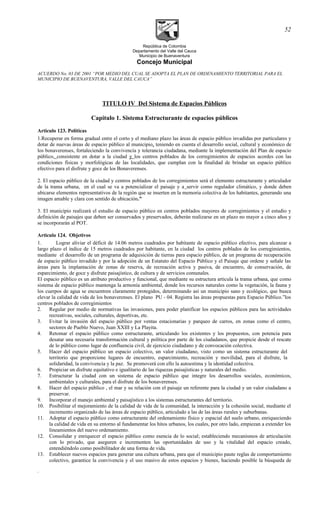 República de Colombia
Departamento del Valle del Cauca
Municipio de Buenaventura
Concejo Municipal
ACUERDO No. 03 DE 2001 “POR MEDIO DEL CUAL SE ADOPTA EL PLAN DE ORDENAMIENTO TERRITORIAL PARA EL
MUNICIPIO DE BUENAVENTURA, VALLE DEL CAUCA”
TITULO IV Del Sistema de Espacios Públicos
Capitulo 1. Sistema Estructurante de espacios públicos
Articulo 123. Políticas
1.Recuperar en forma gradual entre el corto y el mediano plazo las áreas de espacio público invadidas por particulares y
dotar de nuevas áreas de espacio público al municipio, teniendo en cuenta el desarrollo social, cultural y económico de
los bonaverenses, fortaleciendo la convivencia y tolerancia ciudadana, mediante la implementación del Plan de espacio
público, consistente en dotar a la ciudad y los centros poblados de los corregimientos de espacios acordes con las
condiciones físicas y morfológicas de las localidades, que cumplan con la finalidad de brindar un espacio público
efectivo para el disfrute y goce de los Bonaverenses.
2. El espacio público de la ciudad y centros poblados de los corregimientos será el elemento estructurante y articulador
de la trama urbana, en el cual se va a potencializar el paisaje y a servir como regulador climático, y donde deben
ubicarse elementos representativos de la región que se inserten en la memoria colectiva de los habitantes, generando una
imagen amable y clara con sentido de ubicación.”
3. El municipio realizará el estudio de espacio público en centros poblados mayores de corregimientos y el estudio y
definición de paisajes que deben ser conservados y preservados, deberán realizarse en un plazo no mayor a cinco años y
se incorporarán al POT.
Articulo 124. Objetivos
1. Lograr aliviar el déficit de 14.06 metros cuadrados por habitante de espacio público efectivo, para alcanzar a
largo plazo el índice de 15 metros cuadrados por habitante, en la ciudad los centros poblados de los corregimientos,
mediante el desarrollo de un programa de adquisición de tierras para espacio público, de un programa de recuperación
de espacio público invadido y por la adopción de un Estatuto del Espacio Público y el Paisaje que ordene y señale las
áreas para la implantación de zonas de reserva, de recreación activa y pasiva, de encuentro, de conservación, de
esparcimiento, de goce y disfrute paisajístico, de cultura y de servicios comunales.
El espacio público es un atributo productivo y funcional, que mediante su estructura articula la trama urbana, que como
sistema de espacio público mantenga la armonía ambiental, donde los recursos naturales como la vegetación, la fauna y
los cuerpos de agua se encuentren claramente protegidos, determinando así un municipio sano y ecológico, que busca
elevar la calidad de vida de los bonaverenses. El plano PU - 04. Registra las áreas propuestas para Espacio Público.”los
centros poblados de corregimientos
2. Regular por medio de normativas las invasiones, para poder planificar los espacios públicos para las actividades
recreativas, sociales, culturales, deportivas, etc.
3. Evitar la invasión del espacio público por ventas estacionarias y parqueo de carros, en zonas como el centro,
sectores de Pueblo Nuevo, Juan XXIII y La Playita.
4. Retomar el espacio público como estructurante, articulando los existentes y los propuestos, con potencia para
desatar una necesaria transformación cultural y política por parte de los ciudadanos, que propicie desde el rescate
de lo público como lugar de confluencia civil, de ejercicio ciudadano y de convocación colectiva.
5. Hacer del espacio público un espacio colectivo, un valor ciudadano, visto como un sistema estructurante del
territorio que proporcione lugares de encuentro, esparcimiento, recreación y movilidad, para el disfrute, la
solidaridad, la convivencia y la paz. Se promoverá con ello la autoestima y la identidad colectiva.
6. Propiciar un disfrute equitativo e igualitario de las riquezas paisajísticas y naturales del medio.
7. Estructurar la ciudad con un sistema de espacio público que integre los desarrollos sociales, económicos,
ambientales y culturales, para el disfrute de los bonaverenses.
8. Hacer del espacio público , el mar y su relación con el paisaje un referente para la ciudad y un valor ciudadano a
preservar.
9. Incorporar el manejo ambiental y paisajístico a los sistemas estructurantes del territorio.
10. Posibilitar el mejoramiento de la calidad de vida de la comunidad, la interacción y la cohesión social, mediante el
incremento organizado de las áreas de espacio público, articulado a las de las áreas rurales y suburbanas.
11. Adoptar el espacio público como estructurante del ordenamiento físico y espacial del suelo urbano, enriqueciendo
la calidad de vida en su entorno al fundamentar los hitos urbanos, los cuales, por otro lado, empiezan a extender los
lineamientos del nuevo ordenamiento.
12. Consolidar y enriquecer el espacio público como esencia de lo social; estableciendo mecanismos de articulación
con lo privado, que aseguren e incrementen las oportunidades de uso y la vitalidad del espacio creado,
entendiéndolo como posibilitador de una forma de vida.
13. Establecer nuevos espacios para generar una cultura urbana, para que el municipio paute reglas de comportamiento
colectivo, garantice la convivencia y el uso masivo de estos espacios y bienes, haciendo posible la búsqueda de
.
52
 