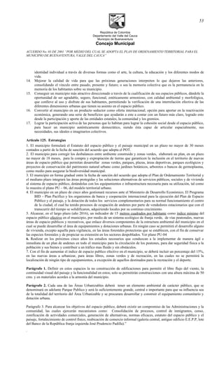 República de Colombia
Departamento del Valle del Cauca
Municipio de Buenaventura
Concejo Municipal
ACUERDO No. 03 DE 2001 “POR MEDIO DEL CUAL SE ADOPTA EL PLAN DE ORDENAMIENTO TERRITORIAL PARA EL
MUNICIPIO DE BUENAVENTURA, VALLE DEL CAUCA”
identidad individual a través de diversas formas como el arte, la cultura, la educación y los diferentes modos de
vida.
14. Mejorar la calidad de vida para que las próximas generaciones interpreten lo que dejaron las anteriores,
consolidando el vínculo entre pasado, presente y futuro; o sea la memoria colectiva que es la permanencia en la
memoria de los habitantes sobre su municipio.
15. Conseguir un municipio más atractivo direccionado a través de la cualificación de sus espacios públicos, dándole la
oportunidad de ser agradable, seguro, funcional, estéticamente armonioso, con calidad ambiental y morfológica,
que conlleve al uso y disfrute de sus habitantes, permitiendo la verificación de una interrelación efectiva de las
diferentes dimensiones urbanas que tienen su asiento en el espacio público.
16. Convertir al municipio en un producto seductor como oferta internacional; opción para aportar en la reactivación
económica, generando una serie de beneficios que ayudarán a este a contar con un futuro más claro, logrado esto
desde la participación y aporte de las entidades estatales, la comunidad y los gremios.
17. Lograr la participación activa de las personas que lo habitan para lograr la cohesión social desde el espacio público,
para hacer un municipio auténticamente democrático, siendo ésta capaz de articular espacialmente, sus
necesidades, sus ideales e imaginarios colectivos.
Articulo 125. Estrategias
1. El municipio formulará el Estatuto del espacio público y el paisaje municipal en un plazo no mayor de 30 meses
contados a partir de la fecha de sanción del acuerdo que adopta el POT.
2. El municipio para corregir los desbalances entre ambiente construido y zonas verdes, elaborará un plan, en un plazo
no mayor de 18 meses, para la compra y expropiación de tierras que garanticen la inclusión en el territorio de nuevas
áreas de espacio público que permitan desarrollar zonas verdes, parques, plazas, áreas deportivas, parques ecológicos y
proyectos de conservación del patrimonio natural urbano como jardines botánicos, arboretos o bancos de germoplasma,
como medio para asegurar la biodiversidad municipal.
3. El municipio en forma gradual entre la fecha de sanción del acuerdo que adopta el Plan de Ordenamiento Territorial y
el mediano plazo integrará las áreas protegidas y las soluciones alternativas de servicios públicos, sociales y de vivienda
al sistema de espacio público, dotándolas con los equipamientos e infraestructura necesaria para su utilización, tal como
lo muestra el plano PU – 06, del modelo territorial urbano.
4. El municipio en un plazo de cinco años gestionará recursos ante el Ministerio de Desarrollo Económico, El Programa
BID – Plan Pacífico y los organismos de banca y cooperación internacional para la ejecución del Plan de Espacio
Público y el paisaje, y la dotación de todos los servicios complementarios para su normal funcionamiento el centro
de la ciudad, el cual ha tenido procesos de ocupación de andenes por parte de vendedores estacionarios que con el
transcurrir del tiempo se solidificaron, adquiriendo locales por su continuo crecimiento.
5. Alcanzar, en el largo plazo (año 2016), un indicador de 15 metros cuadrados por habitante como índice mínimo del
espacio público efectivo en el municipio, por medio de un sistema ecológico de franja verde, de vías peatonales, nuevas
áreas de espacio públicos y recreativos, que enlace diversos componentes de la estructura ambiental del municipio en el
cual se puede desarrollar el área de equipamientos y dotaciones urbanas. En ningún caso se permitirá el desarrollo alguno
de vivienda, excepto aquella para vigilancia, en las áreas forestales protectoras que se establecen, con el fin de conservar
las especies forestales y de propiciar su extensión en los sectores despoblados. Ver plano PU-04
6. Realizar en los próximos cinco años los estudios necesarios que conduzcan a la implementar de manera ágil e
inmediata de un plan de andenes en todo el municipio para la circulación de los peatones, para dar seguridad física a la
población y sus bienes y contribuir a un tráfico mas fluido y sin obstáculos.
7. Con el fin de aumentar el índice de espacio publico efectivo en el municipio, se deberá incluir un porcentaje del 15%,
en las nuevas áreas a urbanizar, para áreas libres, zonas verdes y de recreación, en las cuales no se permitirá la
localización de ningún tipo de equipamientos, a excepción de aquellos destinados para la recreación y el deporte.
Parágrafo 1. Definir en estos espacios la no construcción de edificaciones para permitir el libre flujo del viento, la
continuidad visual del paisaje y la funcionalidad en estos; solo se permitirán construcciones con una altura máxima de 50
cms. y en materiales acordes a la armonía del municipio.
Parágrafo 2. Cada una de las Áreas Urbanizables deberá tener un elemento ambiental de carácter público, que se
denominará en adelante Parque Publico y será lo suficientemente grande, central e importante para que su influencia sea
de la totalidad del territorio del Área Urbanizable y se procurara desarrollar y construir el equipamiento comunitario y
dotación urbana.
Parágrafo 3. Para alcanzar los objetivos del espacio público, deberá existir un compromiso de las Administraciones y la
comunidad, las cuales ejercerán mecanismos como: Consolidación de procesos, control de inmigrantes, censo,
zonificación de actividades comerciales, generación de alternativas, normas eficaces, estatuto del espacio público y el
paisaje, fortalecimiento de control físico, reubicación de comercio informal (galería central, antiguo edificio E.E.P.P, lote
del Banco de la República franja izquierda José Prudencio Padilla).”
.
53
 